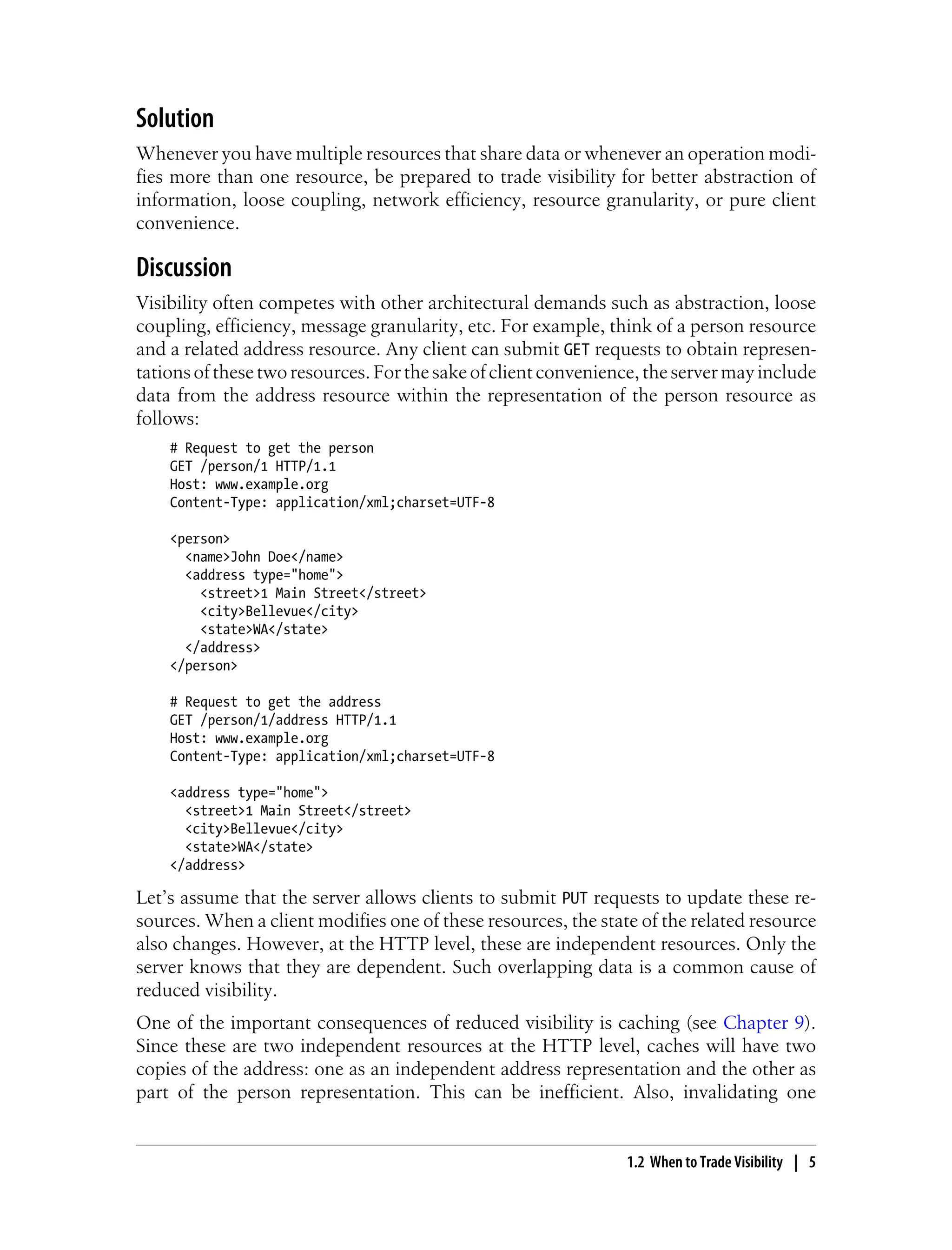 Solution
Whenever you have multiple resources that share data or whenever an operation modi-
fies more than one resource, be prepared to trade visibility for better abstraction of
information, loose coupling, network efficiency, resource granularity, or pure client
convenience.
Discussion
Visibility often competes with other architectural demands such as abstraction, loose
coupling, efficiency, message granularity, etc. For example, think of a person resource
and a related address resource. Any client can submit GET requests to obtain represen-
tationsofthesetworesources.Forthesakeofclientconvenience,theservermayinclude
data from the address resource within the representation of the person resource as
follows:
# Request to get the person
GET /person/1 HTTP/1.1
Host: www.example.org
Content-Type: application/xml;charset=UTF-8
<person>
<name>John Doe</name>
<address type="home">
<street>1 Main Street</street>
<city>Bellevue</city>
<state>WA</state>
</address>
</person>
# Request to get the address
GET /person/1/address HTTP/1.1
Host: www.example.org
Content-Type: application/xml;charset=UTF-8
<address type="home">
<street>1 Main Street</street>
<city>Bellevue</city>
<state>WA</state>
</address>
Let’s assume that the server allows clients to submit PUT requests to update these re-
sources. When a client modifies one of these resources, the state of the related resource
also changes. However, at the HTTP level, these are independent resources. Only the
server knows that they are dependent. Such overlapping data is a common cause of
reduced visibility.
One of the important consequences of reduced visibility is caching (see Chapter 9).
Since these are two independent resources at the HTTP level, caches will have two
copies of the address: one as an independent address representation and the other as
part of the person representation. This can be inefficient. Also, invalidating one
1.2 When to Trade Visibility | 5
 