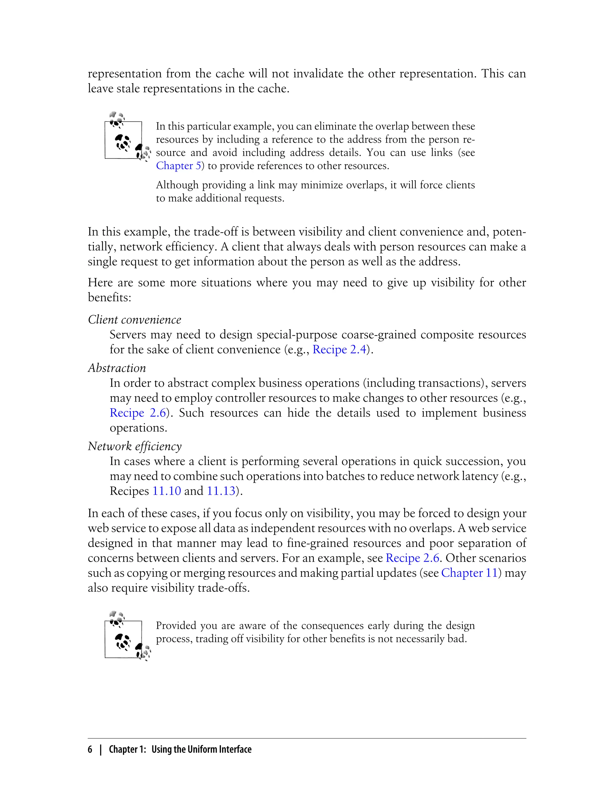 representation from the cache will not invalidate the other representation. This can
leave stale representations in the cache.
In this particular example, you can eliminate the overlap between these
resources by including a reference to the address from the person re-
source and avoid including address details. You can use links (see
Chapter 5) to provide references to other resources.
Although providing a link may minimize overlaps, it will force clients
to make additional requests.
In this example, the trade-off is between visibility and client convenience and, poten-
tially, network efficiency. A client that always deals with person resources can make a
single request to get information about the person as well as the address.
Here are some more situations where you may need to give up visibility for other
benefits:
Client convenience
Servers may need to design special-purpose coarse-grained composite resources
for the sake of client convenience (e.g., Recipe 2.4).
Abstraction
In order to abstract complex business operations (including transactions), servers
may need to employ controller resources to make changes to other resources (e.g.,
Recipe 2.6). Such resources can hide the details used to implement business
operations.
Network efficiency
In cases where a client is performing several operations in quick succession, you
may need to combine such operations into batches to reduce network latency (e.g.,
Recipes 11.10 and 11.13).
In each of these cases, if you focus only on visibility, you may be forced to design your
web service to expose all data as independent resources with no overlaps. A web service
designed in that manner may lead to fine-grained resources and poor separation of
concerns between clients and servers. For an example, see Recipe 2.6. Other scenarios
such as copying or merging resources and making partial updates (see Chapter 11) may
also require visibility trade-offs.
Provided you are aware of the consequences early during the design
process, trading off visibility for other benefits is not necessarily bad.
6 | Chapter 1: Using the Uniform Interface
 