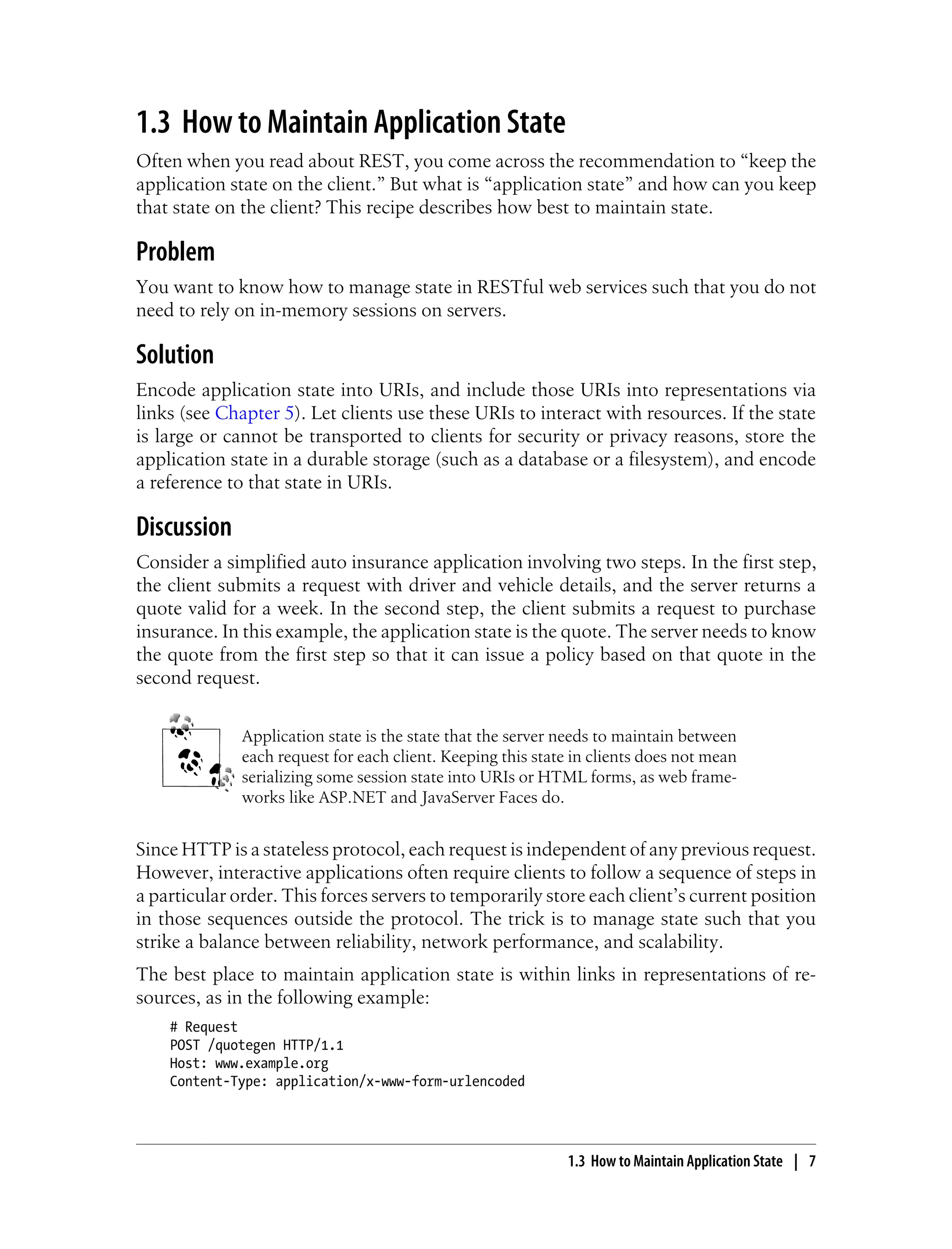 1.3 How to Maintain Application State
Often when you read about REST, you come across the recommendation to “keep the
application state on the client.” But what is “application state” and how can you keep
that state on the client? This recipe describes how best to maintain state.
Problem
You want to know how to manage state in RESTful web services such that you do not
need to rely on in-memory sessions on servers.
Solution
Encode application state into URIs, and include those URIs into representations via
links (see Chapter 5). Let clients use these URIs to interact with resources. If the state
is large or cannot be transported to clients for security or privacy reasons, store the
application state in a durable storage (such as a database or a filesystem), and encode
a reference to that state in URIs.
Discussion
Consider a simplified auto insurance application involving two steps. In the first step,
the client submits a request with driver and vehicle details, and the server returns a
quote valid for a week. In the second step, the client submits a request to purchase
insurance. In this example, the application state is the quote. The server needs to know
the quote from the first step so that it can issue a policy based on that quote in the
second request.
Application state is the state that the server needs to maintain between
each request for each client. Keeping this state in clients does not mean
serializing some session state into URIs or HTML forms, as web frame-
works like ASP.NET and JavaServer Faces do.
Since HTTP is a stateless protocol, each request is independent of any previous request.
However, interactive applications often require clients to follow a sequence of steps in
a particular order. This forces servers to temporarily store each client’s current position
in those sequences outside the protocol. The trick is to manage state such that you
strike a balance between reliability, network performance, and scalability.
The best place to maintain application state is within links in representations of re-
sources, as in the following example:
# Request
POST /quotegen HTTP/1.1
Host: www.example.org
Content-Type: application/x-www-form-urlencoded
1.3 How to Maintain Application State | 7
 