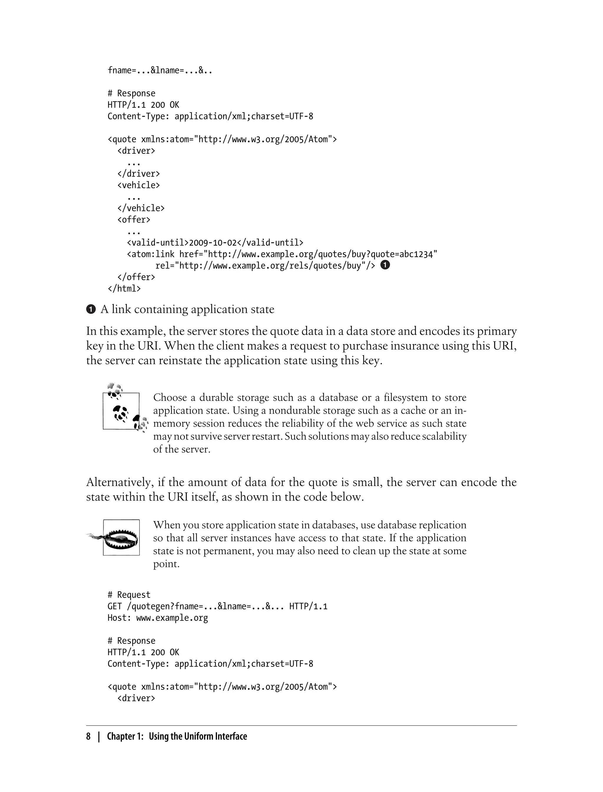 fname=...&lname=...&..
# Response
HTTP/1.1 200 OK
Content-Type: application/xml;charset=UTF-8
<quote xmlns:atom="http://www.w3.org/2005/Atom">
<driver>
...
</driver>
<vehicle>
...
</vehicle>
<offer>
...
<valid-until>2009-10-02</valid-until>
<atom:link href="http://www.example.org/quotes/buy?quote=abc1234"
rel="http://www.example.org/rels/quotes/buy"/>
</offer>
</html>
A link containing application state
In this example, the server stores the quote data in a data store and encodes its primary
key in the URI. When the client makes a request to purchase insurance using this URI,
the server can reinstate the application state using this key.
Choose a durable storage such as a database or a filesystem to store
application state. Using a nondurable storage such as a cache or an in-
memory session reduces the reliability of the web service as such state
may not survive server restart. Such solutions may also reduce scalability
of the server.
Alternatively, if the amount of data for the quote is small, the server can encode the
state within the URI itself, as shown in the code below.
When you store application state in databases, use database replication
so that all server instances have access to that state. If the application
state is not permanent, you may also need to clean up the state at some
point.
# Request
GET /quotegen?fname=...&lname=...&... HTTP/1.1
Host: www.example.org
# Response
HTTP/1.1 200 OK
Content-Type: application/xml;charset=UTF-8
<quote xmlns:atom="http://www.w3.org/2005/Atom">
<driver>
8 | Chapter 1: Using the Uniform Interface
 