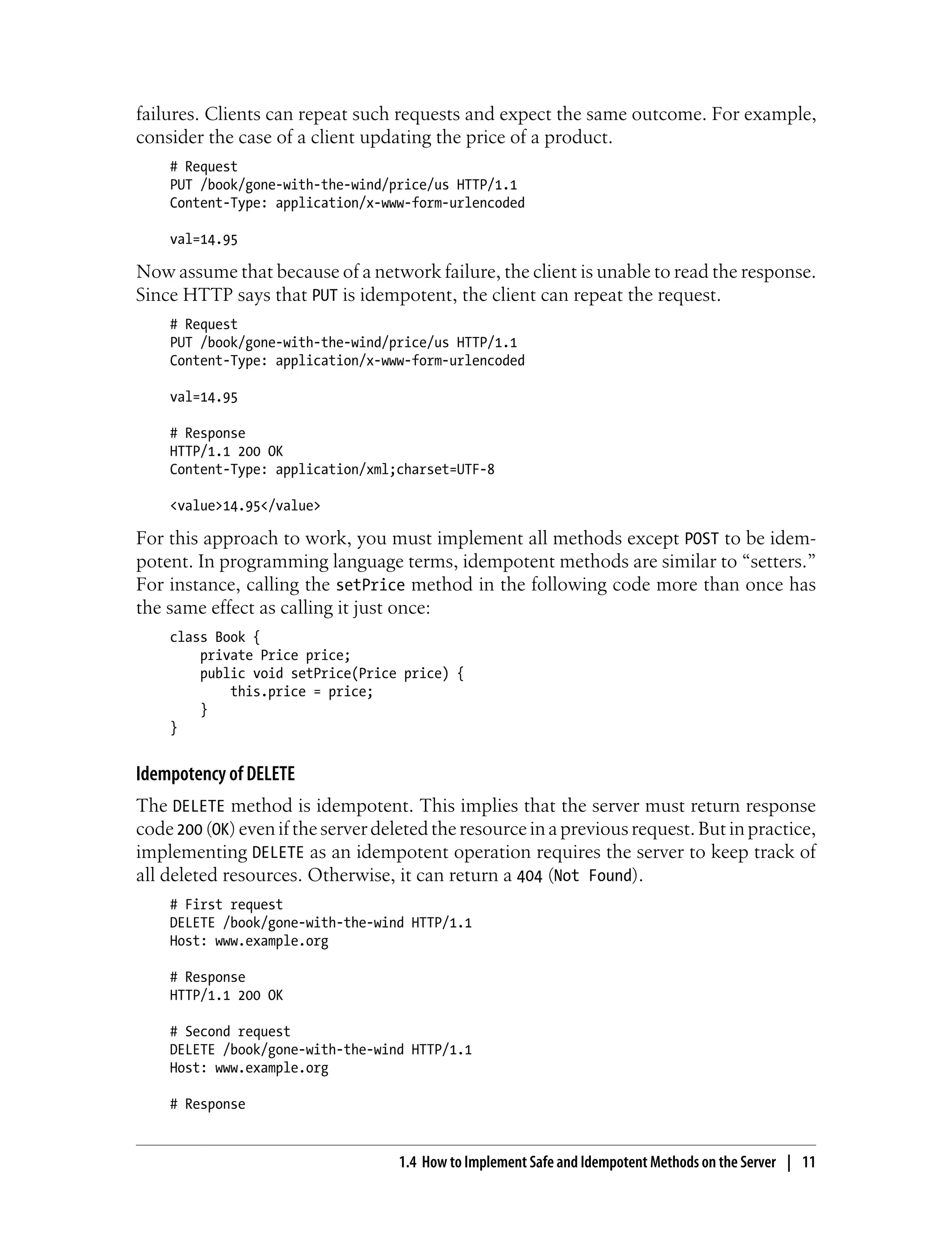 failures. Clients can repeat such requests and expect the same outcome. For example,
consider the case of a client updating the price of a product.
# Request
PUT /book/gone-with-the-wind/price/us HTTP/1.1
Content-Type: application/x-www-form-urlencoded
val=14.95
Now assume that because of a network failure, the client is unable to read the response.
Since HTTP says that PUT is idempotent, the client can repeat the request.
# Request
PUT /book/gone-with-the-wind/price/us HTTP/1.1
Content-Type: application/x-www-form-urlencoded
val=14.95
# Response
HTTP/1.1 200 OK
Content-Type: application/xml;charset=UTF-8
<value>14.95</value>
For this approach to work, you must implement all methods except POST to be idem-
potent. In programming language terms, idempotent methods are similar to “setters.”
For instance, calling the setPrice method in the following code more than once has
the same effect as calling it just once:
class Book {
private Price price;
public void setPrice(Price price) {
this.price = price;
}
}
Idempotency of DELETE
The DELETE method is idempotent. This implies that the server must return response
code 200 (OK) even if the server deleted the resource in a previous request. But in practice,
implementing DELETE as an idempotent operation requires the server to keep track of
all deleted resources. Otherwise, it can return a 404 (Not Found).
# First request
DELETE /book/gone-with-the-wind HTTP/1.1
Host: www.example.org
# Response
HTTP/1.1 200 OK
# Second request
DELETE /book/gone-with-the-wind HTTP/1.1
Host: www.example.org
# Response
1.4 How to Implement Safe and Idempotent Methods on the Server | 11
 