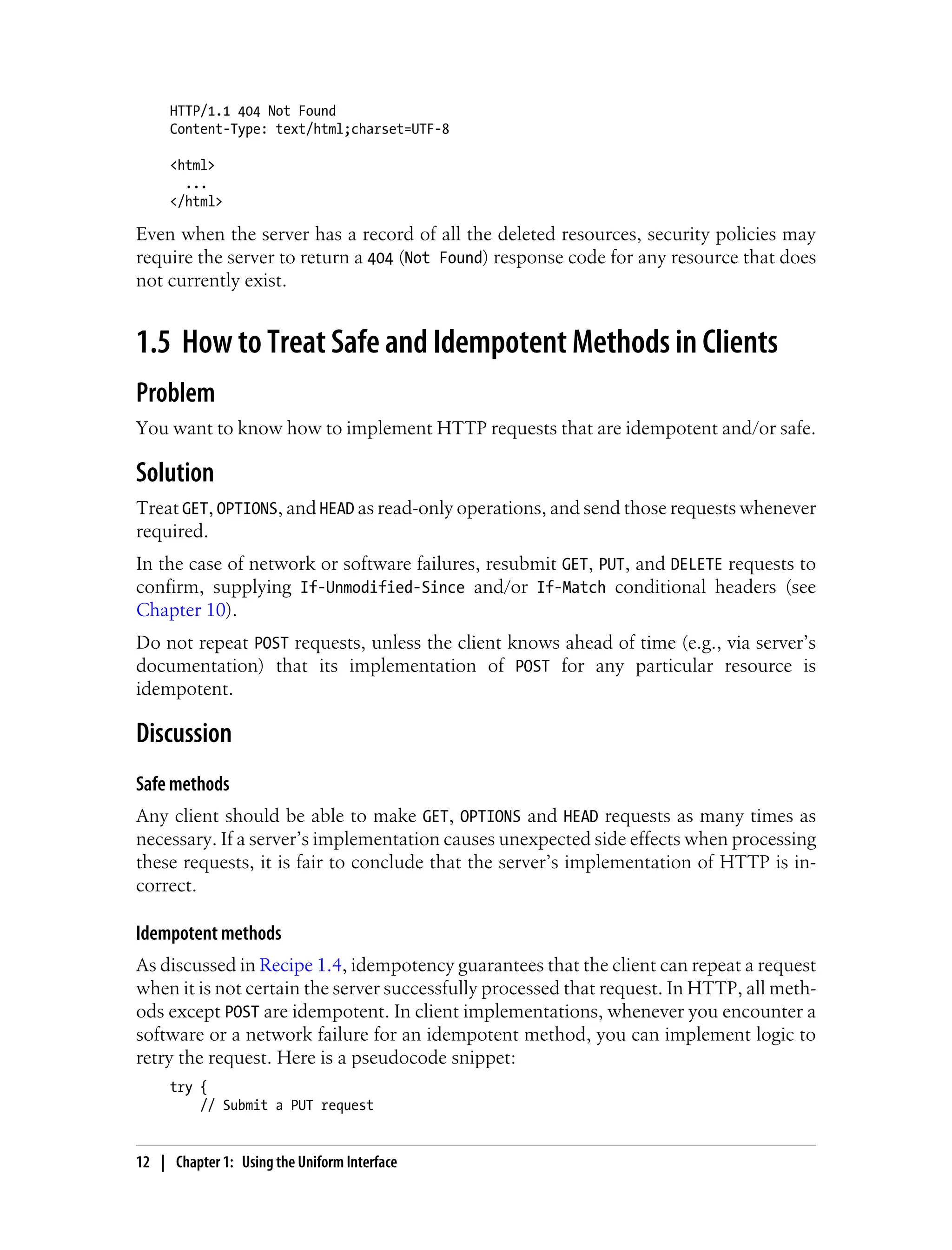 HTTP/1.1 404 Not Found
Content-Type: text/html;charset=UTF-8
<html>
...
</html>
Even when the server has a record of all the deleted resources, security policies may
require the server to return a 404 (Not Found) response code for any resource that does
not currently exist.
1.5 How to Treat Safe and Idempotent Methods in Clients
Problem
You want to know how to implement HTTP requests that are idempotent and/or safe.
Solution
Treat GET, OPTIONS, and HEAD as read-only operations, and send those requests whenever
required.
In the case of network or software failures, resubmit GET, PUT, and DELETE requests to
confirm, supplying If-Unmodified-Since and/or If-Match conditional headers (see
Chapter 10).
Do not repeat POST requests, unless the client knows ahead of time (e.g., via server’s
documentation) that its implementation of POST for any particular resource is
idempotent.
Discussion
Safe methods
Any client should be able to make GET, OPTIONS and HEAD requests as many times as
necessary. If a server’s implementation causes unexpected side effects when processing
these requests, it is fair to conclude that the server’s implementation of HTTP is in-
correct.
Idempotent methods
As discussed in Recipe 1.4, idempotency guarantees that the client can repeat a request
when it is not certain the server successfully processed that request. In HTTP, all meth-
ods except POST are idempotent. In client implementations, whenever you encounter a
software or a network failure for an idempotent method, you can implement logic to
retry the request. Here is a pseudocode snippet:
try {
// Submit a PUT request
12 | Chapter 1: Using the Uniform Interface
 