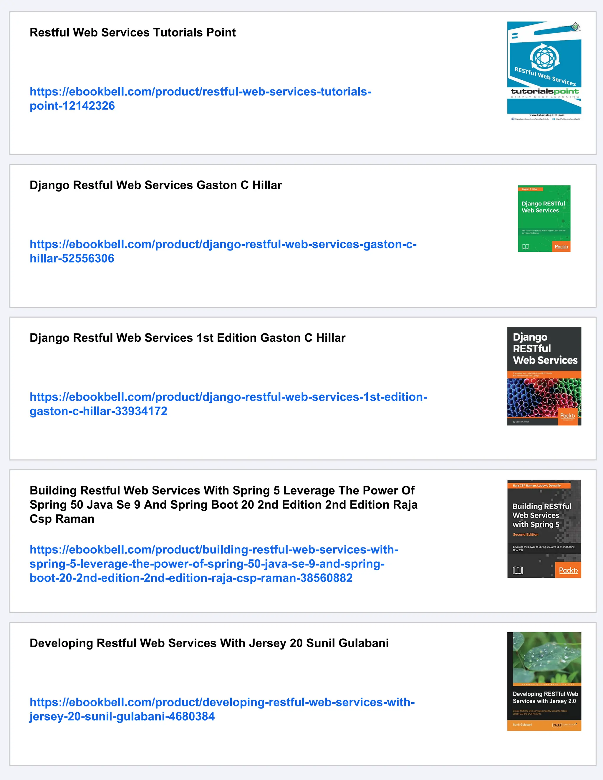 Restful Web Services Tutorials Point
https://ebookbell.com/product/restful-web-services-tutorials-
point-12142326
Django Restful Web Services Gaston C Hillar
https://ebookbell.com/product/django-restful-web-services-gaston-c-
hillar-52556306
Django Restful Web Services 1st Edition Gaston C Hillar
https://ebookbell.com/product/django-restful-web-services-1st-edition-
gaston-c-hillar-33934172
Building Restful Web Services With Spring 5 Leverage The Power Of
Spring 50 Java Se 9 And Spring Boot 20 2nd Edition 2nd Edition Raja
Csp Raman
https://ebookbell.com/product/building-restful-web-services-with-
spring-5-leverage-the-power-of-spring-50-java-se-9-and-spring-
boot-20-2nd-edition-2nd-edition-raja-csp-raman-38560882
Developing Restful Web Services With Jersey 20 Sunil Gulabani
https://ebookbell.com/product/developing-restful-web-services-with-
jersey-20-sunil-gulabani-4680384
 