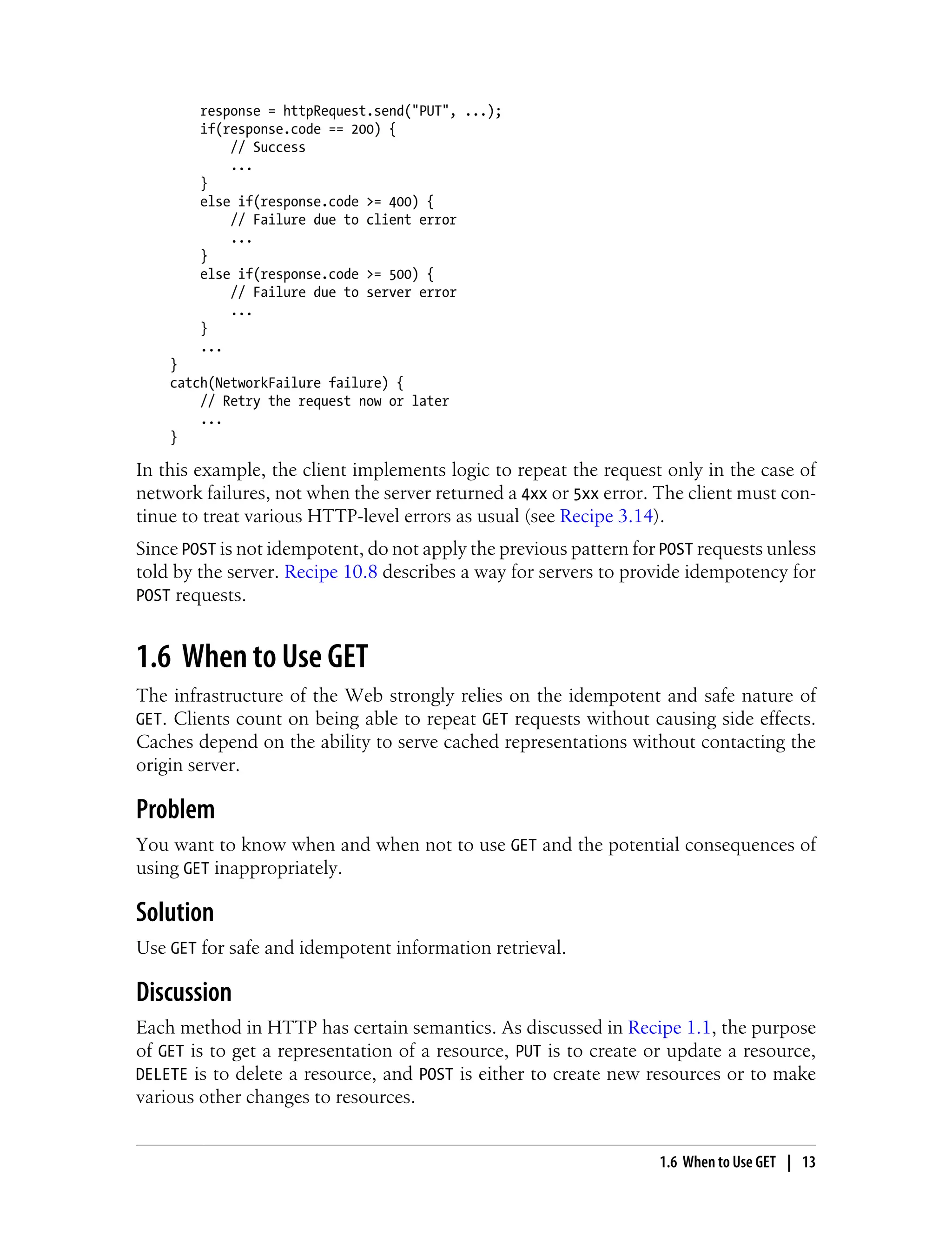 response = httpRequest.send("PUT", ...);
if(response.code == 200) {
// Success
...
}
else if(response.code >= 400) {
// Failure due to client error
...
}
else if(response.code >= 500) {
// Failure due to server error
...
}
...
}
catch(NetworkFailure failure) {
// Retry the request now or later
...
}
In this example, the client implements logic to repeat the request only in the case of
network failures, not when the server returned a 4xx or 5xx error. The client must con-
tinue to treat various HTTP-level errors as usual (see Recipe 3.14).
Since POST is not idempotent, do not apply the previous pattern for POST requests unless
told by the server. Recipe 10.8 describes a way for servers to provide idempotency for
POST requests.
1.6 When to Use GET
The infrastructure of the Web strongly relies on the idempotent and safe nature of
GET. Clients count on being able to repeat GET requests without causing side effects.
Caches depend on the ability to serve cached representations without contacting the
origin server.
Problem
You want to know when and when not to use GET and the potential consequences of
using GET inappropriately.
Solution
Use GET for safe and idempotent information retrieval.
Discussion
Each method in HTTP has certain semantics. As discussed in Recipe 1.1, the purpose
of GET is to get a representation of a resource, PUT is to create or update a resource,
DELETE is to delete a resource, and POST is either to create new resources or to make
various other changes to resources.
1.6 When to Use GET | 13
 