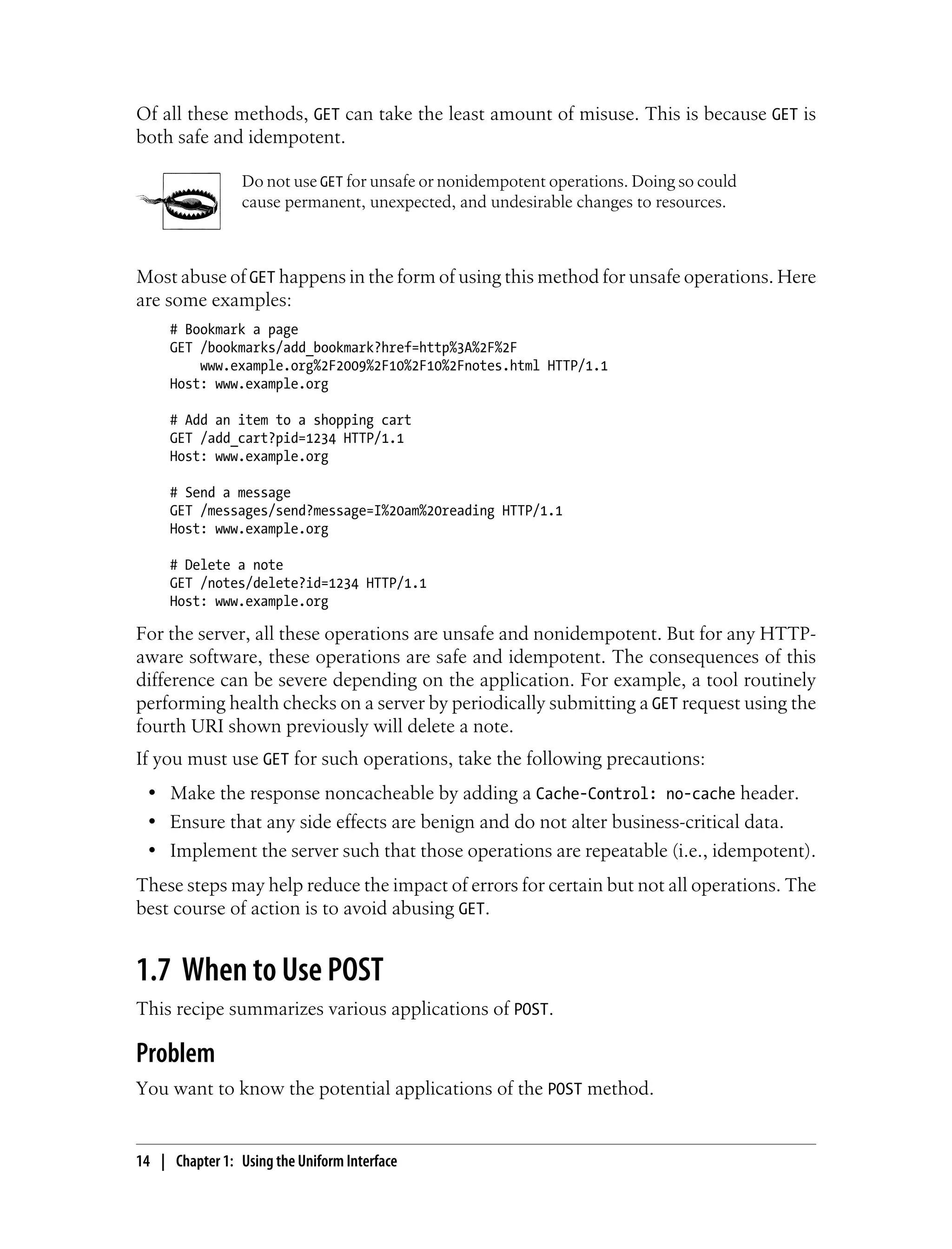 Of all these methods, GET can take the least amount of misuse. This is because GET is
both safe and idempotent.
Do not use GET for unsafe or nonidempotent operations. Doing so could
cause permanent, unexpected, and undesirable changes to resources.
Most abuse of GET happens in the form of using this method for unsafe operations. Here
are some examples:
# Bookmark a page
GET /bookmarks/add_bookmark?href=http%3A%2F%2F
www.example.org%2F2009%2F10%2F10%2Fnotes.html HTTP/1.1
Host: www.example.org
# Add an item to a shopping cart
GET /add_cart?pid=1234 HTTP/1.1
Host: www.example.org
# Send a message
GET /messages/send?message=I%20am%20reading HTTP/1.1
Host: www.example.org
# Delete a note
GET /notes/delete?id=1234 HTTP/1.1
Host: www.example.org
For the server, all these operations are unsafe and nonidempotent. But for any HTTP-
aware software, these operations are safe and idempotent. The consequences of this
difference can be severe depending on the application. For example, a tool routinely
performing health checks on a server by periodically submitting a GET request using the
fourth URI shown previously will delete a note.
If you must use GET for such operations, take the following precautions:
• Make the response noncacheable by adding a Cache-Control: no-cache header.
• Ensure that any side effects are benign and do not alter business-critical data.
• Implement the server such that those operations are repeatable (i.e., idempotent).
These steps may help reduce the impact of errors for certain but not all operations. The
best course of action is to avoid abusing GET.
1.7 When to Use POST
This recipe summarizes various applications of POST.
Problem
You want to know the potential applications of the POST method.
14 | Chapter 1: Using the Uniform Interface
 