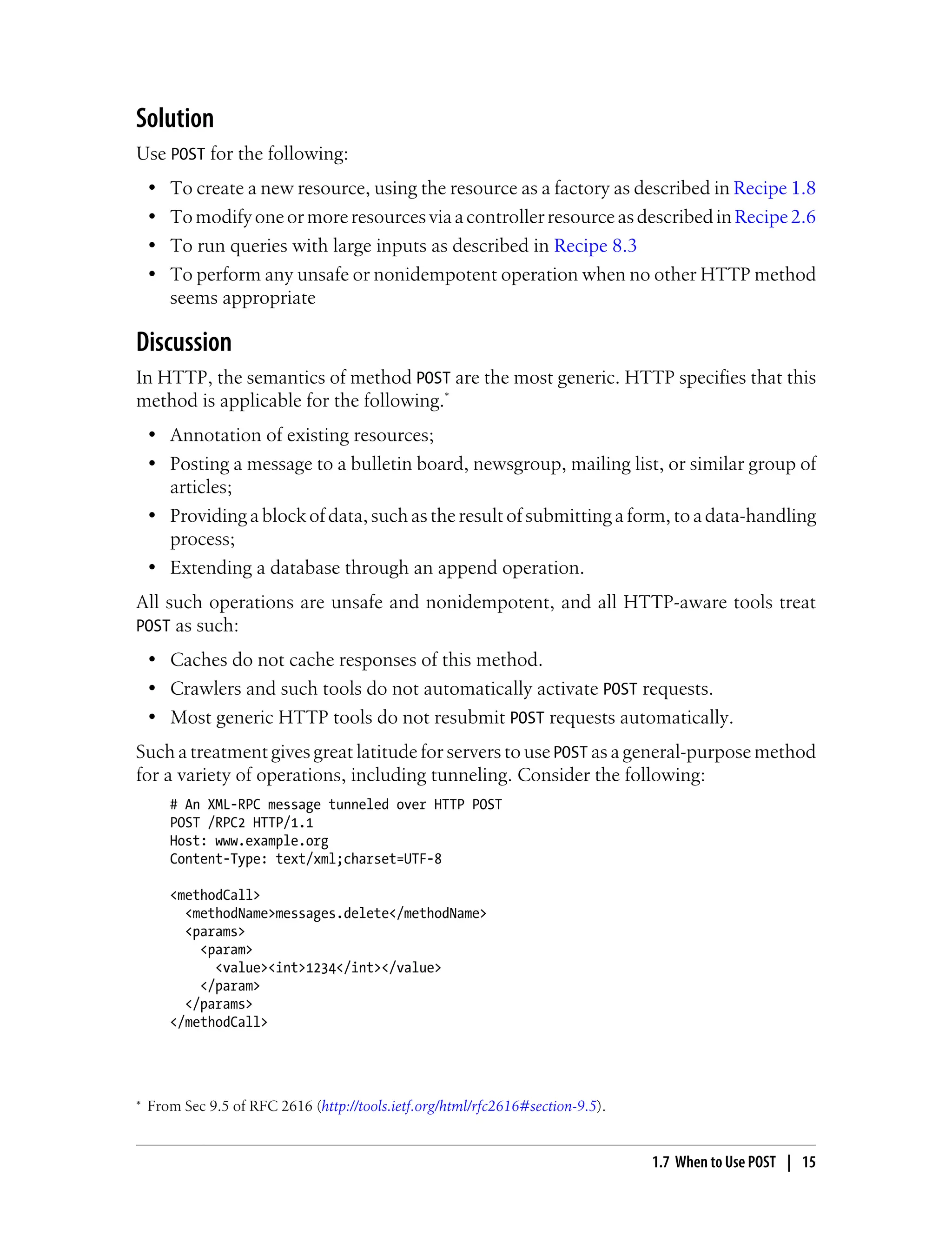 Solution
Use POST for the following:
• To create a new resource, using the resource as a factory as described in Recipe 1.8
• TomodifyoneormoreresourcesviaacontrollerresourceasdescribedinRecipe2.6
• To run queries with large inputs as described in Recipe 8.3
• To perform any unsafe or nonidempotent operation when no other HTTP method
seems appropriate
Discussion
In HTTP, the semantics of method POST are the most generic. HTTP specifies that this
method is applicable for the following.*
• Annotation of existing resources;
• Posting a message to a bulletin board, newsgroup, mailing list, or similar group of
articles;
• Providing a block of data, such as the result of submitting a form, to a data-handling
process;
• Extending a database through an append operation.
All such operations are unsafe and nonidempotent, and all HTTP-aware tools treat
POST as such:
• Caches do not cache responses of this method.
• Crawlers and such tools do not automatically activate POST requests.
• Most generic HTTP tools do not resubmit POST requests automatically.
Such a treatment gives great latitude for servers to use POST as a general-purpose method
for a variety of operations, including tunneling. Consider the following:
# An XML-RPC message tunneled over HTTP POST
POST /RPC2 HTTP/1.1
Host: www.example.org
Content-Type: text/xml;charset=UTF-8
<methodCall>
<methodName>messages.delete</methodName>
<params>
<param>
<value><int>1234</int></value>
</param>
</params>
</methodCall>
* From Sec 9.5 of RFC 2616 (http://tools.ietf.org/html/rfc2616#section-9.5).
1.7 When to Use POST | 15
 