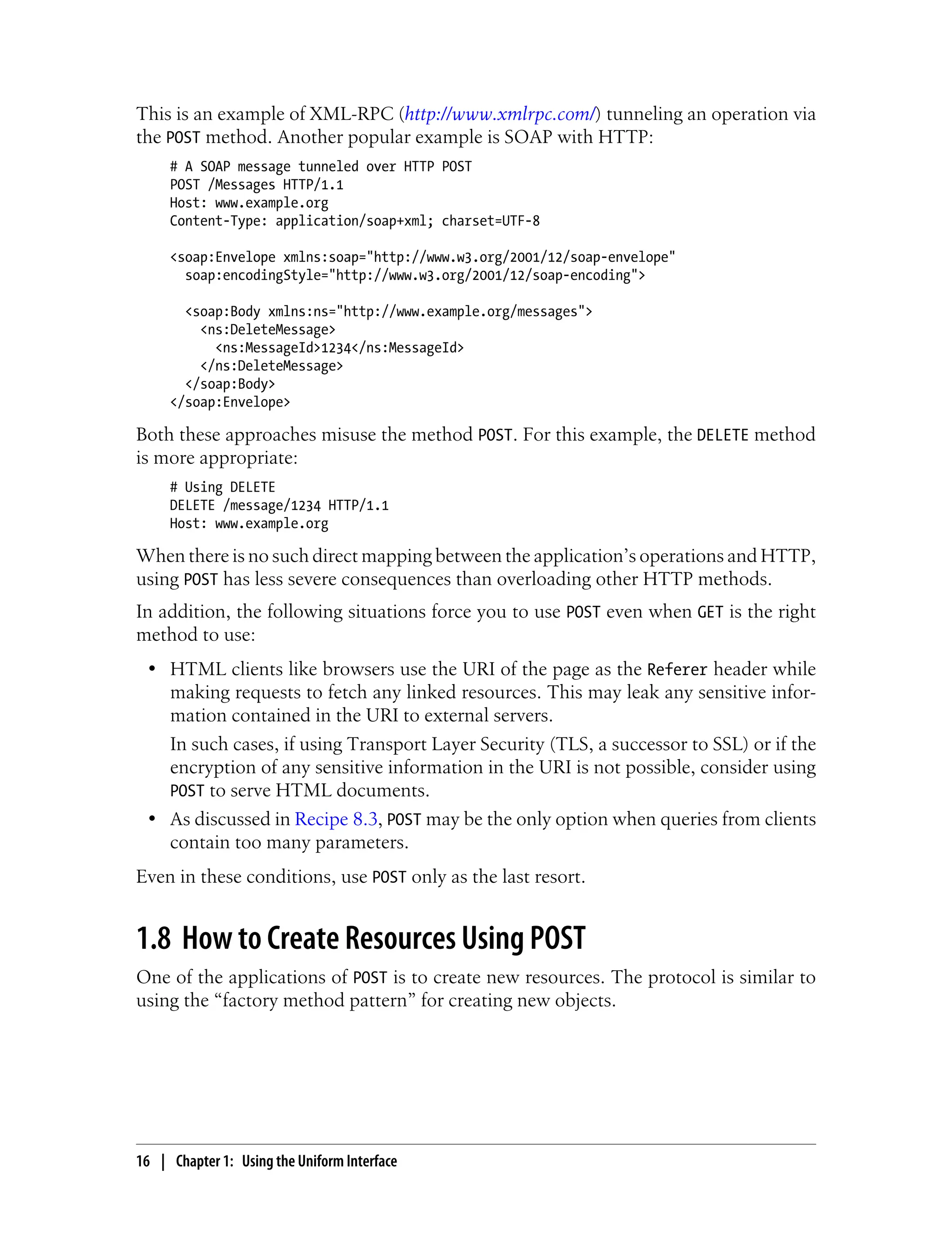 This is an example of XML-RPC (http://www.xmlrpc.com/) tunneling an operation via
the POST method. Another popular example is SOAP with HTTP:
# A SOAP message tunneled over HTTP POST
POST /Messages HTTP/1.1
Host: www.example.org
Content-Type: application/soap+xml; charset=UTF-8
<soap:Envelope xmlns:soap="http://www.w3.org/2001/12/soap-envelope"
soap:encodingStyle="http://www.w3.org/2001/12/soap-encoding">
<soap:Body xmlns:ns="http://www.example.org/messages">
<ns:DeleteMessage>
<ns:MessageId>1234</ns:MessageId>
</ns:DeleteMessage>
</soap:Body>
</soap:Envelope>
Both these approaches misuse the method POST. For this example, the DELETE method
is more appropriate:
# Using DELETE
DELETE /message/1234 HTTP/1.1
Host: www.example.org
When there is no such direct mapping between the application’s operations and HTTP,
using POST has less severe consequences than overloading other HTTP methods.
In addition, the following situations force you to use POST even when GET is the right
method to use:
• HTML clients like browsers use the URI of the page as the Referer header while
making requests to fetch any linked resources. This may leak any sensitive infor-
mation contained in the URI to external servers.
In such cases, if using Transport Layer Security (TLS, a successor to SSL) or if the
encryption of any sensitive information in the URI is not possible, consider using
POST to serve HTML documents.
• As discussed in Recipe 8.3, POST may be the only option when queries from clients
contain too many parameters.
Even in these conditions, use POST only as the last resort.
1.8 How to Create Resources Using POST
One of the applications of POST is to create new resources. The protocol is similar to
using the “factory method pattern” for creating new objects.
16 | Chapter 1: Using the Uniform Interface
 