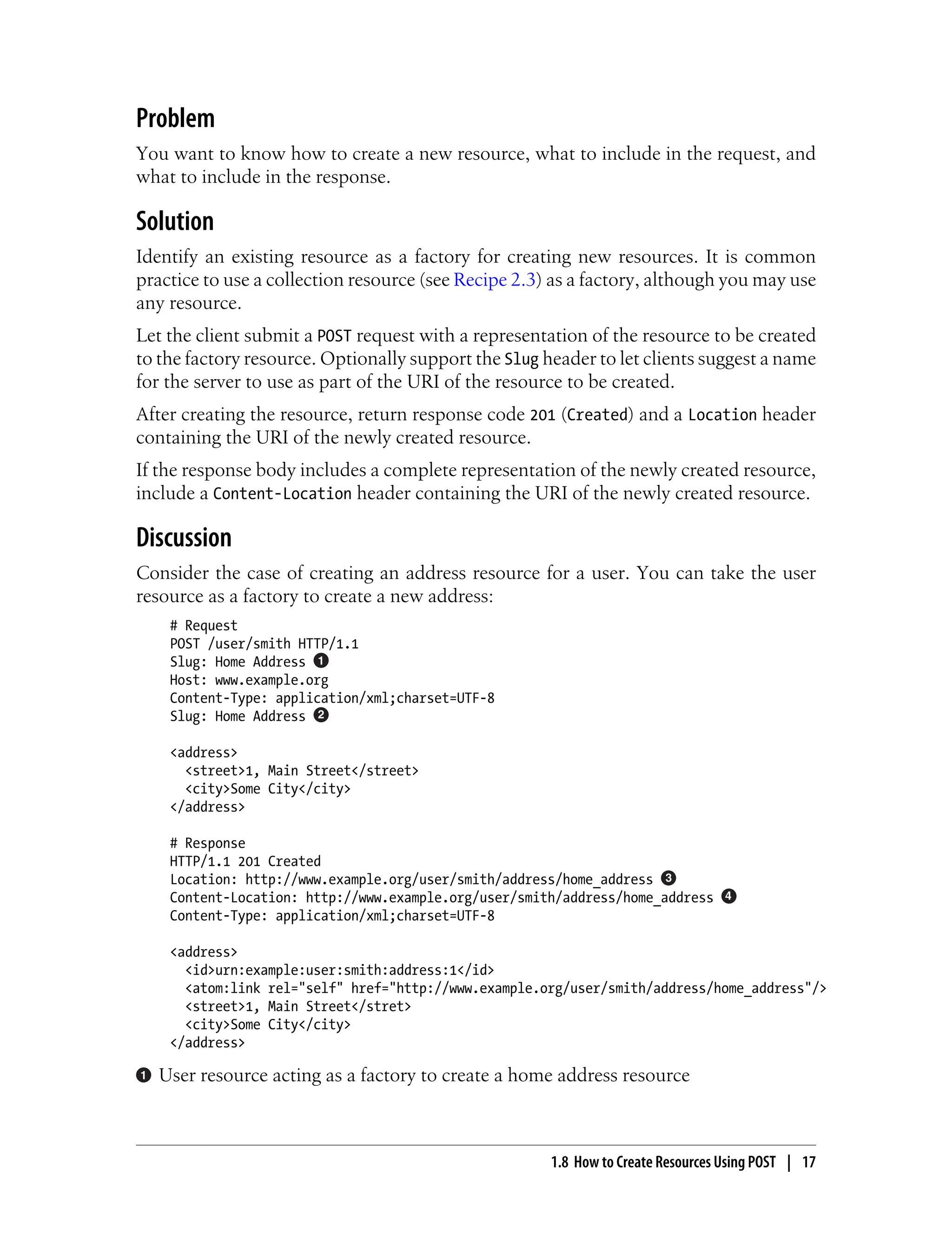 Problem
You want to know how to create a new resource, what to include in the request, and
what to include in the response.
Solution
Identify an existing resource as a factory for creating new resources. It is common
practice to use a collection resource (see Recipe 2.3) as a factory, although you may use
any resource.
Let the client submit a POST request with a representation of the resource to be created
to the factory resource. Optionally support the Slug header to let clients suggest a name
for the server to use as part of the URI of the resource to be created.
After creating the resource, return response code 201 (Created) and a Location header
containing the URI of the newly created resource.
If the response body includes a complete representation of the newly created resource,
include a Content-Location header containing the URI of the newly created resource.
Discussion
Consider the case of creating an address resource for a user. You can take the user
resource as a factory to create a new address:
# Request
POST /user/smith HTTP/1.1
Slug: Home Address
Host: www.example.org
Content-Type: application/xml;charset=UTF-8
Slug: Home Address
<address>
<street>1, Main Street</street>
<city>Some City</city>
</address>
# Response
HTTP/1.1 201 Created
Location: http://www.example.org/user/smith/address/home_address
Content-Location: http://www.example.org/user/smith/address/home_address
Content-Type: application/xml;charset=UTF-8
<address>
<id>urn:example:user:smith:address:1</id>
<atom:link rel="self" href="http://www.example.org/user/smith/address/home_address"/>
<street>1, Main Street</stret>
<city>Some City</city>
</address>
User resource acting as a factory to create a home address resource
1.8 How to Create Resources Using POST | 17
 