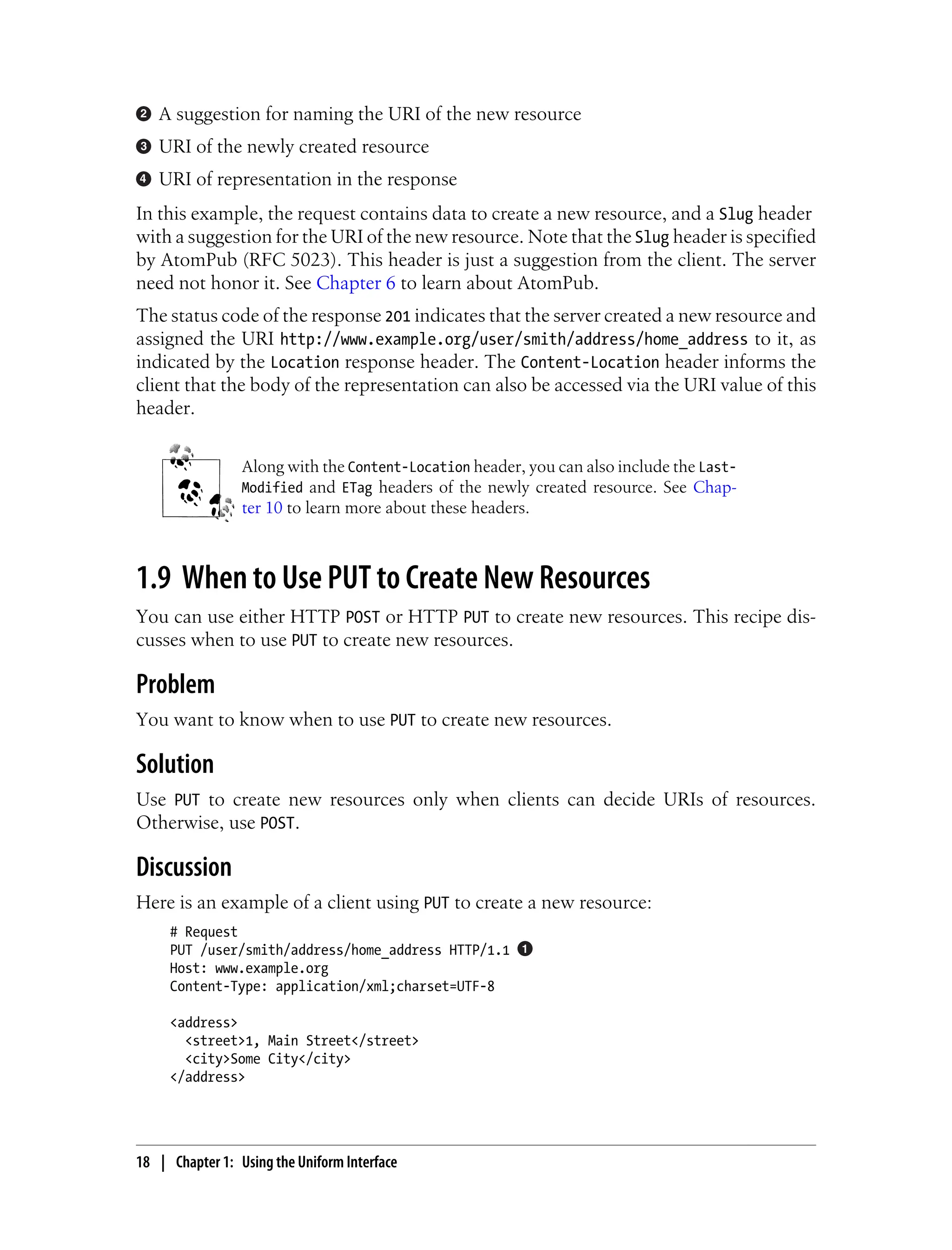 A suggestion for naming the URI of the new resource
URI of the newly created resource
URI of representation in the response
In this example, the request contains data to create a new resource, and a Slug header
with a suggestion for the URI of the new resource. Note that the Slug header is specified
by AtomPub (RFC 5023). This header is just a suggestion from the client. The server
need not honor it. See Chapter 6 to learn about AtomPub.
The status code of the response 201 indicates that the server created a new resource and
assigned the URI http://www.example.org/user/smith/address/home_address to it, as
indicated by the Location response header. The Content-Location header informs the
client that the body of the representation can also be accessed via the URI value of this
header.
Along with the Content-Location header, you can also include the Last-
Modified and ETag headers of the newly created resource. See Chap-
ter 10 to learn more about these headers.
1.9 When to Use PUT to Create New Resources
You can use either HTTP POST or HTTP PUT to create new resources. This recipe dis-
cusses when to use PUT to create new resources.
Problem
You want to know when to use PUT to create new resources.
Solution
Use PUT to create new resources only when clients can decide URIs of resources.
Otherwise, use POST.
Discussion
Here is an example of a client using PUT to create a new resource:
# Request
PUT /user/smith/address/home_address HTTP/1.1
Host: www.example.org
Content-Type: application/xml;charset=UTF-8
<address>
<street>1, Main Street</street>
<city>Some City</city>
</address>
18 | Chapter 1: Using the Uniform Interface
 
