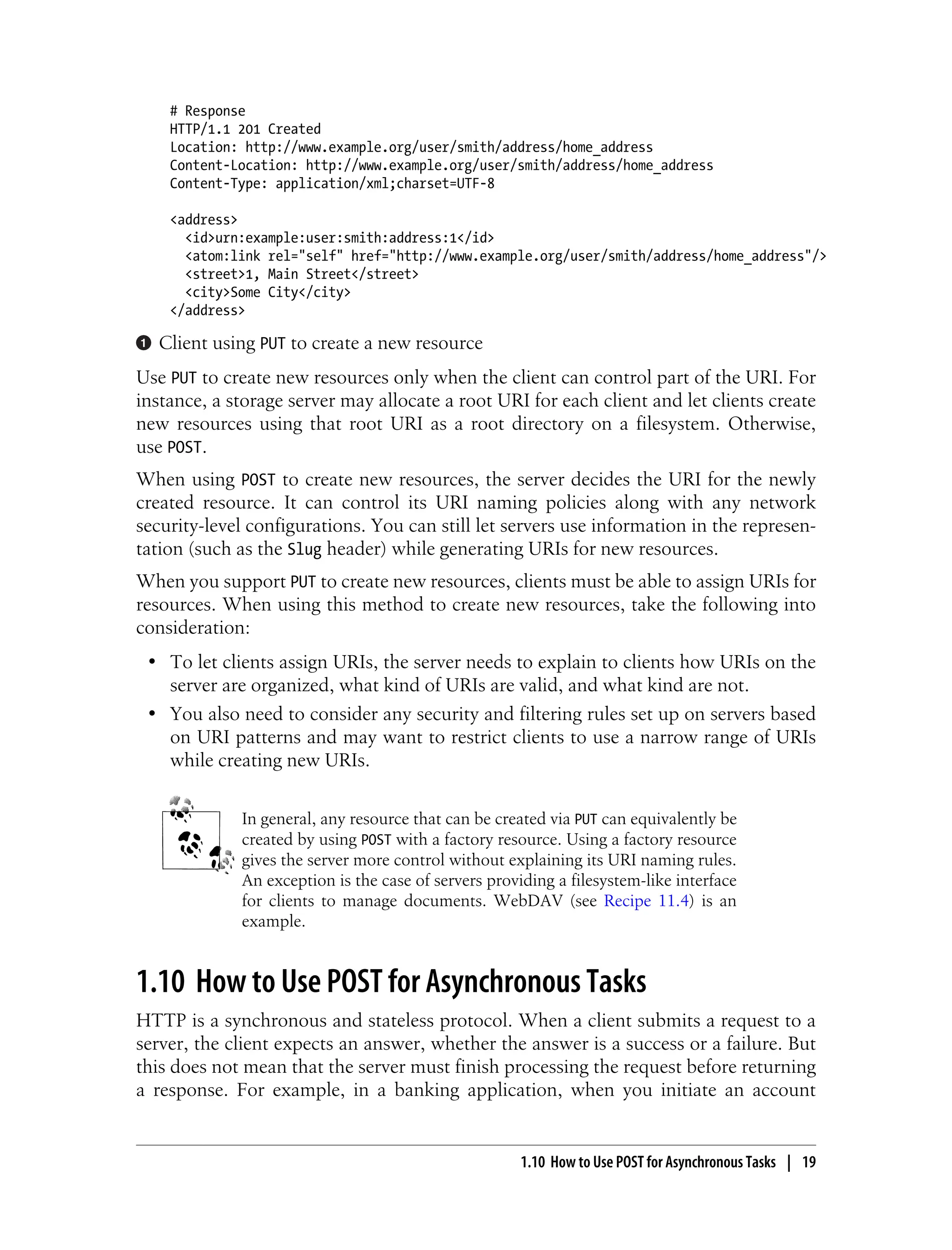 # Response
HTTP/1.1 201 Created
Location: http://www.example.org/user/smith/address/home_address
Content-Location: http://www.example.org/user/smith/address/home_address
Content-Type: application/xml;charset=UTF-8
<address>
<id>urn:example:user:smith:address:1</id>
<atom:link rel="self" href="http://www.example.org/user/smith/address/home_address"/>
<street>1, Main Street</street>
<city>Some City</city>
</address>
Client using PUT to create a new resource
Use PUT to create new resources only when the client can control part of the URI. For
instance, a storage server may allocate a root URI for each client and let clients create
new resources using that root URI as a root directory on a filesystem. Otherwise,
use POST.
When using POST to create new resources, the server decides the URI for the newly
created resource. It can control its URI naming policies along with any network
security-level configurations. You can still let servers use information in the represen-
tation (such as the Slug header) while generating URIs for new resources.
When you support PUT to create new resources, clients must be able to assign URIs for
resources. When using this method to create new resources, take the following into
consideration:
• To let clients assign URIs, the server needs to explain to clients how URIs on the
server are organized, what kind of URIs are valid, and what kind are not.
• You also need to consider any security and filtering rules set up on servers based
on URI patterns and may want to restrict clients to use a narrow range of URIs
while creating new URIs.
In general, any resource that can be created via PUT can equivalently be
created by using POST with a factory resource. Using a factory resource
gives the server more control without explaining its URI naming rules.
An exception is the case of servers providing a filesystem-like interface
for clients to manage documents. WebDAV (see Recipe 11.4) is an
example.
1.10 How to Use POST for Asynchronous Tasks
HTTP is a synchronous and stateless protocol. When a client submits a request to a
server, the client expects an answer, whether the answer is a success or a failure. But
this does not mean that the server must finish processing the request before returning
a response. For example, in a banking application, when you initiate an account
1.10 How to Use POST for Asynchronous Tasks | 19
 