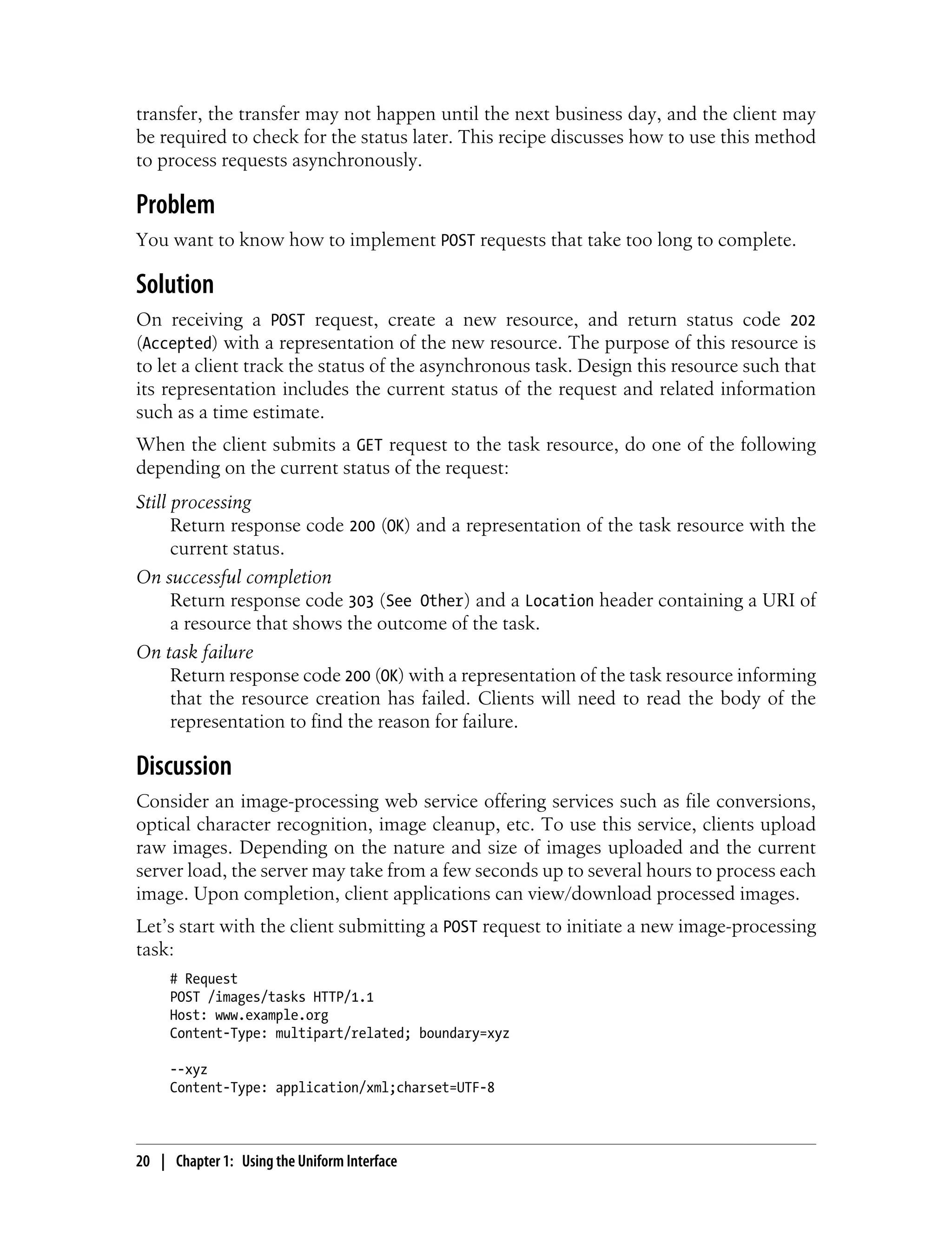 transfer, the transfer may not happen until the next business day, and the client may
be required to check for the status later. This recipe discusses how to use this method
to process requests asynchronously.
Problem
You want to know how to implement POST requests that take too long to complete.
Solution
On receiving a POST request, create a new resource, and return status code 202
(Accepted) with a representation of the new resource. The purpose of this resource is
to let a client track the status of the asynchronous task. Design this resource such that
its representation includes the current status of the request and related information
such as a time estimate.
When the client submits a GET request to the task resource, do one of the following
depending on the current status of the request:
Still processing
Return response code 200 (OK) and a representation of the task resource with the
current status.
On successful completion
Return response code 303 (See Other) and a Location header containing a URI of
a resource that shows the outcome of the task.
On task failure
Return response code 200 (OK) with a representation of the task resource informing
that the resource creation has failed. Clients will need to read the body of the
representation to find the reason for failure.
Discussion
Consider an image-processing web service offering services such as file conversions,
optical character recognition, image cleanup, etc. To use this service, clients upload
raw images. Depending on the nature and size of images uploaded and the current
server load, the server may take from a few seconds up to several hours to process each
image. Upon completion, client applications can view/download processed images.
Let’s start with the client submitting a POST request to initiate a new image-processing
task:
# Request
POST /images/tasks HTTP/1.1
Host: www.example.org
Content-Type: multipart/related; boundary=xyz
--xyz
Content-Type: application/xml;charset=UTF-8
20 | Chapter 1: Using the Uniform Interface
 