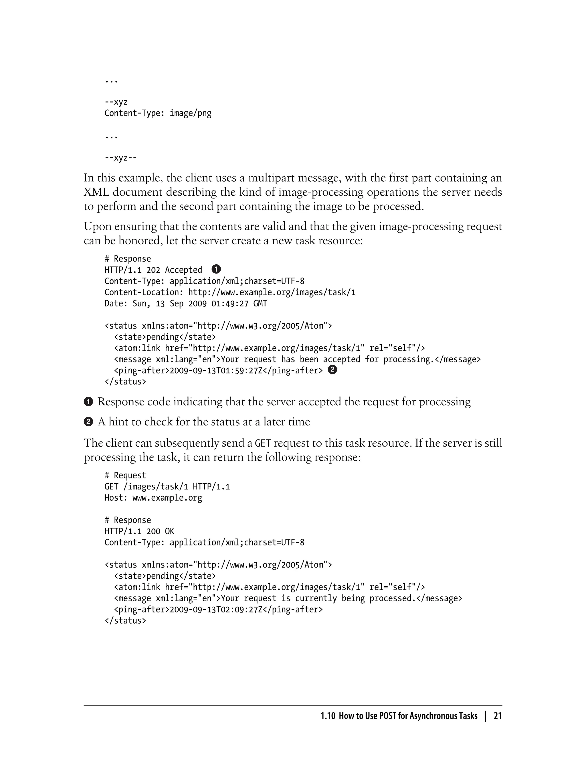 ...
--xyz
Content-Type: image/png
...
--xyz--
In this example, the client uses a multipart message, with the first part containing an
XML document describing the kind of image-processing operations the server needs
to perform and the second part containing the image to be processed.
Upon ensuring that the contents are valid and that the given image-processing request
can be honored, let the server create a new task resource:
# Response
HTTP/1.1 202 Accepted
Content-Type: application/xml;charset=UTF-8
Content-Location: http://www.example.org/images/task/1
Date: Sun, 13 Sep 2009 01:49:27 GMT
<status xmlns:atom="http://www.w3.org/2005/Atom">
<state>pending</state>
<atom:link href="http://www.example.org/images/task/1" rel="self"/>
<message xml:lang="en">Your request has been accepted for processing.</message>
<ping-after>2009-09-13T01:59:27Z</ping-after>
</status>
Response code indicating that the server accepted the request for processing
A hint to check for the status at a later time
The client can subsequently send a GET request to this task resource. If the server is still
processing the task, it can return the following response:
# Request
GET /images/task/1 HTTP/1.1
Host: www.example.org
# Response
HTTP/1.1 200 OK
Content-Type: application/xml;charset=UTF-8
<status xmlns:atom="http://www.w3.org/2005/Atom">
<state>pending</state>
<atom:link href="http://www.example.org/images/task/1" rel="self"/>
<message xml:lang="en">Your request is currently being processed.</message>
<ping-after>2009-09-13T02:09:27Z</ping-after>
</status>
1.10 How to Use POST for Asynchronous Tasks | 21
 