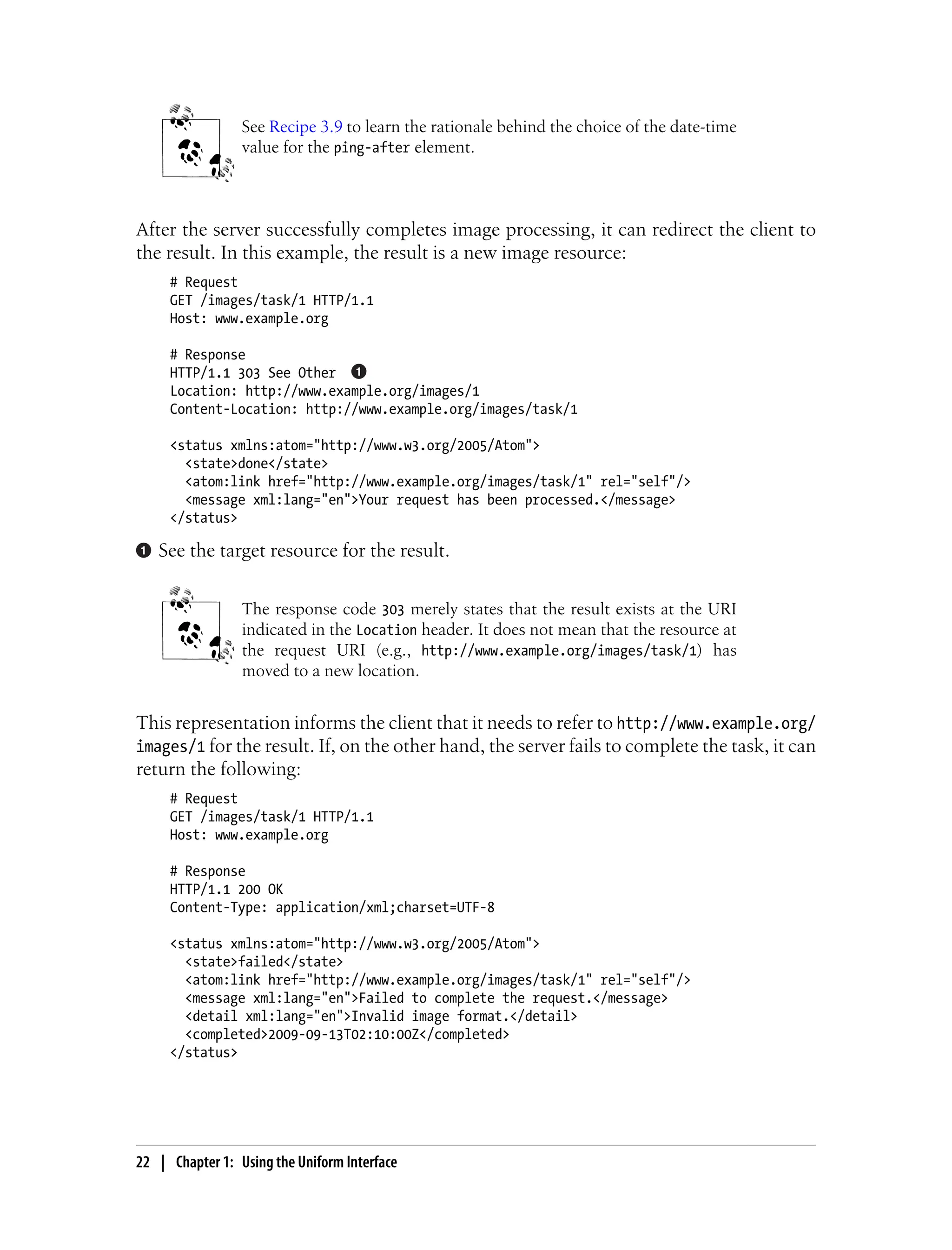 See Recipe 3.9 to learn the rationale behind the choice of the date-time
value for the ping-after element.
After the server successfully completes image processing, it can redirect the client to
the result. In this example, the result is a new image resource:
# Request
GET /images/task/1 HTTP/1.1
Host: www.example.org
# Response
HTTP/1.1 303 See Other
Location: http://www.example.org/images/1
Content-Location: http://www.example.org/images/task/1
<status xmlns:atom="http://www.w3.org/2005/Atom">
<state>done</state>
<atom:link href="http://www.example.org/images/task/1" rel="self"/>
<message xml:lang="en">Your request has been processed.</message>
</status>
See the target resource for the result.
The response code 303 merely states that the result exists at the URI
indicated in the Location header. It does not mean that the resource at
the request URI (e.g., http://www.example.org/images/task/1) has
moved to a new location.
This representation informs the client that it needs to refer to http://www.example.org/
images/1 for the result. If, on the other hand, the server fails to complete the task, it can
return the following:
# Request
GET /images/task/1 HTTP/1.1
Host: www.example.org
# Response
HTTP/1.1 200 OK
Content-Type: application/xml;charset=UTF-8
<status xmlns:atom="http://www.w3.org/2005/Atom">
<state>failed</state>
<atom:link href="http://www.example.org/images/task/1" rel="self"/>
<message xml:lang="en">Failed to complete the request.</message>
<detail xml:lang="en">Invalid image format.</detail>
<completed>2009-09-13T02:10:00Z</completed>
</status>
22 | Chapter 1: Using the Uniform Interface
 