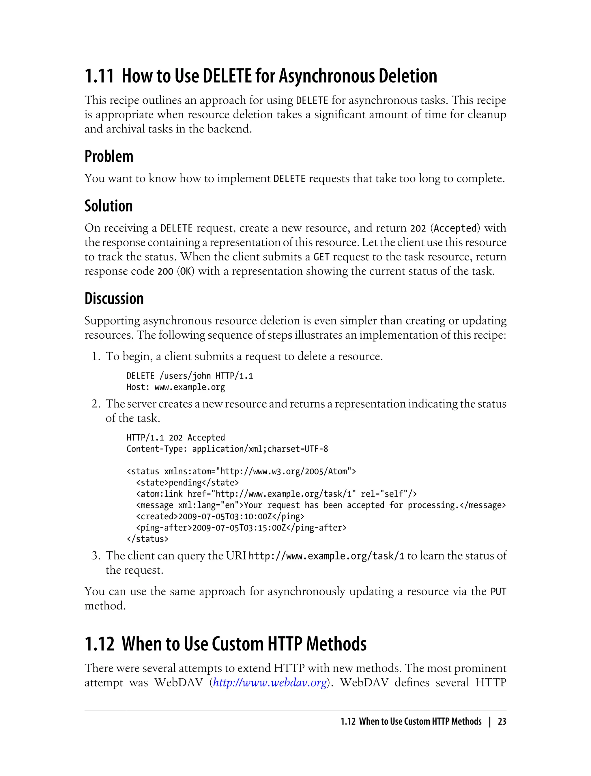 1.11 How to Use DELETE for Asynchronous Deletion
This recipe outlines an approach for using DELETE for asynchronous tasks. This recipe
is appropriate when resource deletion takes a significant amount of time for cleanup
and archival tasks in the backend.
Problem
You want to know how to implement DELETE requests that take too long to complete.
Solution
On receiving a DELETE request, create a new resource, and return 202 (Accepted) with
the response containing a representation of this resource. Let the client use this resource
to track the status. When the client submits a GET request to the task resource, return
response code 200 (OK) with a representation showing the current status of the task.
Discussion
Supporting asynchronous resource deletion is even simpler than creating or updating
resources. The following sequence of steps illustrates an implementation of this recipe:
1. To begin, a client submits a request to delete a resource.
DELETE /users/john HTTP/1.1
Host: www.example.org
2. The server creates a new resource and returns a representation indicating the status
of the task.
HTTP/1.1 202 Accepted
Content-Type: application/xml;charset=UTF-8
<status xmlns:atom="http://www.w3.org/2005/Atom">
<state>pending</state>
<atom:link href="http://www.example.org/task/1" rel="self"/>
<message xml:lang="en">Your request has been accepted for processing.</message>
<created>2009-07-05T03:10:00Z</ping>
<ping-after>2009-07-05T03:15:00Z</ping-after>
</status>
3. The client can query the URI http://www.example.org/task/1 to learn the status of
the request.
You can use the same approach for asynchronously updating a resource via the PUT
method.
1.12 When to Use Custom HTTP Methods
There were several attempts to extend HTTP with new methods. The most prominent
attempt was WebDAV (http://www.webdav.org). WebDAV defines several HTTP
1.12 When to Use Custom HTTP Methods | 23
 