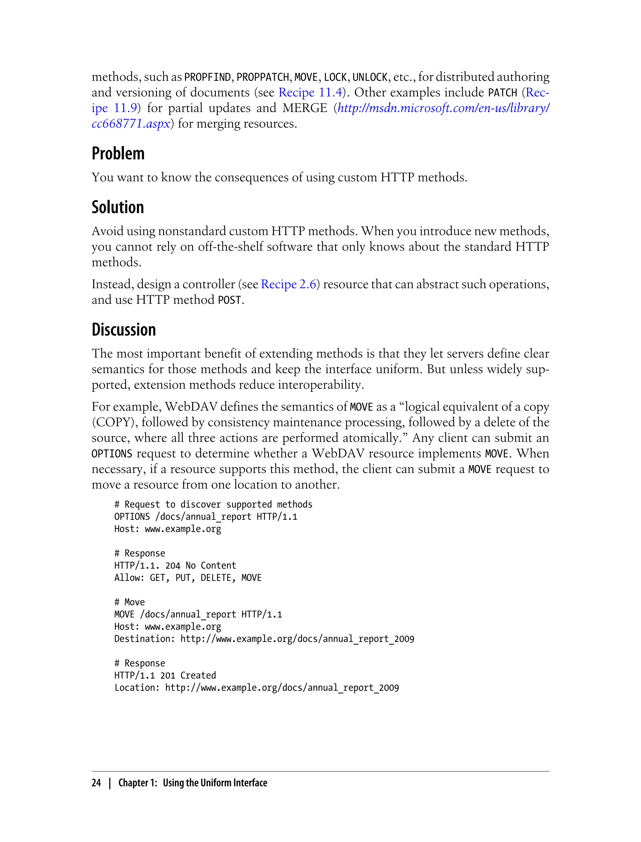 methods, such as PROPFIND, PROPPATCH, MOVE, LOCK, UNLOCK, etc., for distributed authoring
and versioning of documents (see Recipe 11.4). Other examples include PATCH (Rec-
ipe 11.9) for partial updates and MERGE (http://msdn.microsoft.com/en-us/library/
cc668771.aspx) for merging resources.
Problem
You want to know the consequences of using custom HTTP methods.
Solution
Avoid using nonstandard custom HTTP methods. When you introduce new methods,
you cannot rely on off-the-shelf software that only knows about the standard HTTP
methods.
Instead, design a controller (see Recipe 2.6) resource that can abstract such operations,
and use HTTP method POST.
Discussion
The most important benefit of extending methods is that they let servers define clear
semantics for those methods and keep the interface uniform. But unless widely sup-
ported, extension methods reduce interoperability.
For example, WebDAV defines the semantics of MOVE as a “logical equivalent of a copy
(COPY), followed by consistency maintenance processing, followed by a delete of the
source, where all three actions are performed atomically.” Any client can submit an
OPTIONS request to determine whether a WebDAV resource implements MOVE. When
necessary, if a resource supports this method, the client can submit a MOVE request to
move a resource from one location to another.
# Request to discover supported methods
OPTIONS /docs/annual_report HTTP/1.1
Host: www.example.org
# Response
HTTP/1.1. 204 No Content
Allow: GET, PUT, DELETE, MOVE
# Move
MOVE /docs/annual_report HTTP/1.1
Host: www.example.org
Destination: http://www.example.org/docs/annual_report_2009
# Response
HTTP/1.1 201 Created
Location: http://www.example.org/docs/annual_report_2009
24 | Chapter 1: Using the Uniform Interface
 