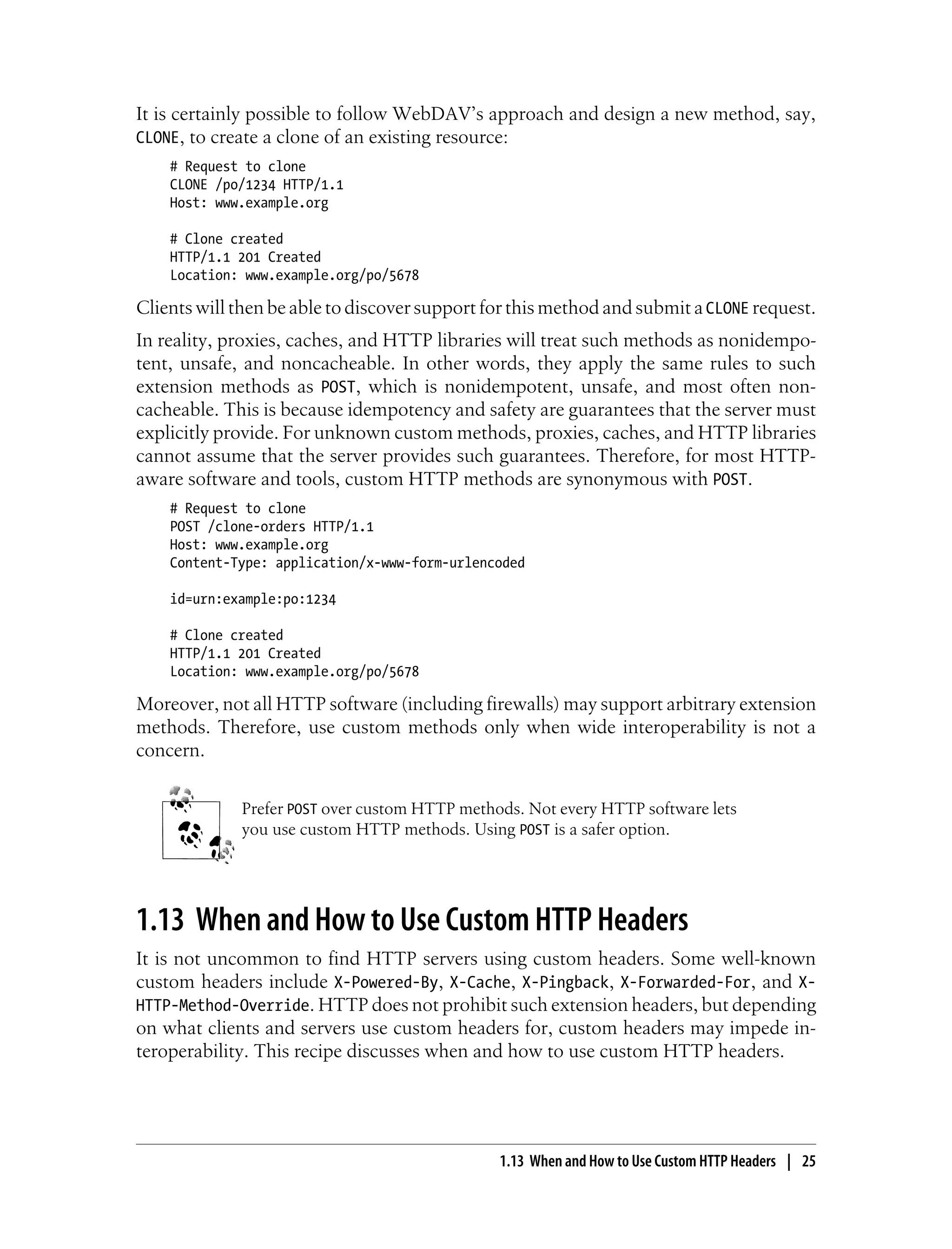 It is certainly possible to follow WebDAV’s approach and design a new method, say,
CLONE, to create a clone of an existing resource:
# Request to clone
CLONE /po/1234 HTTP/1.1
Host: www.example.org
# Clone created
HTTP/1.1 201 Created
Location: www.example.org/po/5678
Clients will then be able to discover support for this method and submit aCLONE request.
In reality, proxies, caches, and HTTP libraries will treat such methods as nonidempo-
tent, unsafe, and noncacheable. In other words, they apply the same rules to such
extension methods as POST, which is nonidempotent, unsafe, and most often non-
cacheable. This is because idempotency and safety are guarantees that the server must
explicitly provide. For unknown custom methods, proxies, caches, and HTTP libraries
cannot assume that the server provides such guarantees. Therefore, for most HTTP-
aware software and tools, custom HTTP methods are synonymous with POST.
# Request to clone
POST /clone-orders HTTP/1.1
Host: www.example.org
Content-Type: application/x-www-form-urlencoded
id=urn:example:po:1234
# Clone created
HTTP/1.1 201 Created
Location: www.example.org/po/5678
Moreover, not all HTTP software (including firewalls) may support arbitrary extension
methods. Therefore, use custom methods only when wide interoperability is not a
concern.
Prefer POST over custom HTTP methods. Not every HTTP software lets
you use custom HTTP methods. Using POST is a safer option.
1.13 When and How to Use Custom HTTP Headers
It is not uncommon to find HTTP servers using custom headers. Some well-known
custom headers include X-Powered-By, X-Cache, X-Pingback, X-Forwarded-For, and X-
HTTP-Method-Override. HTTP does not prohibit such extension headers, but depending
on what clients and servers use custom headers for, custom headers may impede in-
teroperability. This recipe discusses when and how to use custom HTTP headers.
1.13 When and How to Use Custom HTTP Headers | 25
 