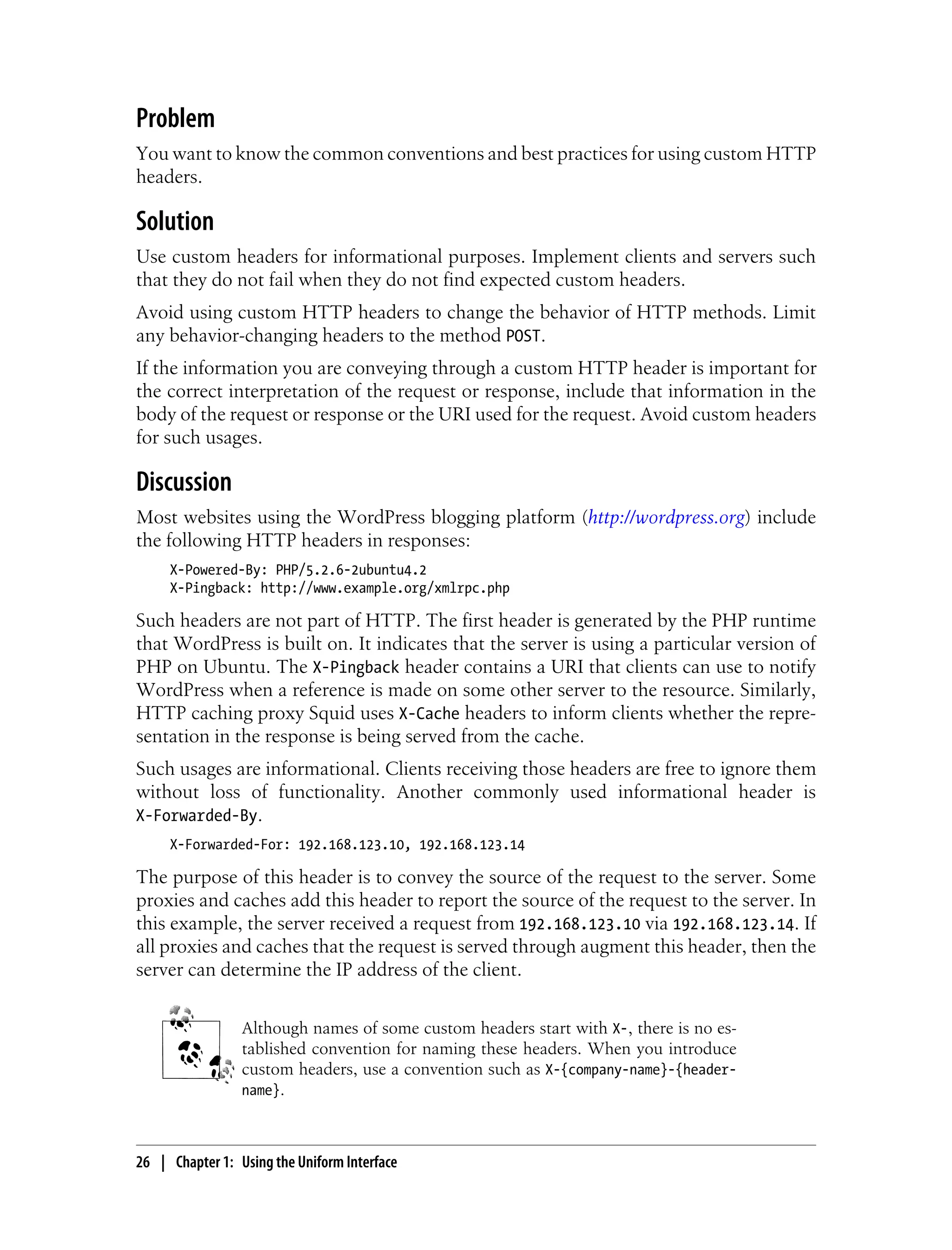 Problem
You want to know the common conventions and best practices for using custom HTTP
headers.
Solution
Use custom headers for informational purposes. Implement clients and servers such
that they do not fail when they do not find expected custom headers.
Avoid using custom HTTP headers to change the behavior of HTTP methods. Limit
any behavior-changing headers to the method POST.
If the information you are conveying through a custom HTTP header is important for
the correct interpretation of the request or response, include that information in the
body of the request or response or the URI used for the request. Avoid custom headers
for such usages.
Discussion
Most websites using the WordPress blogging platform (http://wordpress.org) include
the following HTTP headers in responses:
X-Powered-By: PHP/5.2.6-2ubuntu4.2
X-Pingback: http://www.example.org/xmlrpc.php
Such headers are not part of HTTP. The first header is generated by the PHP runtime
that WordPress is built on. It indicates that the server is using a particular version of
PHP on Ubuntu. The X-Pingback header contains a URI that clients can use to notify
WordPress when a reference is made on some other server to the resource. Similarly,
HTTP caching proxy Squid uses X-Cache headers to inform clients whether the repre-
sentation in the response is being served from the cache.
Such usages are informational. Clients receiving those headers are free to ignore them
without loss of functionality. Another commonly used informational header is
X-Forwarded-By.
X-Forwarded-For: 192.168.123.10, 192.168.123.14
The purpose of this header is to convey the source of the request to the server. Some
proxies and caches add this header to report the source of the request to the server. In
this example, the server received a request from 192.168.123.10 via 192.168.123.14. If
all proxies and caches that the request is served through augment this header, then the
server can determine the IP address of the client.
Although names of some custom headers start with X-, there is no es-
tablished convention for naming these headers. When you introduce
custom headers, use a convention such as X-{company-name}-{header-
name}.
26 | Chapter 1: Using the Uniform Interface
 