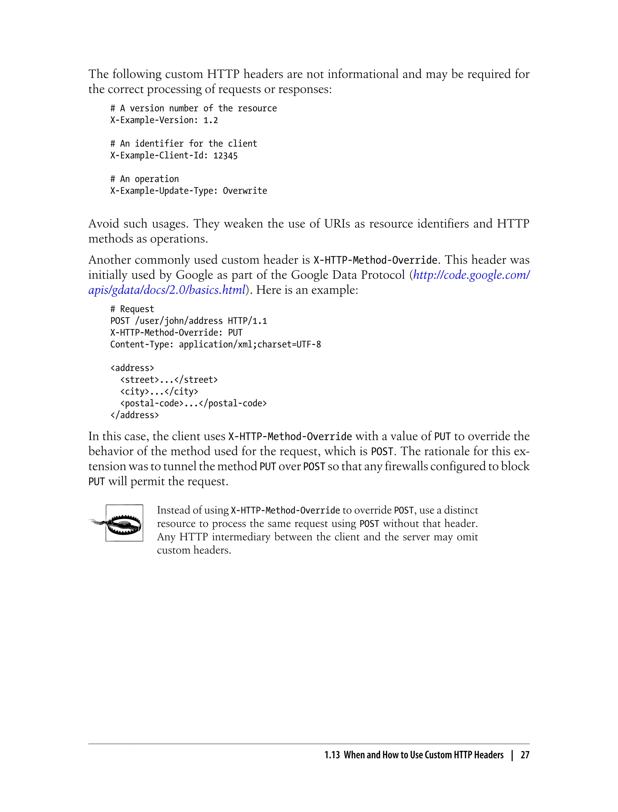 The following custom HTTP headers are not informational and may be required for
the correct processing of requests or responses:
# A version number of the resource
X-Example-Version: 1.2
# An identifier for the client
X-Example-Client-Id: 12345
# An operation
X-Example-Update-Type: Overwrite
Avoid such usages. They weaken the use of URIs as resource identifiers and HTTP
methods as operations.
Another commonly used custom header is X-HTTP-Method-Override. This header was
initially used by Google as part of the Google Data Protocol (http://code.google.com/
apis/gdata/docs/2.0/basics.html). Here is an example:
# Request
POST /user/john/address HTTP/1.1
X-HTTP-Method-Override: PUT
Content-Type: application/xml;charset=UTF-8
<address>
<street>...</street>
<city>...</city>
<postal-code>...</postal-code>
</address>
In this case, the client uses X-HTTP-Method-Override with a value of PUT to override the
behavior of the method used for the request, which is POST. The rationale for this ex-
tension was to tunnel the method PUT over POST so that any firewalls configured to block
PUT will permit the request.
Instead of using X-HTTP-Method-Override to override POST, use a distinct
resource to process the same request using POST without that header.
Any HTTP intermediary between the client and the server may omit
custom headers.
1.13 When and How to Use Custom HTTP Headers | 27
 