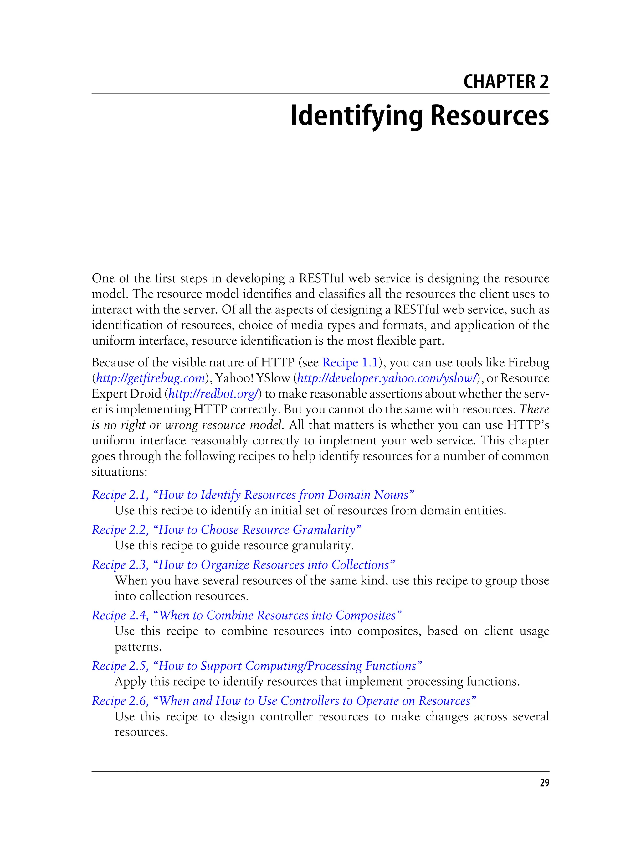 CHAPTER 2
Identifying Resources
One of the first steps in developing a RESTful web service is designing the resource
model. The resource model identifies and classifies all the resources the client uses to
interact with the server. Of all the aspects of designing a RESTful web service, such as
identification of resources, choice of media types and formats, and application of the
uniform interface, resource identification is the most flexible part.
Because of the visible nature of HTTP (see Recipe 1.1), you can use tools like Firebug
(http://getfirebug.com), Yahoo! YSlow (http://developer.yahoo.com/yslow/), or Resource
Expert Droid (http://redbot.org/) to make reasonable assertions about whether the serv-
er is implementing HTTP correctly. But you cannot do the same with resources. There
is no right or wrong resource model. All that matters is whether you can use HTTP’s
uniform interface reasonably correctly to implement your web service. This chapter
goes through the following recipes to help identify resources for a number of common
situations:
Recipe 2.1, “How to Identify Resources from Domain Nouns”
Use this recipe to identify an initial set of resources from domain entities.
Recipe 2.2, “How to Choose Resource Granularity”
Use this recipe to guide resource granularity.
Recipe 2.3, “How to Organize Resources into Collections”
When you have several resources of the same kind, use this recipe to group those
into collection resources.
Recipe 2.4, “When to Combine Resources into Composites”
Use this recipe to combine resources into composites, based on client usage
patterns.
Recipe 2.5, “How to Support Computing/Processing Functions”
Apply this recipe to identify resources that implement processing functions.
Recipe 2.6, “When and How to Use Controllers to Operate on Resources”
Use this recipe to design controller resources to make changes across several
resources.
29
 