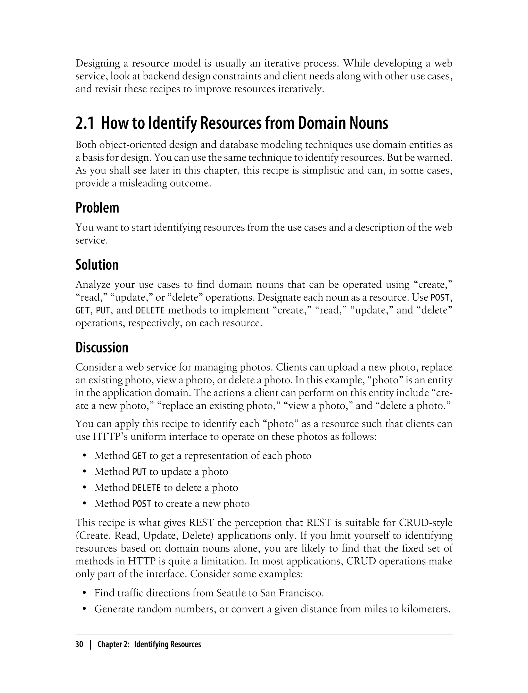 Designing a resource model is usually an iterative process. While developing a web
service, look at backend design constraints and client needs along with other use cases,
and revisit these recipes to improve resources iteratively.
2.1 How to Identify Resources from Domain Nouns
Both object-oriented design and database modeling techniques use domain entities as
a basis for design. You can use the same technique to identify resources. But be warned.
As you shall see later in this chapter, this recipe is simplistic and can, in some cases,
provide a misleading outcome.
Problem
You want to start identifying resources from the use cases and a description of the web
service.
Solution
Analyze your use cases to find domain nouns that can be operated using “create,”
“read,” “update,” or “delete” operations. Designate each noun as a resource. Use POST,
GET, PUT, and DELETE methods to implement “create,” “read,” “update,” and “delete”
operations, respectively, on each resource.
Discussion
Consider a web service for managing photos. Clients can upload a new photo, replace
an existing photo, view a photo, or delete a photo. In this example, “photo” is an entity
in the application domain. The actions a client can perform on this entity include “cre-
ate a new photo,” “replace an existing photo,” “view a photo,” and “delete a photo.”
You can apply this recipe to identify each “photo” as a resource such that clients can
use HTTP’s uniform interface to operate on these photos as follows:
• Method GET to get a representation of each photo
• Method PUT to update a photo
• Method DELETE to delete a photo
• Method POST to create a new photo
This recipe is what gives REST the perception that REST is suitable for CRUD-style
(Create, Read, Update, Delete) applications only. If you limit yourself to identifying
resources based on domain nouns alone, you are likely to find that the fixed set of
methods in HTTP is quite a limitation. In most applications, CRUD operations make
only part of the interface. Consider some examples:
• Find traffic directions from Seattle to San Francisco.
• Generate random numbers, or convert a given distance from miles to kilometers.
30 | Chapter 2: Identifying Resources
 