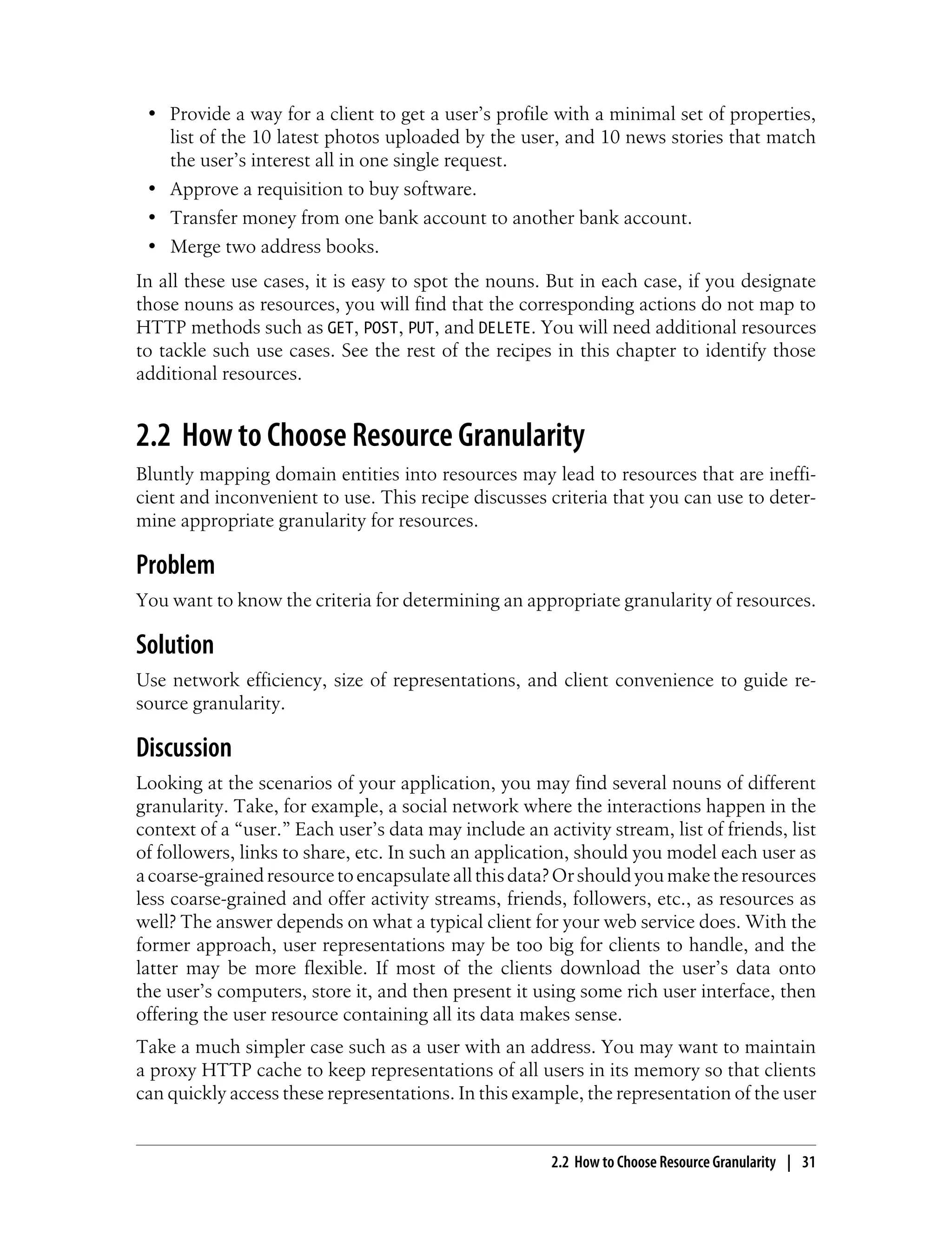 • Provide a way for a client to get a user’s profile with a minimal set of properties,
list of the 10 latest photos uploaded by the user, and 10 news stories that match
the user’s interest all in one single request.
• Approve a requisition to buy software.
• Transfer money from one bank account to another bank account.
• Merge two address books.
In all these use cases, it is easy to spot the nouns. But in each case, if you designate
those nouns as resources, you will find that the corresponding actions do not map to
HTTP methods such as GET, POST, PUT, and DELETE. You will need additional resources
to tackle such use cases. See the rest of the recipes in this chapter to identify those
additional resources.
2.2 How to Choose Resource Granularity
Bluntly mapping domain entities into resources may lead to resources that are ineffi-
cient and inconvenient to use. This recipe discusses criteria that you can use to deter-
mine appropriate granularity for resources.
Problem
You want to know the criteria for determining an appropriate granularity of resources.
Solution
Use network efficiency, size of representations, and client convenience to guide re-
source granularity.
Discussion
Looking at the scenarios of your application, you may find several nouns of different
granularity. Take, for example, a social network where the interactions happen in the
context of a “user.” Each user’s data may include an activity stream, list of friends, list
of followers, links to share, etc. In such an application, should you model each user as
acoarse-grainedresourcetoencapsulateallthisdata?Orshouldyoumaketheresources
less coarse-grained and offer activity streams, friends, followers, etc., as resources as
well? The answer depends on what a typical client for your web service does. With the
former approach, user representations may be too big for clients to handle, and the
latter may be more flexible. If most of the clients download the user’s data onto
the user’s computers, store it, and then present it using some rich user interface, then
offering the user resource containing all its data makes sense.
Take a much simpler case such as a user with an address. You may want to maintain
a proxy HTTP cache to keep representations of all users in its memory so that clients
can quickly access these representations. In this example, the representation of the user
2.2 How to Choose Resource Granularity | 31
 