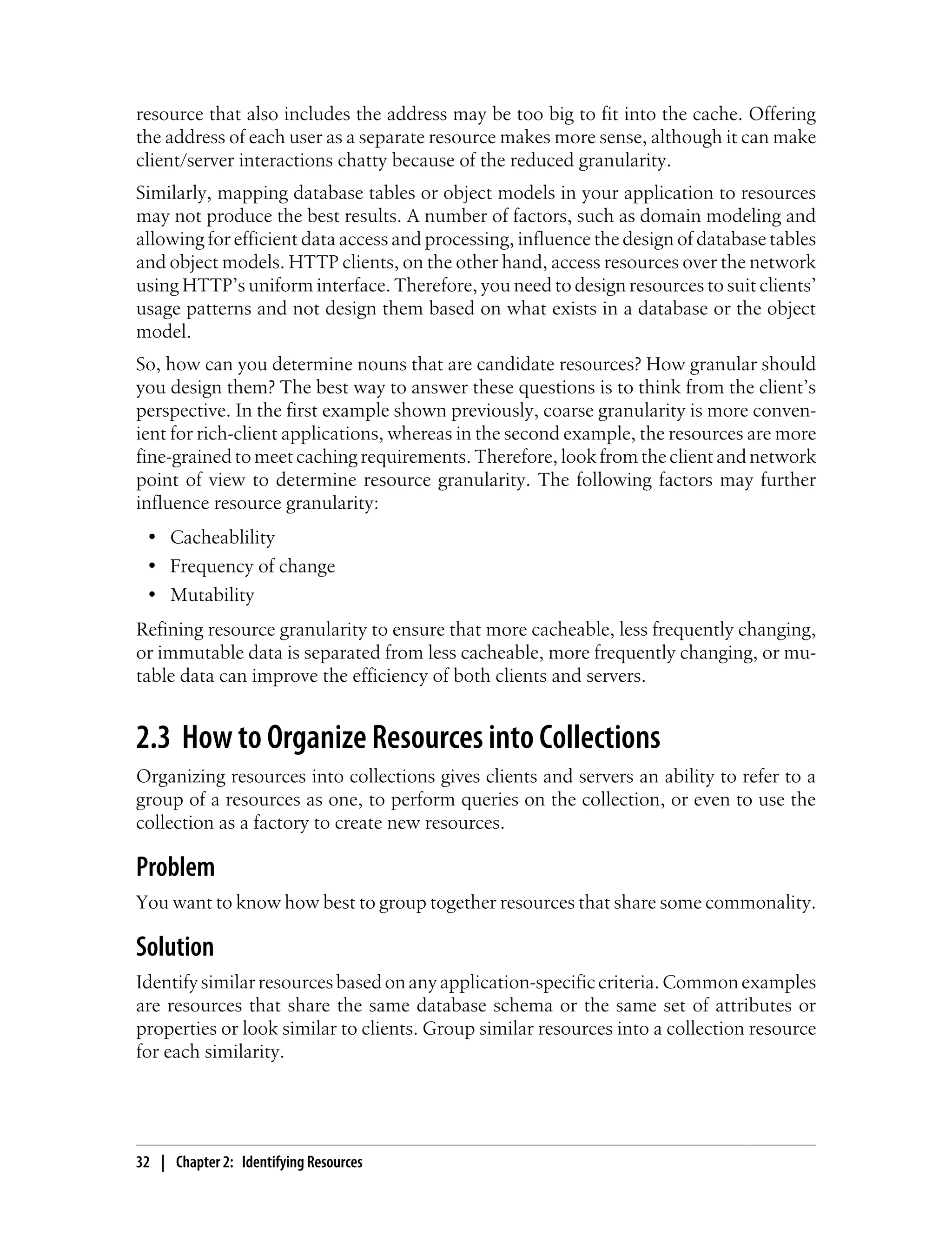 resource that also includes the address may be too big to fit into the cache. Offering
the address of each user as a separate resource makes more sense, although it can make
client/server interactions chatty because of the reduced granularity.
Similarly, mapping database tables or object models in your application to resources
may not produce the best results. A number of factors, such as domain modeling and
allowing for efficient data access and processing, influence the design of database tables
and object models. HTTP clients, on the other hand, access resources over the network
using HTTP’s uniform interface. Therefore, you need to design resources to suit clients’
usage patterns and not design them based on what exists in a database or the object
model.
So, how can you determine nouns that are candidate resources? How granular should
you design them? The best way to answer these questions is to think from the client’s
perspective. In the first example shown previously, coarse granularity is more conven-
ient for rich-client applications, whereas in the second example, the resources are more
fine-grained to meet caching requirements. Therefore, look from the client and network
point of view to determine resource granularity. The following factors may further
influence resource granularity:
• Cacheablility
• Frequency of change
• Mutability
Refining resource granularity to ensure that more cacheable, less frequently changing,
or immutable data is separated from less cacheable, more frequently changing, or mu-
table data can improve the efficiency of both clients and servers.
2.3 How to Organize Resources into Collections
Organizing resources into collections gives clients and servers an ability to refer to a
group of a resources as one, to perform queries on the collection, or even to use the
collection as a factory to create new resources.
Problem
You want to know how best to group together resources that share some commonality.
Solution
Identifysimilarresourcesbasedonanyapplication-specificcriteria.Commonexamples
are resources that share the same database schema or the same set of attributes or
properties or look similar to clients. Group similar resources into a collection resource
for each similarity.
32 | Chapter 2: Identifying Resources
 
