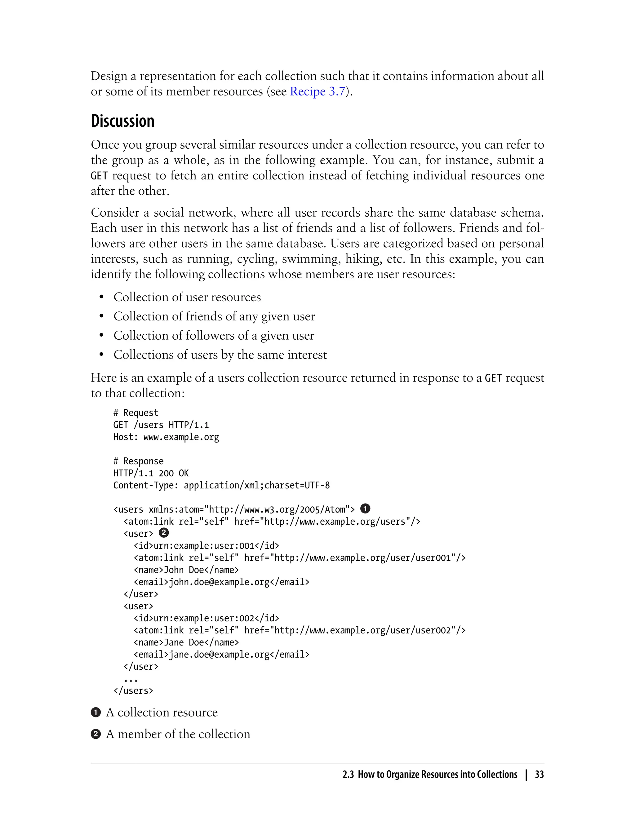 Design a representation for each collection such that it contains information about all
or some of its member resources (see Recipe 3.7).
Discussion
Once you group several similar resources under a collection resource, you can refer to
the group as a whole, as in the following example. You can, for instance, submit a
GET request to fetch an entire collection instead of fetching individual resources one
after the other.
Consider a social network, where all user records share the same database schema.
Each user in this network has a list of friends and a list of followers. Friends and fol-
lowers are other users in the same database. Users are categorized based on personal
interests, such as running, cycling, swimming, hiking, etc. In this example, you can
identify the following collections whose members are user resources:
• Collection of user resources
• Collection of friends of any given user
• Collection of followers of a given user
• Collections of users by the same interest
Here is an example of a users collection resource returned in response to a GET request
to that collection:
# Request
GET /users HTTP/1.1
Host: www.example.org
# Response
HTTP/1.1 200 OK
Content-Type: application/xml;charset=UTF-8
<users xmlns:atom="http://www.w3.org/2005/Atom">
<atom:link rel="self" href="http://www.example.org/users"/>
<user>
<id>urn:example:user:001</id>
<atom:link rel="self" href="http://www.example.org/user/user001"/>
<name>John Doe</name>
<email>john.doe@example.org</email>
</user>
<user>
<id>urn:example:user:002</id>
<atom:link rel="self" href="http://www.example.org/user/user002"/>
<name>Jane Doe</name>
<email>jane.doe@example.org</email>
</user>
...
</users>
A collection resource
A member of the collection
2.3 How to Organize Resources into Collections | 33
 