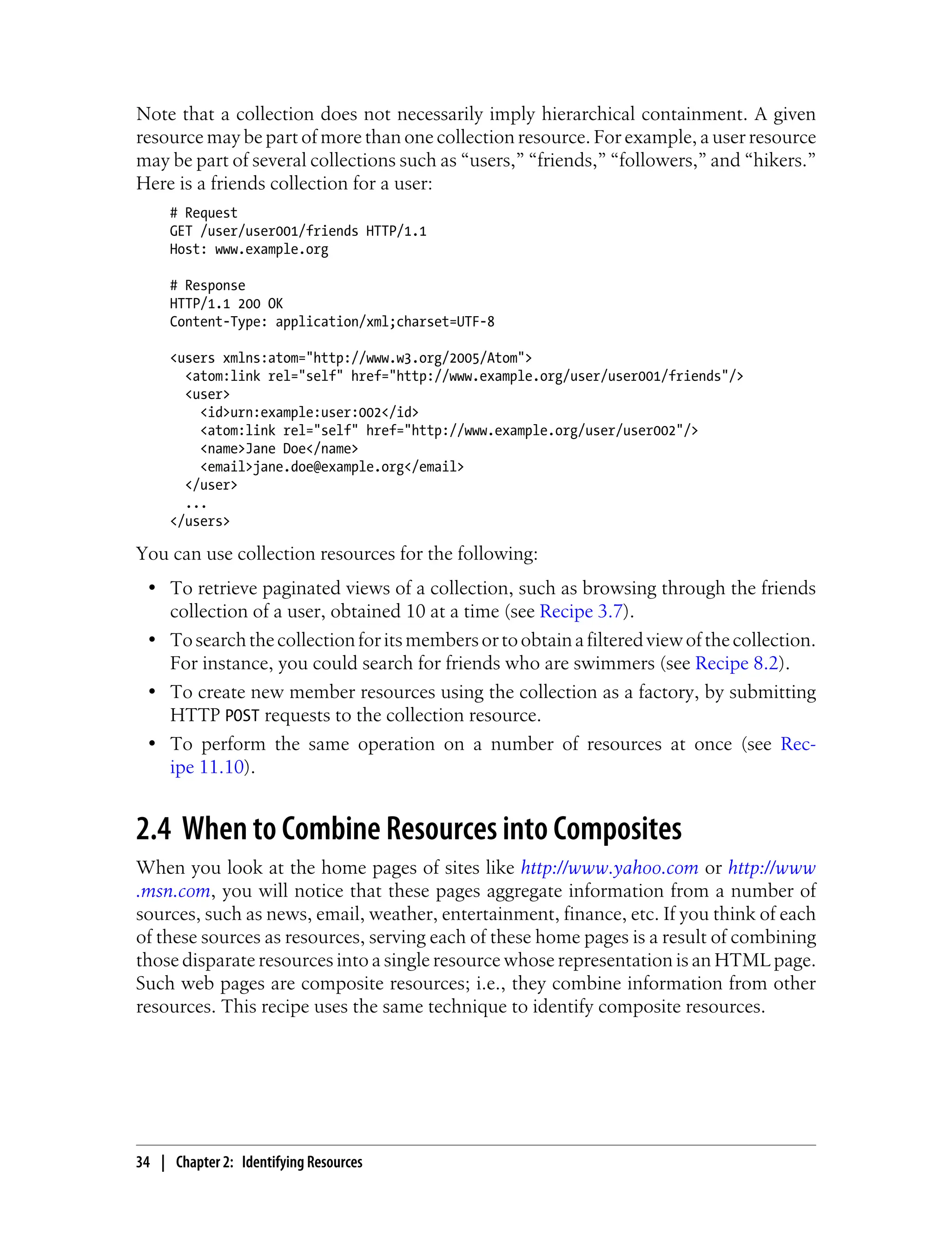 Note that a collection does not necessarily imply hierarchical containment. A given
resource may be part of more than one collection resource. For example, a user resource
may be part of several collections such as “users,” “friends,” “followers,” and “hikers.”
Here is a friends collection for a user:
# Request
GET /user/user001/friends HTTP/1.1
Host: www.example.org
# Response
HTTP/1.1 200 OK
Content-Type: application/xml;charset=UTF-8
<users xmlns:atom="http://www.w3.org/2005/Atom">
<atom:link rel="self" href="http://www.example.org/user/user001/friends"/>
<user>
<id>urn:example:user:002</id>
<atom:link rel="self" href="http://www.example.org/user/user002"/>
<name>Jane Doe</name>
<email>jane.doe@example.org</email>
</user>
...
</users>
You can use collection resources for the following:
• To retrieve paginated views of a collection, such as browsing through the friends
collection of a user, obtained 10 at a time (see Recipe 3.7).
• Tosearchthecollectionforitsmembersortoobtainafilteredviewofthecollection.
For instance, you could search for friends who are swimmers (see Recipe 8.2).
• To create new member resources using the collection as a factory, by submitting
HTTP POST requests to the collection resource.
• To perform the same operation on a number of resources at once (see Rec-
ipe 11.10).
2.4 When to Combine Resources into Composites
When you look at the home pages of sites like http://www.yahoo.com or http://www
.msn.com, you will notice that these pages aggregate information from a number of
sources, such as news, email, weather, entertainment, finance, etc. If you think of each
of these sources as resources, serving each of these home pages is a result of combining
those disparate resources into a single resource whose representation is an HTML page.
Such web pages are composite resources; i.e., they combine information from other
resources. This recipe uses the same technique to identify composite resources.
34 | Chapter 2: Identifying Resources
 