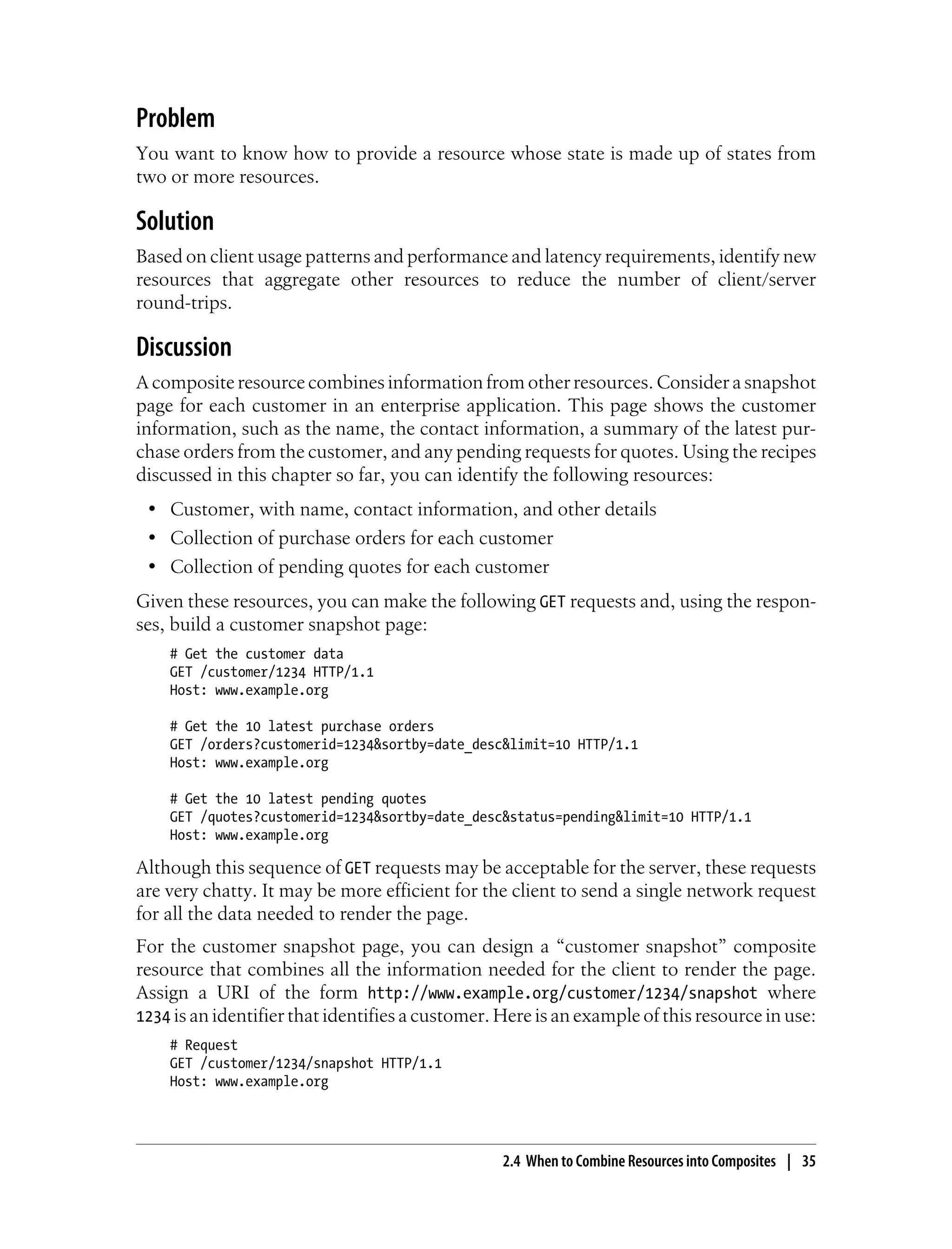 Problem
You want to know how to provide a resource whose state is made up of states from
two or more resources.
Solution
Based on client usage patterns and performance and latency requirements, identify new
resources that aggregate other resources to reduce the number of client/server
round-trips.
Discussion
A composite resource combines information from other resources. Consider a snapshot
page for each customer in an enterprise application. This page shows the customer
information, such as the name, the contact information, a summary of the latest pur-
chase orders from the customer, and any pending requests for quotes. Using the recipes
discussed in this chapter so far, you can identify the following resources:
• Customer, with name, contact information, and other details
• Collection of purchase orders for each customer
• Collection of pending quotes for each customer
Given these resources, you can make the following GET requests and, using the respon-
ses, build a customer snapshot page:
# Get the customer data
GET /customer/1234 HTTP/1.1
Host: www.example.org
# Get the 10 latest purchase orders
GET /orders?customerid=1234&sortby=date_desc&limit=10 HTTP/1.1
Host: www.example.org
# Get the 10 latest pending quotes
GET /quotes?customerid=1234&sortby=date_desc&status=pending&limit=10 HTTP/1.1
Host: www.example.org
Although this sequence of GET requests may be acceptable for the server, these requests
are very chatty. It may be more efficient for the client to send a single network request
for all the data needed to render the page.
For the customer snapshot page, you can design a “customer snapshot” composite
resource that combines all the information needed for the client to render the page.
Assign a URI of the form http://www.example.org/customer/1234/snapshot where
1234 is an identifier that identifies a customer. Here is an example of this resource in use:
# Request
GET /customer/1234/snapshot HTTP/1.1
Host: www.example.org
2.4 When to Combine Resources into Composites | 35
 