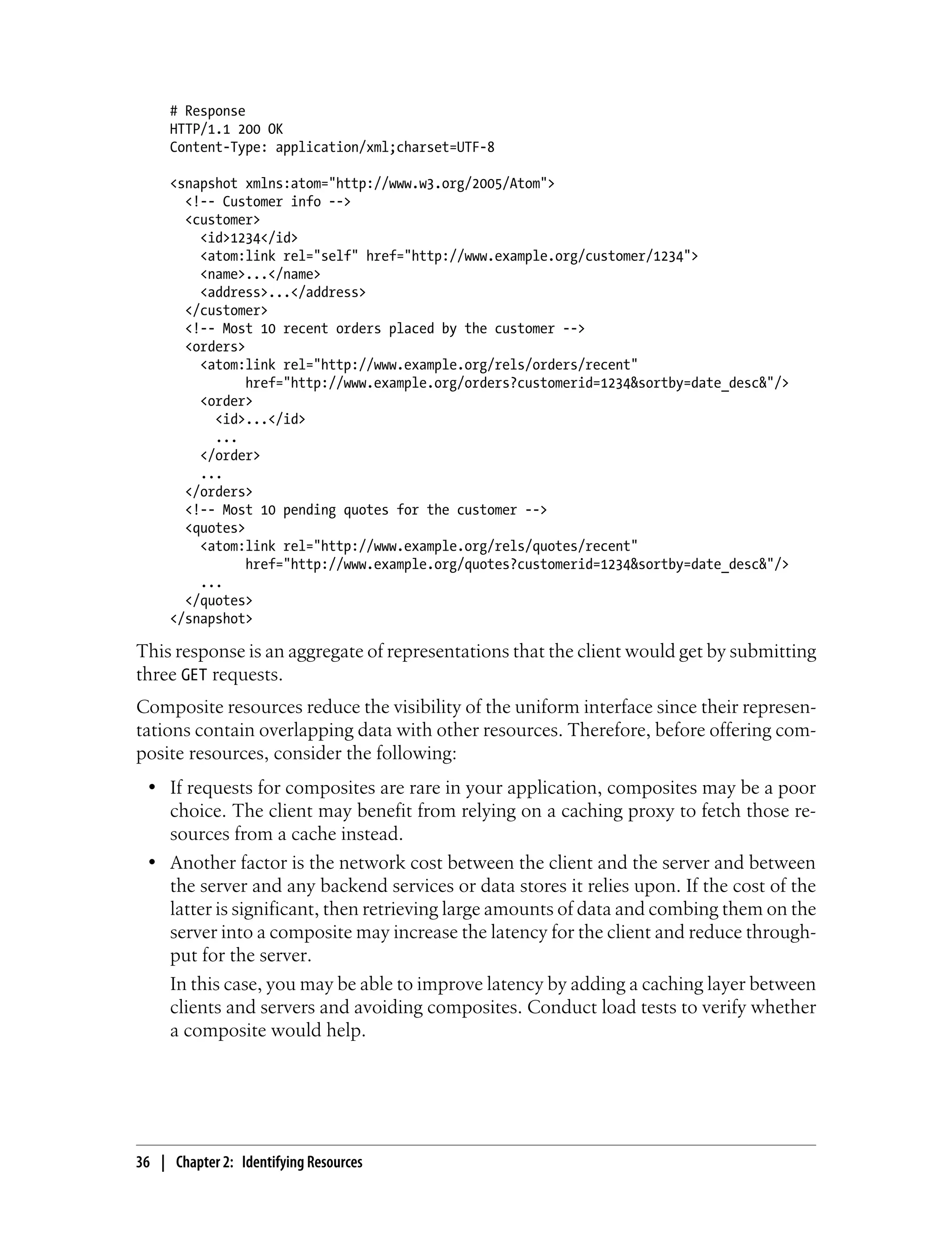 # Response
HTTP/1.1 200 OK
Content-Type: application/xml;charset=UTF-8
<snapshot xmlns:atom="http://www.w3.org/2005/Atom">
<!-- Customer info -->
<customer>
<id>1234</id>
<atom:link rel="self" href="http://www.example.org/customer/1234">
<name>...</name>
<address>...</address>
</customer>
<!-- Most 10 recent orders placed by the customer -->
<orders>
<atom:link rel="http://www.example.org/rels/orders/recent"
href="http://www.example.org/orders?customerid=1234&sortby=date_desc&"/>
<order>
<id>...</id>
...
</order>
...
</orders>
<!-- Most 10 pending quotes for the customer -->
<quotes>
<atom:link rel="http://www.example.org/rels/quotes/recent"
href="http://www.example.org/quotes?customerid=1234&sortby=date_desc&"/>
...
</quotes>
</snapshot>
This response is an aggregate of representations that the client would get by submitting
three GET requests.
Composite resources reduce the visibility of the uniform interface since their represen-
tations contain overlapping data with other resources. Therefore, before offering com-
posite resources, consider the following:
• If requests for composites are rare in your application, composites may be a poor
choice. The client may benefit from relying on a caching proxy to fetch those re-
sources from a cache instead.
• Another factor is the network cost between the client and the server and between
the server and any backend services or data stores it relies upon. If the cost of the
latter is significant, then retrieving large amounts of data and combing them on the
server into a composite may increase the latency for the client and reduce through-
put for the server.
In this case, you may be able to improve latency by adding a caching layer between
clients and servers and avoiding composites. Conduct load tests to verify whether
a composite would help.
36 | Chapter 2: Identifying Resources
 