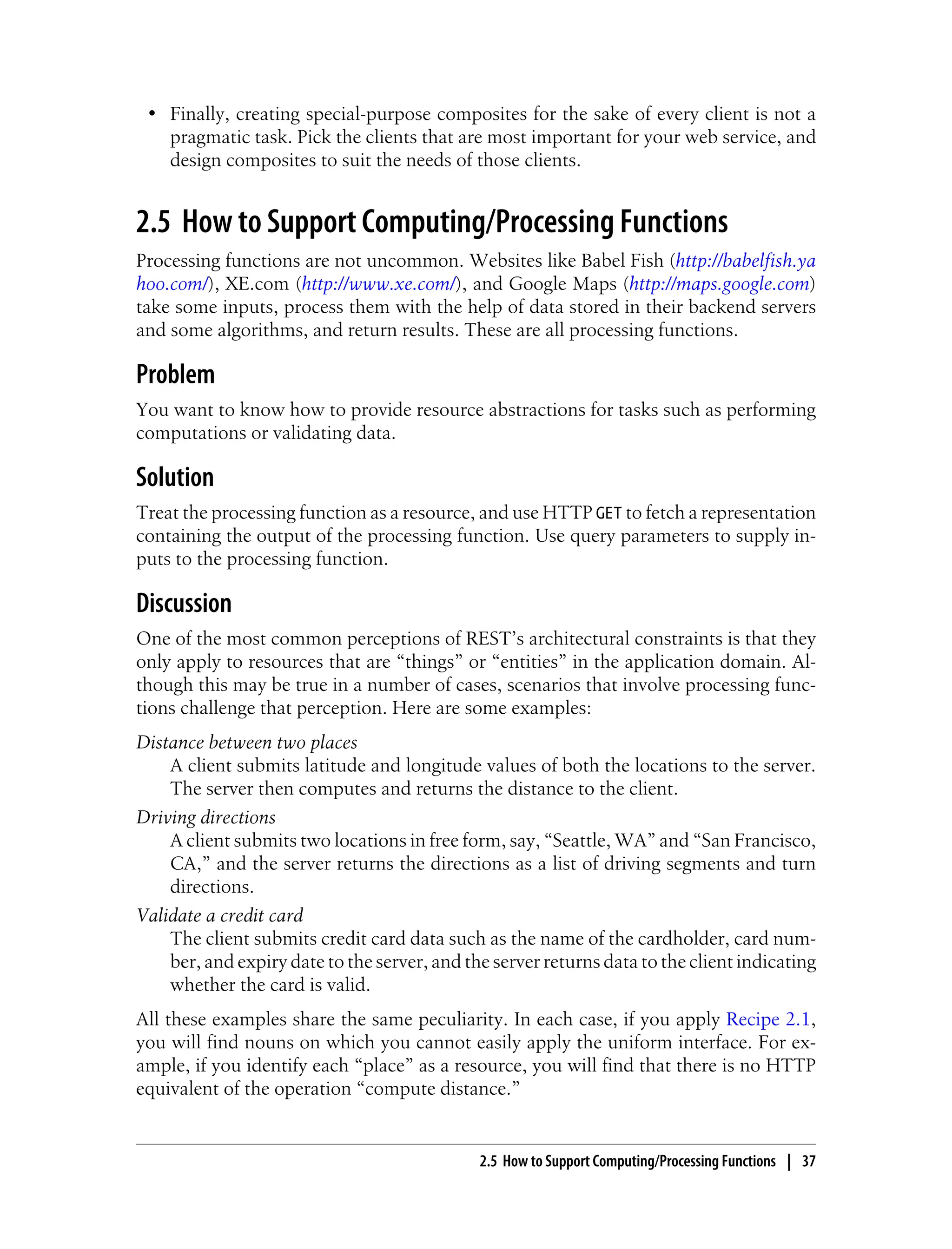 • Finally, creating special-purpose composites for the sake of every client is not a
pragmatic task. Pick the clients that are most important for your web service, and
design composites to suit the needs of those clients.
2.5 How to Support Computing/Processing Functions
Processing functions are not uncommon. Websites like Babel Fish (http://babelfish.ya
hoo.com/), XE.com (http://www.xe.com/), and Google Maps (http://maps.google.com)
take some inputs, process them with the help of data stored in their backend servers
and some algorithms, and return results. These are all processing functions.
Problem
You want to know how to provide resource abstractions for tasks such as performing
computations or validating data.
Solution
Treat the processing function as a resource, and use HTTP GET to fetch a representation
containing the output of the processing function. Use query parameters to supply in-
puts to the processing function.
Discussion
One of the most common perceptions of REST’s architectural constraints is that they
only apply to resources that are “things” or “entities” in the application domain. Al-
though this may be true in a number of cases, scenarios that involve processing func-
tions challenge that perception. Here are some examples:
Distance between two places
A client submits latitude and longitude values of both the locations to the server.
The server then computes and returns the distance to the client.
Driving directions
A client submits two locations in free form, say, “Seattle, WA” and “San Francisco,
CA,” and the server returns the directions as a list of driving segments and turn
directions.
Validate a credit card
The client submits credit card data such as the name of the cardholder, card num-
ber, and expiry date to the server, and the server returns data to the client indicating
whether the card is valid.
All these examples share the same peculiarity. In each case, if you apply Recipe 2.1,
you will find nouns on which you cannot easily apply the uniform interface. For ex-
ample, if you identify each “place” as a resource, you will find that there is no HTTP
equivalent of the operation “compute distance.”
2.5 How to Support Computing/Processing Functions | 37
 