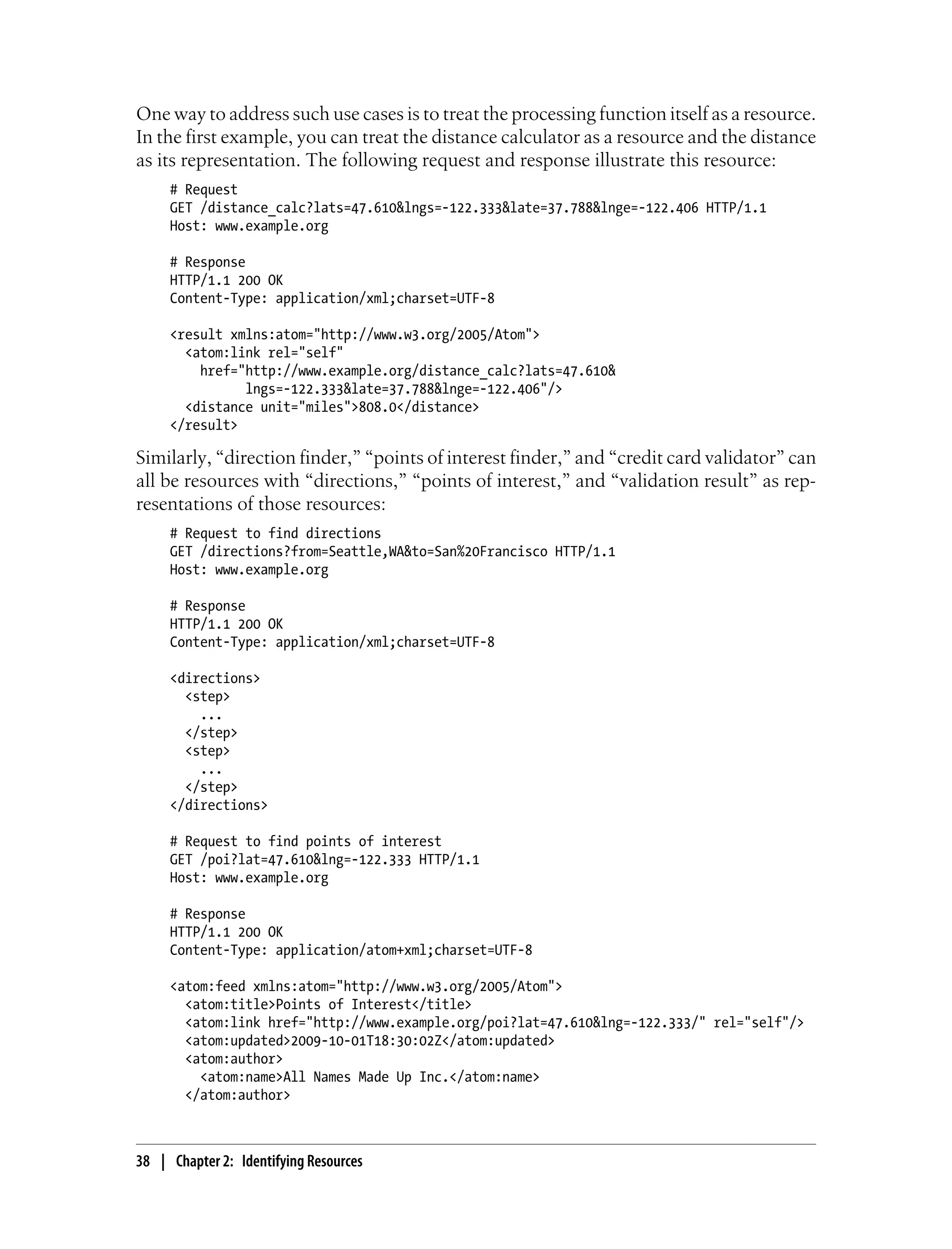 One way to address such use cases is to treat the processing function itself as a resource.
In the first example, you can treat the distance calculator as a resource and the distance
as its representation. The following request and response illustrate this resource:
# Request
GET /distance_calc?lats=47.610&lngs=-122.333&late=37.788&lnge=-122.406 HTTP/1.1
Host: www.example.org
# Response
HTTP/1.1 200 OK
Content-Type: application/xml;charset=UTF-8
<result xmlns:atom="http://www.w3.org/2005/Atom">
<atom:link rel="self"
href="http://www.example.org/distance_calc?lats=47.610&
lngs=-122.333&late=37.788&lnge=-122.406"/>
<distance unit="miles">808.0</distance>
</result>
Similarly, “direction finder,” “points of interest finder,” and “credit card validator” can
all be resources with “directions,” “points of interest,” and “validation result” as rep-
resentations of those resources:
# Request to find directions
GET /directions?from=Seattle,WA&to=San%20Francisco HTTP/1.1
Host: www.example.org
# Response
HTTP/1.1 200 OK
Content-Type: application/xml;charset=UTF-8
<directions>
<step>
...
</step>
<step>
...
</step>
</directions>
# Request to find points of interest
GET /poi?lat=47.610&lng=-122.333 HTTP/1.1
Host: www.example.org
# Response
HTTP/1.1 200 OK
Content-Type: application/atom+xml;charset=UTF-8
<atom:feed xmlns:atom="http://www.w3.org/2005/Atom">
<atom:title>Points of Interest</title>
<atom:link href="http://www.example.org/poi?lat=47.610&lng=-122.333/" rel="self"/>
<atom:updated>2009-10-01T18:30:02Z</atom:updated>
<atom:author>
<atom:name>All Names Made Up Inc.</atom:name>
</atom:author>
38 | Chapter 2: Identifying Resources
 