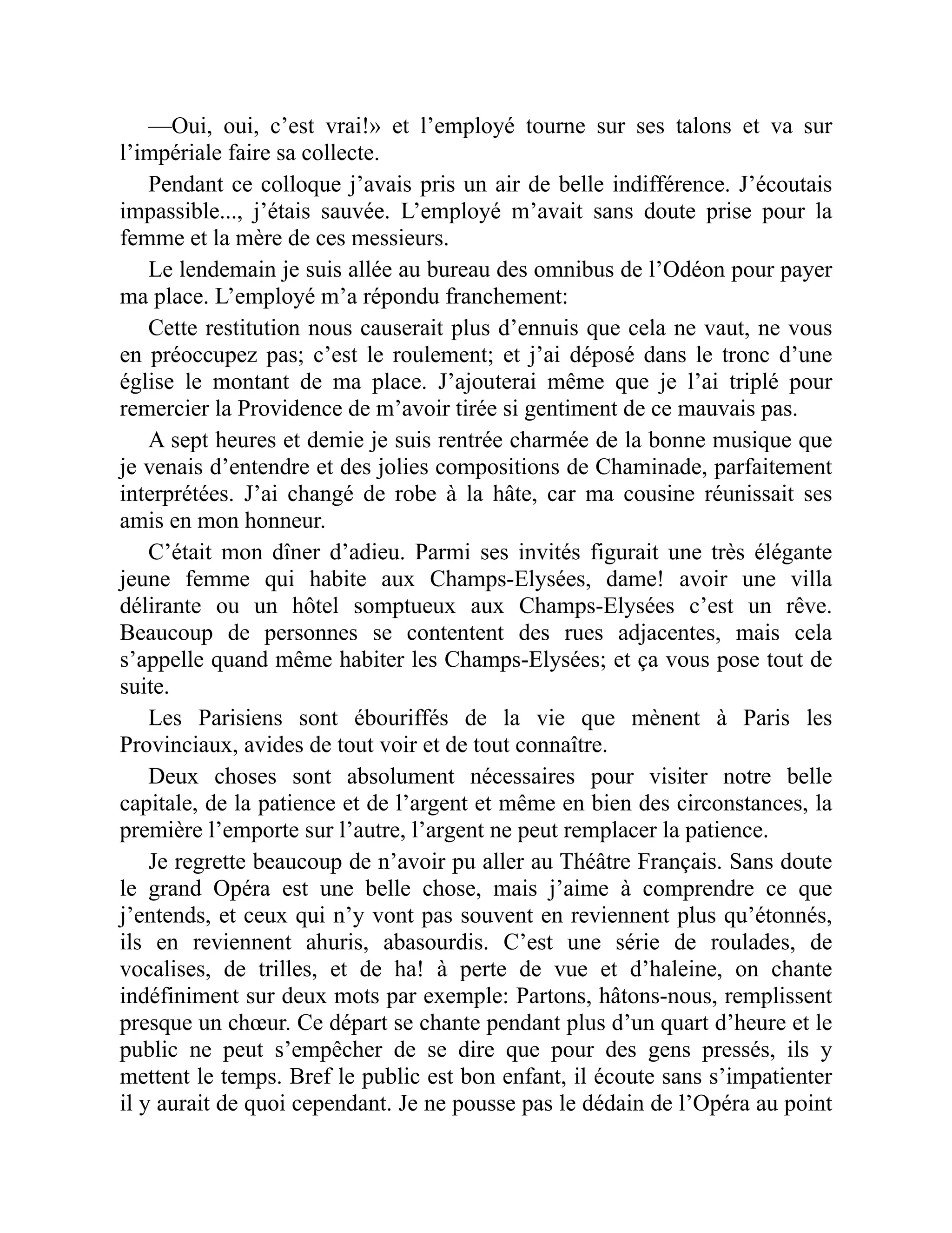 —Oui, oui, c’est vrai!» et l’employé tourne sur ses talons et va sur
l’impériale faire sa collecte.
Pendant ce colloque j’avais pris un air de belle indifférence. J’écoutais
impassible..., j’étais sauvée. L’employé m’avait sans doute prise pour la
femme et la mère de ces messieurs.
Le lendemain je suis allée au bureau des omnibus de l’Odéon pour payer
ma place. L’employé m’a répondu franchement:
Cette restitution nous causerait plus d’ennuis que cela ne vaut, ne vous
en préoccupez pas; c’est le roulement; et j’ai déposé dans le tronc d’une
église le montant de ma place. J’ajouterai même que je l’ai triplé pour
remercier la Providence de m’avoir tirée si gentiment de ce mauvais pas.
A sept heures et demie je suis rentrée charmée de la bonne musique que
je venais d’entendre et des jolies compositions de Chaminade, parfaitement
interprétées. J’ai changé de robe à la hâte, car ma cousine réunissait ses
amis en mon honneur.
C’était mon dîner d’adieu. Parmi ses invités figurait une très élégante
jeune femme qui habite aux Champs-Elysées, dame! avoir une villa
délirante ou un hôtel somptueux aux Champs-Elysées c’est un rêve.
Beaucoup de personnes se contentent des rues adjacentes, mais cela
s’appelle quand même habiter les Champs-Elysées; et ça vous pose tout de
suite.
Les Parisiens sont ébouriffés de la vie que mènent à Paris les
Provinciaux, avides de tout voir et de tout connaître.
Deux choses sont absolument nécessaires pour visiter notre belle
capitale, de la patience et de l’argent et même en bien des circonstances, la
première l’emporte sur l’autre, l’argent ne peut remplacer la patience.
Je regrette beaucoup de n’avoir pu aller au Théâtre Français. Sans doute
le grand Opéra est une belle chose, mais j’aime à comprendre ce que
j’entends, et ceux qui n’y vont pas souvent en reviennent plus qu’étonnés,
ils en reviennent ahuris, abasourdis. C’est une série de roulades, de
vocalises, de trilles, et de ha! à perte de vue et d’haleine, on chante
indéfiniment sur deux mots par exemple: Partons, hâtons-nous, remplissent
presque un chœur. Ce départ se chante pendant plus d’un quart d’heure et le
public ne peut s’empêcher de se dire que pour des gens pressés, ils y
mettent le temps. Bref le public est bon enfant, il écoute sans s’impatienter
il y aurait de quoi cependant. Je ne pousse pas le dédain de l’Opéra au point
 