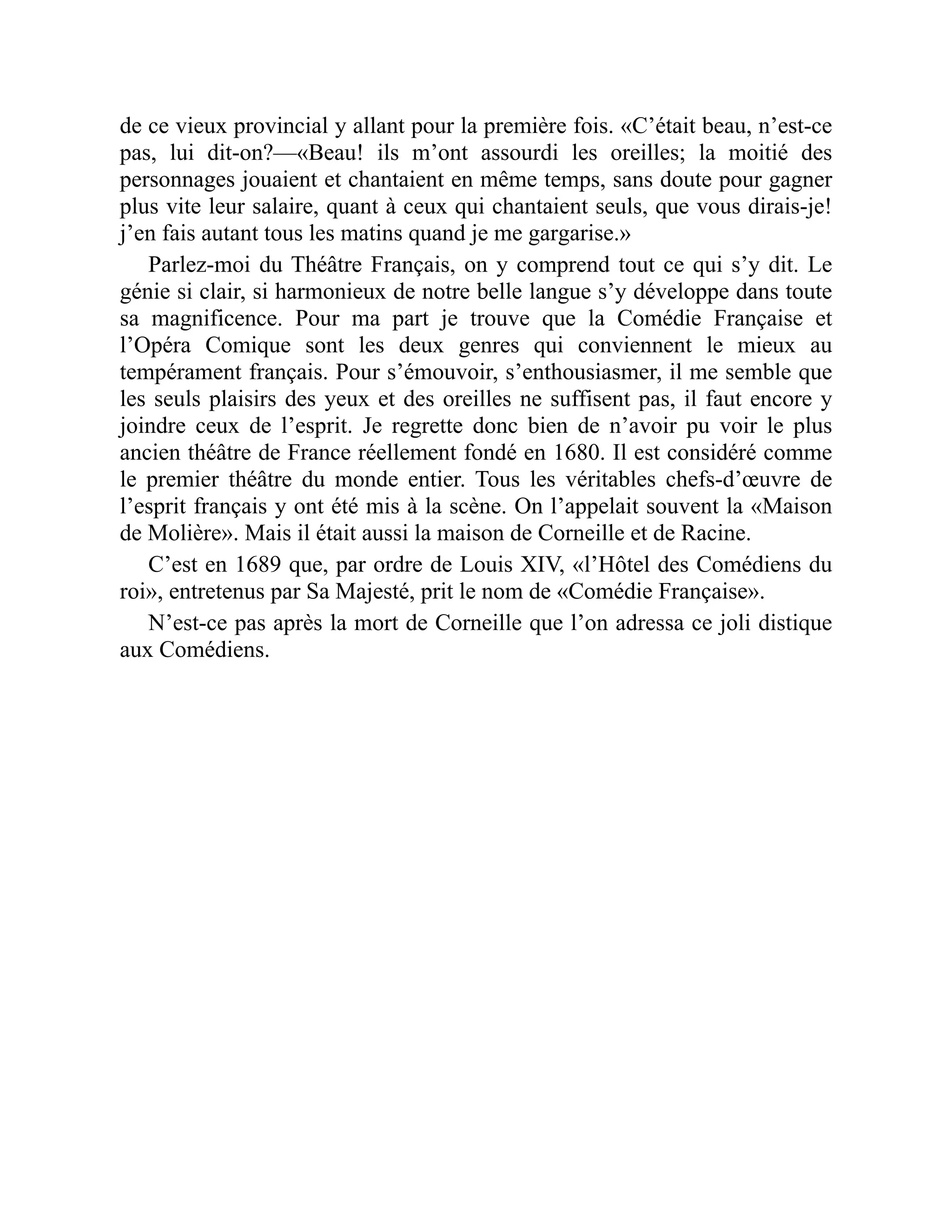 de ce vieux provincial y allant pour la première fois. «C’était beau, n’est-ce
pas, lui dit-on?—«Beau! ils m’ont assourdi les oreilles; la moitié des
personnages jouaient et chantaient en même temps, sans doute pour gagner
plus vite leur salaire, quant à ceux qui chantaient seuls, que vous dirais-je!
j’en fais autant tous les matins quand je me gargarise.»
Parlez-moi du Théâtre Français, on y comprend tout ce qui s’y dit. Le
génie si clair, si harmonieux de notre belle langue s’y développe dans toute
sa magnificence. Pour ma part je trouve que la Comédie Française et
l’Opéra Comique sont les deux genres qui conviennent le mieux au
tempérament français. Pour s’émouvoir, s’enthousiasmer, il me semble que
les seuls plaisirs des yeux et des oreilles ne suffisent pas, il faut encore y
joindre ceux de l’esprit. Je regrette donc bien de n’avoir pu voir le plus
ancien théâtre de France réellement fondé en 1680. Il est considéré comme
le premier théâtre du monde entier. Tous les véritables chefs-d’œuvre de
l’esprit français y ont été mis à la scène. On l’appelait souvent la «Maison
de Molière». Mais il était aussi la maison de Corneille et de Racine.
C’est en 1689 que, par ordre de Louis XIV, «l’Hôtel des Comédiens du
roi», entretenus par Sa Majesté, prit le nom de «Comédie Française».
N’est-ce pas après la mort de Corneille que l’on adressa ce joli distique
aux Comédiens.
 