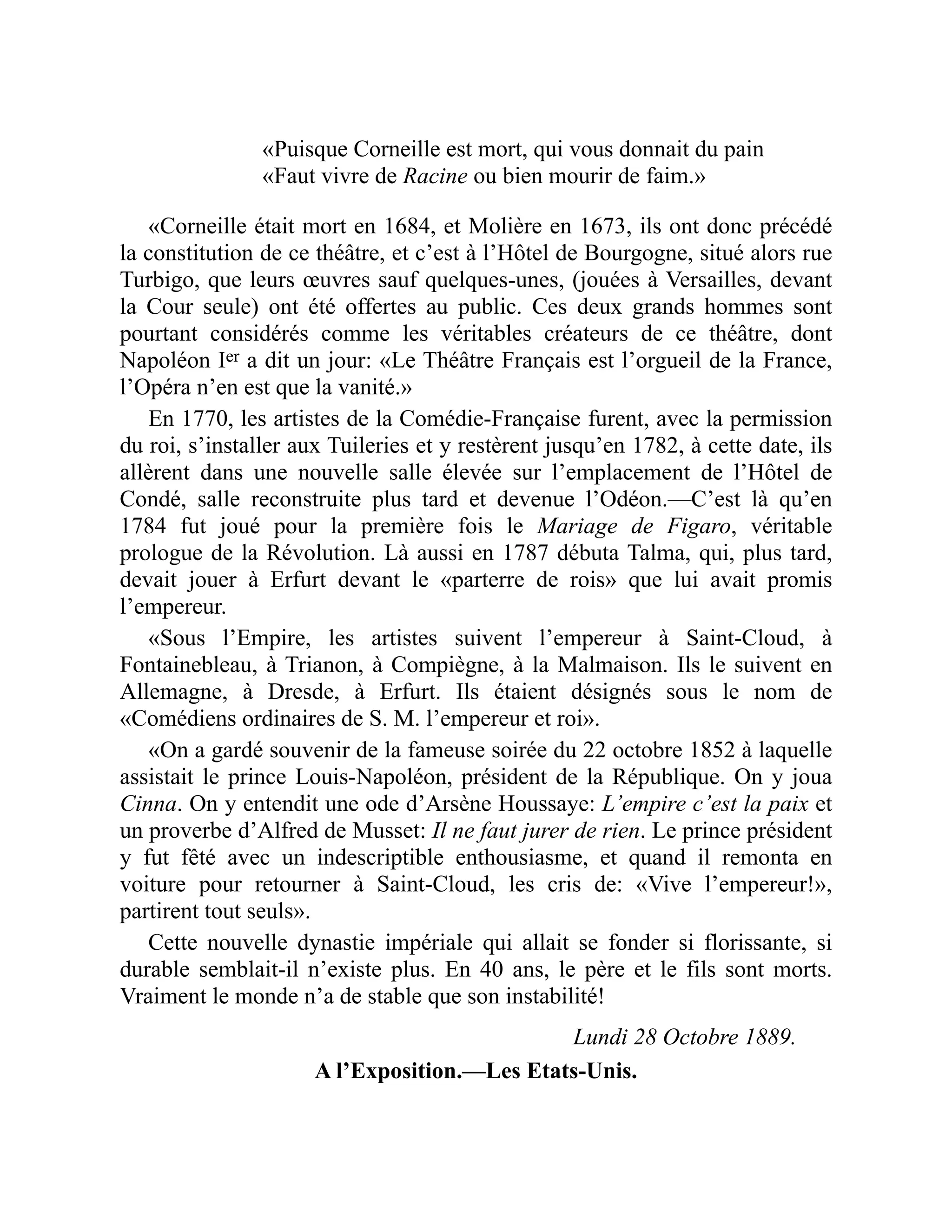 «Puisque Corneille est mort, qui vous donnait du pain
«Faut vivre de Racine ou bien mourir de faim.»
«Corneille était mort en 1684, et Molière en 1673, ils ont donc précédé
la constitution de ce théâtre, et c’est à l’Hôtel de Bourgogne, situé alors rue
Turbigo, que leurs œuvres sauf quelques-unes, (jouées à Versailles, devant
la Cour seule) ont été offertes au public. Ces deux grands hommes sont
pourtant considérés comme les véritables créateurs de ce théâtre, dont
Napoléon Ier a dit un jour: «Le Théâtre Français est l’orgueil de la France,
l’Opéra n’en est que la vanité.»
En 1770, les artistes de la Comédie-Française furent, avec la permission
du roi, s’installer aux Tuileries et y restèrent jusqu’en 1782, à cette date, ils
allèrent dans une nouvelle salle élevée sur l’emplacement de l’Hôtel de
Condé, salle reconstruite plus tard et devenue l’Odéon.—C’est là qu’en
1784 fut joué pour la première fois le Mariage de Figaro, véritable
prologue de la Révolution. Là aussi en 1787 débuta Talma, qui, plus tard,
devait jouer à Erfurt devant le «parterre de rois» que lui avait promis
l’empereur.
«Sous l’Empire, les artistes suivent l’empereur à Saint-Cloud, à
Fontainebleau, à Trianon, à Compiègne, à la Malmaison. Ils le suivent en
Allemagne, à Dresde, à Erfurt. Ils étaient désignés sous le nom de
«Comédiens ordinaires de S. M. l’empereur et roi».
«On a gardé souvenir de la fameuse soirée du 22 octobre 1852 à laquelle
assistait le prince Louis-Napoléon, président de la République. On y joua
Cinna. On y entendit une ode d’Arsène Houssaye: L’empire c’est la paix et
un proverbe d’Alfred de Musset: Il ne faut jurer de rien. Le prince président
y fut fêté avec un indescriptible enthousiasme, et quand il remonta en
voiture pour retourner à Saint-Cloud, les cris de: «Vive l’empereur!»,
partirent tout seuls».
Cette nouvelle dynastie impériale qui allait se fonder si florissante, si
durable semblait-il n’existe plus. En 40 ans, le père et le fils sont morts.
Vraiment le monde n’a de stable que son instabilité!
Lundi 28 Octobre 1889.
A l’Exposition.—Les Etats-Unis.
 