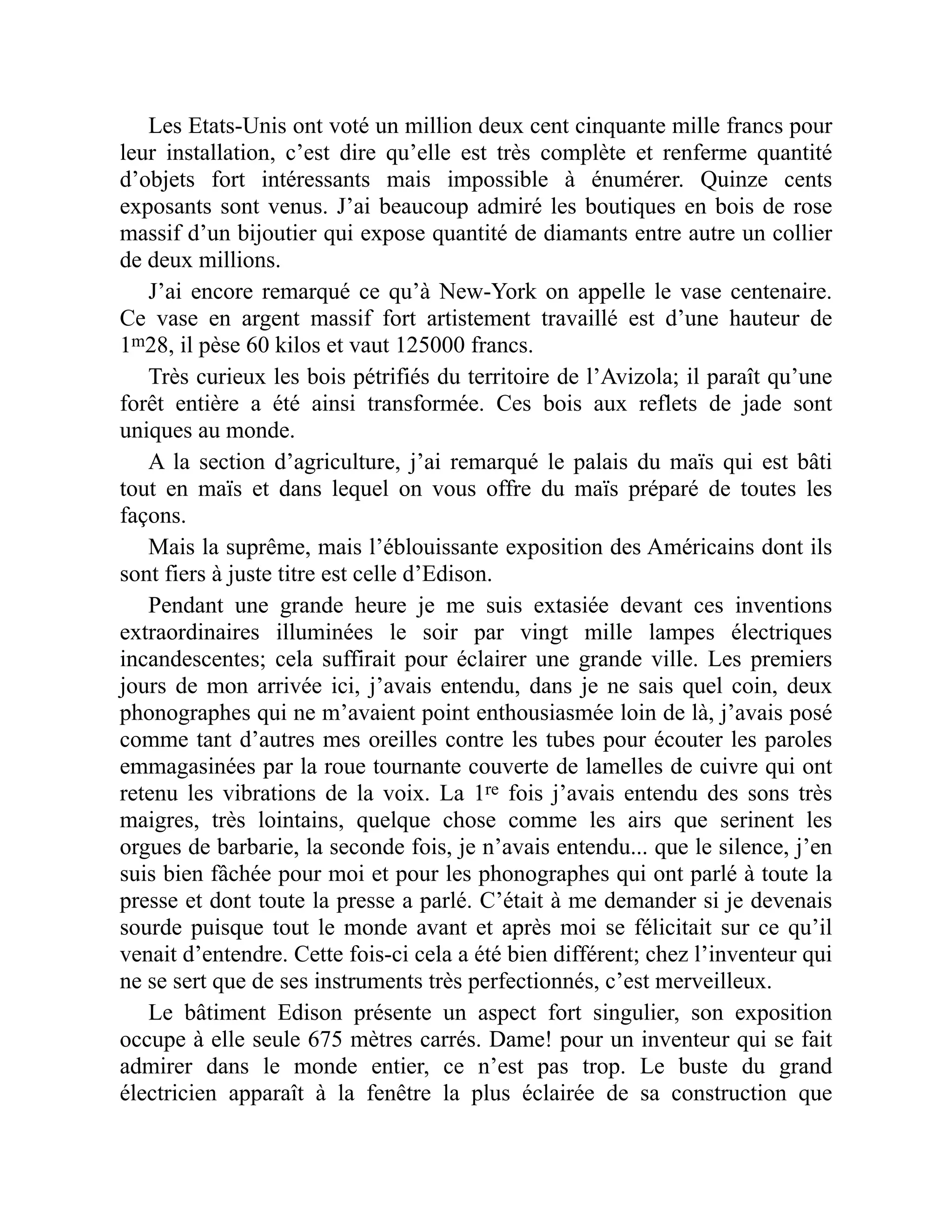 Les Etats-Unis ont voté un million deux cent cinquante mille francs pour
leur installation, c’est dire qu’elle est très complète et renferme quantité
d’objets fort intéressants mais impossible à énumérer. Quinze cents
exposants sont venus. J’ai beaucoup admiré les boutiques en bois de rose
massif d’un bijoutier qui expose quantité de diamants entre autre un collier
de deux millions.
J’ai encore remarqué ce qu’à New-York on appelle le vase centenaire.
Ce vase en argent massif fort artistement travaillé est d’une hauteur de
1m28, il pèse 60 kilos et vaut 125000 francs.
Très curieux les bois pétrifiés du territoire de l’Avizola; il paraît qu’une
forêt entière a été ainsi transformée. Ces bois aux reflets de jade sont
uniques au monde.
A la section d’agriculture, j’ai remarqué le palais du maïs qui est bâti
tout en maïs et dans lequel on vous offre du maïs préparé de toutes les
façons.
Mais la suprême, mais l’éblouissante exposition des Américains dont ils
sont fiers à juste titre est celle d’Edison.
Pendant une grande heure je me suis extasiée devant ces inventions
extraordinaires illuminées le soir par vingt mille lampes électriques
incandescentes; cela suffirait pour éclairer une grande ville. Les premiers
jours de mon arrivée ici, j’avais entendu, dans je ne sais quel coin, deux
phonographes qui ne m’avaient point enthousiasmée loin de là, j’avais posé
comme tant d’autres mes oreilles contre les tubes pour écouter les paroles
emmagasinées par la roue tournante couverte de lamelles de cuivre qui ont
retenu les vibrations de la voix. La 1re fois j’avais entendu des sons très
maigres, très lointains, quelque chose comme les airs que serinent les
orgues de barbarie, la seconde fois, je n’avais entendu... que le silence, j’en
suis bien fâchée pour moi et pour les phonographes qui ont parlé à toute la
presse et dont toute la presse a parlé. C’était à me demander si je devenais
sourde puisque tout le monde avant et après moi se félicitait sur ce qu’il
venait d’entendre. Cette fois-ci cela a été bien différent; chez l’inventeur qui
ne se sert que de ses instruments très perfectionnés, c’est merveilleux.
Le bâtiment Edison présente un aspect fort singulier, son exposition
occupe à elle seule 675 mètres carrés. Dame! pour un inventeur qui se fait
admirer dans le monde entier, ce n’est pas trop. Le buste du grand
électricien apparaît à la fenêtre la plus éclairée de sa construction que
 