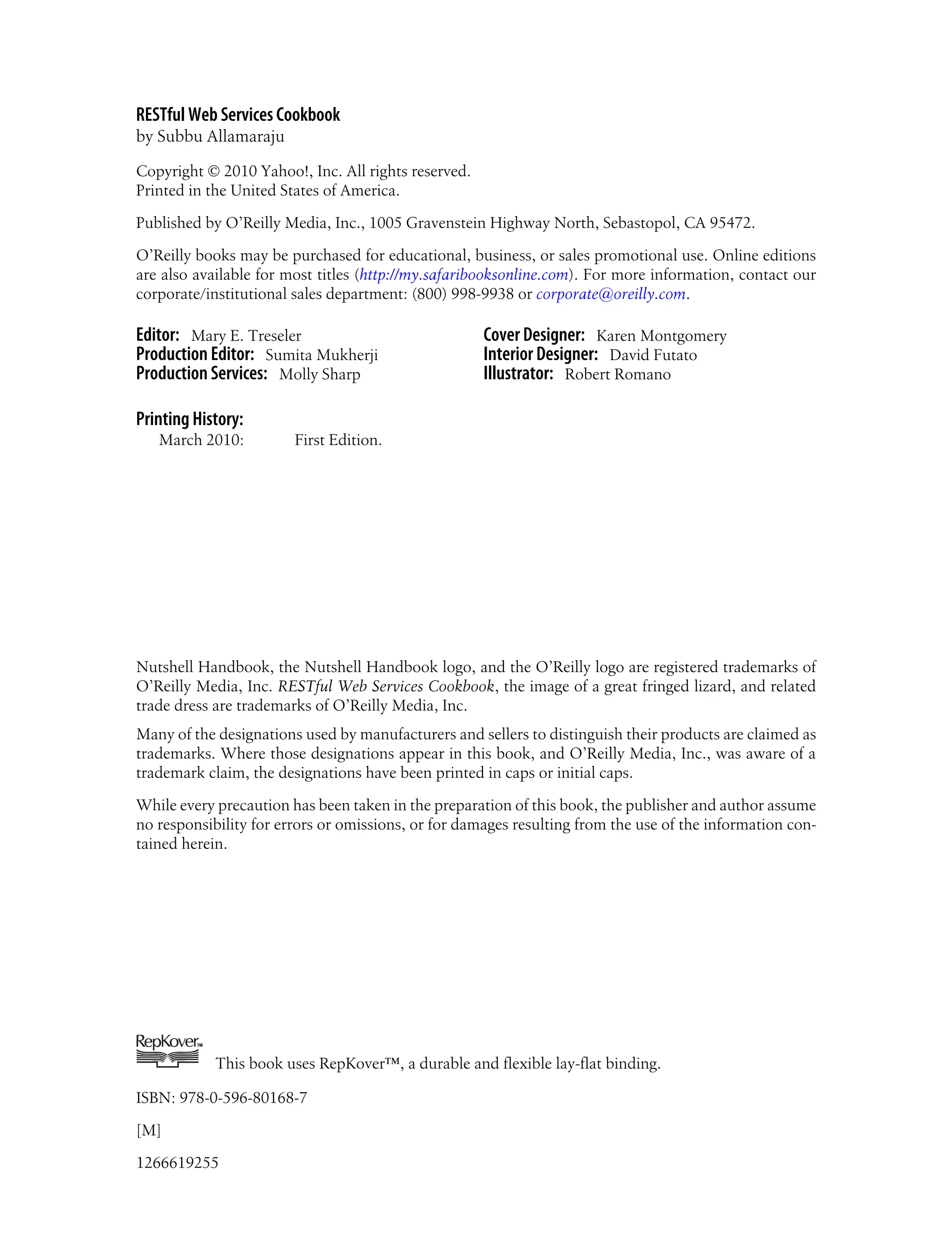 RESTful Web Services Cookbook
by Subbu Allamaraju
Copyright © 2010 Yahoo!, Inc. All rights reserved.
Printed in the United States of America.
Published by O’Reilly Media, Inc., 1005 Gravenstein Highway North, Sebastopol, CA 95472.
O’Reilly books may be purchased for educational, business, or sales promotional use. Online editions
are also available for most titles (http://my.safaribooksonline.com). For more information, contact our
corporate/institutional sales department: (800) 998-9938 or corporate@oreilly.com.
Editor: Mary E. Treseler
Production Editor: Sumita Mukherji
Production Services: Molly Sharp
Cover Designer: Karen Montgomery
Interior Designer: David Futato
Illustrator: Robert Romano
Printing History:
March 2010: First Edition.
Nutshell Handbook, the Nutshell Handbook logo, and the O’Reilly logo are registered trademarks of
O’Reilly Media, Inc. RESTful Web Services Cookbook, the image of a great fringed lizard, and related
trade dress are trademarks of O’Reilly Media, Inc.
Many of the designations used by manufacturers and sellers to distinguish their products are claimed as
trademarks. Where those designations appear in this book, and O’Reilly Media, Inc., was aware of a
trademark claim, the designations have been printed in caps or initial caps.
While every precaution has been taken in the preparation of this book, the publisher and author assume
no responsibility for errors or omissions, or for damages resulting from the use of the information con-
tained herein.
TM
This book uses RepKover™, a durable and flexible lay-flat binding.
ISBN: 978-0-596-80168-7
[M]
1266619255
 