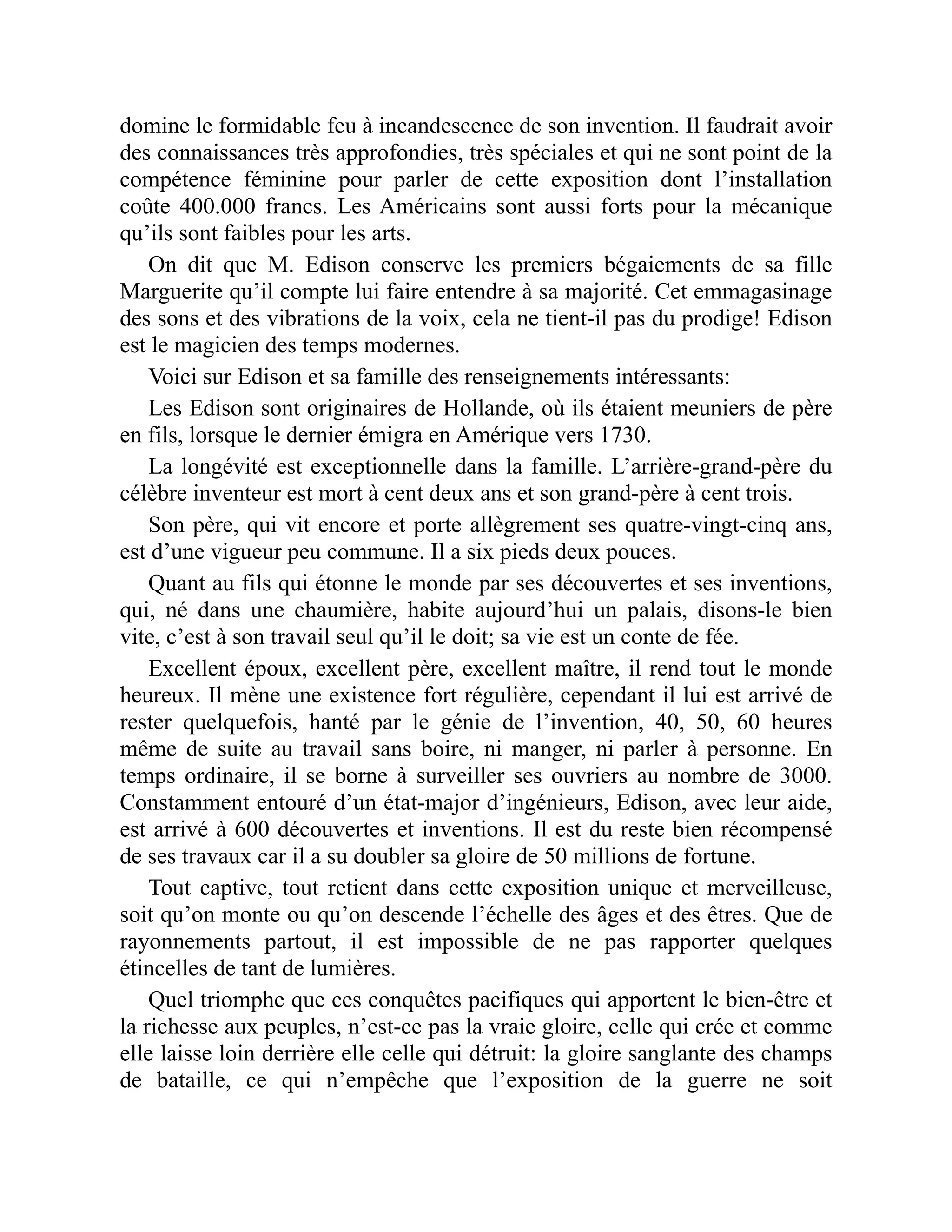 domine le formidable feu à incandescence de son invention. Il faudrait avoir
des connaissances très approfondies, très spéciales et qui ne sont point de la
compétence féminine pour parler de cette exposition dont l’installation
coûte 400.000 francs. Les Américains sont aussi forts pour la mécanique
qu’ils sont faibles pour les arts.
On dit que M. Edison conserve les premiers bégaiements de sa fille
Marguerite qu’il compte lui faire entendre à sa majorité. Cet emmagasinage
des sons et des vibrations de la voix, cela ne tient-il pas du prodige! Edison
est le magicien des temps modernes.
Voici sur Edison et sa famille des renseignements intéressants:
Les Edison sont originaires de Hollande, où ils étaient meuniers de père
en fils, lorsque le dernier émigra en Amérique vers 1730.
La longévité est exceptionnelle dans la famille. L’arrière-grand-père du
célèbre inventeur est mort à cent deux ans et son grand-père à cent trois.
Son père, qui vit encore et porte allègrement ses quatre-vingt-cinq ans,
est d’une vigueur peu commune. Il a six pieds deux pouces.
Quant au fils qui étonne le monde par ses découvertes et ses inventions,
qui, né dans une chaumière, habite aujourd’hui un palais, disons-le bien
vite, c’est à son travail seul qu’il le doit; sa vie est un conte de fée.
Excellent époux, excellent père, excellent maître, il rend tout le monde
heureux. Il mène une existence fort régulière, cependant il lui est arrivé de
rester quelquefois, hanté par le génie de l’invention, 40, 50, 60 heures
même de suite au travail sans boire, ni manger, ni parler à personne. En
temps ordinaire, il se borne à surveiller ses ouvriers au nombre de 3000.
Constamment entouré d’un état-major d’ingénieurs, Edison, avec leur aide,
est arrivé à 600 découvertes et inventions. Il est du reste bien récompensé
de ses travaux car il a su doubler sa gloire de 50 millions de fortune.
Tout captive, tout retient dans cette exposition unique et merveilleuse,
soit qu’on monte ou qu’on descende l’échelle des âges et des êtres. Que de
rayonnements partout, il est impossible de ne pas rapporter quelques
étincelles de tant de lumières.
Quel triomphe que ces conquêtes pacifiques qui apportent le bien-être et
la richesse aux peuples, n’est-ce pas la vraie gloire, celle qui crée et comme
elle laisse loin derrière elle celle qui détruit: la gloire sanglante des champs
de bataille, ce qui n’empêche que l’exposition de la guerre ne soit
 