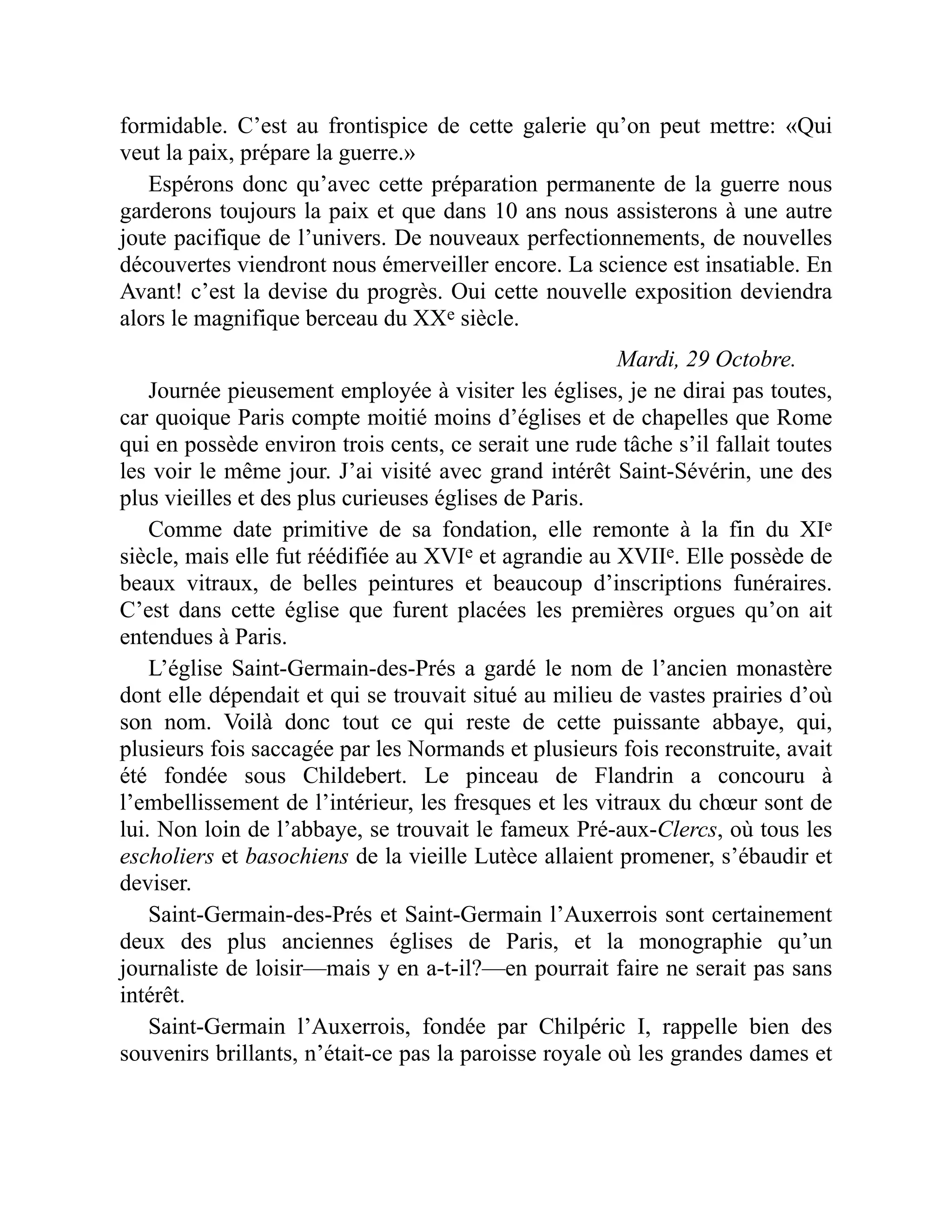 formidable. C’est au frontispice de cette galerie qu’on peut mettre: «Qui
veut la paix, prépare la guerre.»
Espérons donc qu’avec cette préparation permanente de la guerre nous
garderons toujours la paix et que dans 10 ans nous assisterons à une autre
joute pacifique de l’univers. De nouveaux perfectionnements, de nouvelles
découvertes viendront nous émerveiller encore. La science est insatiable. En
Avant! c’est la devise du progrès. Oui cette nouvelle exposition deviendra
alors le magnifique berceau du XXe siècle.
Mardi, 29 Octobre.
Journée pieusement employée à visiter les églises, je ne dirai pas toutes,
car quoique Paris compte moitié moins d’églises et de chapelles que Rome
qui en possède environ trois cents, ce serait une rude tâche s’il fallait toutes
les voir le même jour. J’ai visité avec grand intérêt Saint-Sévérin, une des
plus vieilles et des plus curieuses églises de Paris.
Comme date primitive de sa fondation, elle remonte à la fin du XIe
siècle, mais elle fut réédifiée au XVIe et agrandie au XVIIe. Elle possède de
beaux vitraux, de belles peintures et beaucoup d’inscriptions funéraires.
C’est dans cette église que furent placées les premières orgues qu’on ait
entendues à Paris.
L’église Saint-Germain-des-Prés a gardé le nom de l’ancien monastère
dont elle dépendait et qui se trouvait situé au milieu de vastes prairies d’où
son nom. Voilà donc tout ce qui reste de cette puissante abbaye, qui,
plusieurs fois saccagée par les Normands et plusieurs fois reconstruite, avait
été fondée sous Childebert. Le pinceau de Flandrin a concouru à
l’embellissement de l’intérieur, les fresques et les vitraux du chœur sont de
lui. Non loin de l’abbaye, se trouvait le fameux Pré-aux-Clercs, où tous les
escholiers et basochiens de la vieille Lutèce allaient promener, s’ébaudir et
deviser.
Saint-Germain-des-Prés et Saint-Germain l’Auxerrois sont certainement
deux des plus anciennes églises de Paris, et la monographie qu’un
journaliste de loisir—mais y en a-t-il?—en pourrait faire ne serait pas sans
intérêt.
Saint-Germain l’Auxerrois, fondée par Chilpéric I, rappelle bien des
souvenirs brillants, n’était-ce pas la paroisse royale où les grandes dames et
 