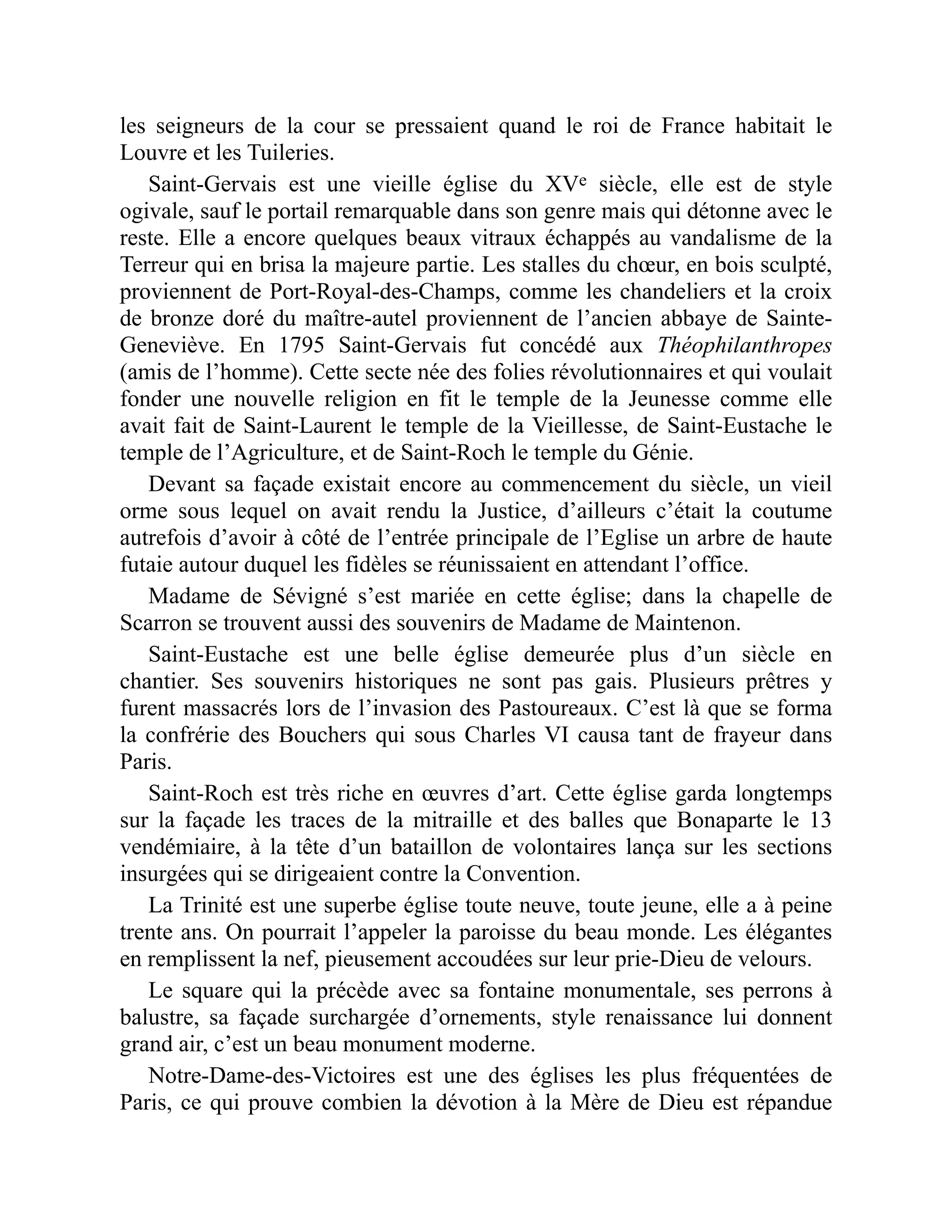 les seigneurs de la cour se pressaient quand le roi de France habitait le
Louvre et les Tuileries.
Saint-Gervais est une vieille église du XVe siècle, elle est de style
ogivale, sauf le portail remarquable dans son genre mais qui détonne avec le
reste. Elle a encore quelques beaux vitraux échappés au vandalisme de la
Terreur qui en brisa la majeure partie. Les stalles du chœur, en bois sculpté,
proviennent de Port-Royal-des-Champs, comme les chandeliers et la croix
de bronze doré du maître-autel proviennent de l’ancien abbaye de Sainte-
Geneviève. En 1795 Saint-Gervais fut concédé aux Théophilanthropes
(amis de l’homme). Cette secte née des folies révolutionnaires et qui voulait
fonder une nouvelle religion en fit le temple de la Jeunesse comme elle
avait fait de Saint-Laurent le temple de la Vieillesse, de Saint-Eustache le
temple de l’Agriculture, et de Saint-Roch le temple du Génie.
Devant sa façade existait encore au commencement du siècle, un vieil
orme sous lequel on avait rendu la Justice, d’ailleurs c’était la coutume
autrefois d’avoir à côté de l’entrée principale de l’Eglise un arbre de haute
futaie autour duquel les fidèles se réunissaient en attendant l’office.
Madame de Sévigné s’est mariée en cette église; dans la chapelle de
Scarron se trouvent aussi des souvenirs de Madame de Maintenon.
Saint-Eustache est une belle église demeurée plus d’un siècle en
chantier. Ses souvenirs historiques ne sont pas gais. Plusieurs prêtres y
furent massacrés lors de l’invasion des Pastoureaux. C’est là que se forma
la confrérie des Bouchers qui sous Charles VI causa tant de frayeur dans
Paris.
Saint-Roch est très riche en œuvres d’art. Cette église garda longtemps
sur la façade les traces de la mitraille et des balles que Bonaparte le 13
vendémiaire, à la tête d’un bataillon de volontaires lança sur les sections
insurgées qui se dirigeaient contre la Convention.
La Trinité est une superbe église toute neuve, toute jeune, elle a à peine
trente ans. On pourrait l’appeler la paroisse du beau monde. Les élégantes
en remplissent la nef, pieusement accoudées sur leur prie-Dieu de velours.
Le square qui la précède avec sa fontaine monumentale, ses perrons à
balustre, sa façade surchargée d’ornements, style renaissance lui donnent
grand air, c’est un beau monument moderne.
Notre-Dame-des-Victoires est une des églises les plus fréquentées de
Paris, ce qui prouve combien la dévotion à la Mère de Dieu est répandue
 