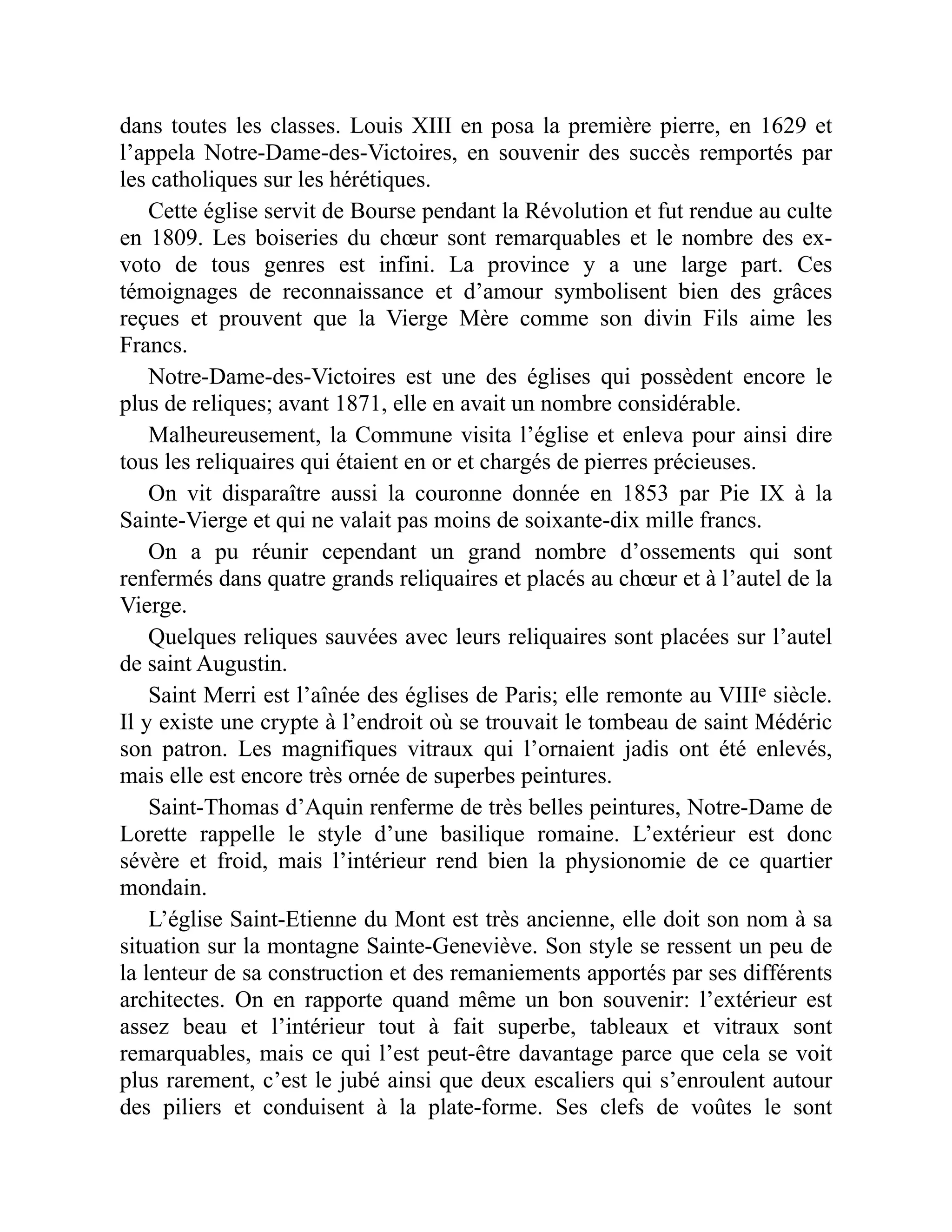 dans toutes les classes. Louis XIII en posa la première pierre, en 1629 et
l’appela Notre-Dame-des-Victoires, en souvenir des succès remportés par
les catholiques sur les hérétiques.
Cette église servit de Bourse pendant la Révolution et fut rendue au culte
en 1809. Les boiseries du chœur sont remarquables et le nombre des ex-
voto de tous genres est infini. La province y a une large part. Ces
témoignages de reconnaissance et d’amour symbolisent bien des grâces
reçues et prouvent que la Vierge Mère comme son divin Fils aime les
Francs.
Notre-Dame-des-Victoires est une des églises qui possèdent encore le
plus de reliques; avant 1871, elle en avait un nombre considérable.
Malheureusement, la Commune visita l’église et enleva pour ainsi dire
tous les reliquaires qui étaient en or et chargés de pierres précieuses.
On vit disparaître aussi la couronne donnée en 1853 par Pie IX à la
Sainte-Vierge et qui ne valait pas moins de soixante-dix mille francs.
On a pu réunir cependant un grand nombre d’ossements qui sont
renfermés dans quatre grands reliquaires et placés au chœur et à l’autel de la
Vierge.
Quelques reliques sauvées avec leurs reliquaires sont placées sur l’autel
de saint Augustin.
Saint Merri est l’aînée des églises de Paris; elle remonte au VIIIe siècle.
Il y existe une crypte à l’endroit où se trouvait le tombeau de saint Médéric
son patron. Les magnifiques vitraux qui l’ornaient jadis ont été enlevés,
mais elle est encore très ornée de superbes peintures.
Saint-Thomas d’Aquin renferme de très belles peintures, Notre-Dame de
Lorette rappelle le style d’une basilique romaine. L’extérieur est donc
sévère et froid, mais l’intérieur rend bien la physionomie de ce quartier
mondain.
L’église Saint-Etienne du Mont est très ancienne, elle doit son nom à sa
situation sur la montagne Sainte-Geneviève. Son style se ressent un peu de
la lenteur de sa construction et des remaniements apportés par ses différents
architectes. On en rapporte quand même un bon souvenir: l’extérieur est
assez beau et l’intérieur tout à fait superbe, tableaux et vitraux sont
remarquables, mais ce qui l’est peut-être davantage parce que cela se voit
plus rarement, c’est le jubé ainsi que deux escaliers qui s’enroulent autour
des piliers et conduisent à la plate-forme. Ses clefs de voûtes le sont
 