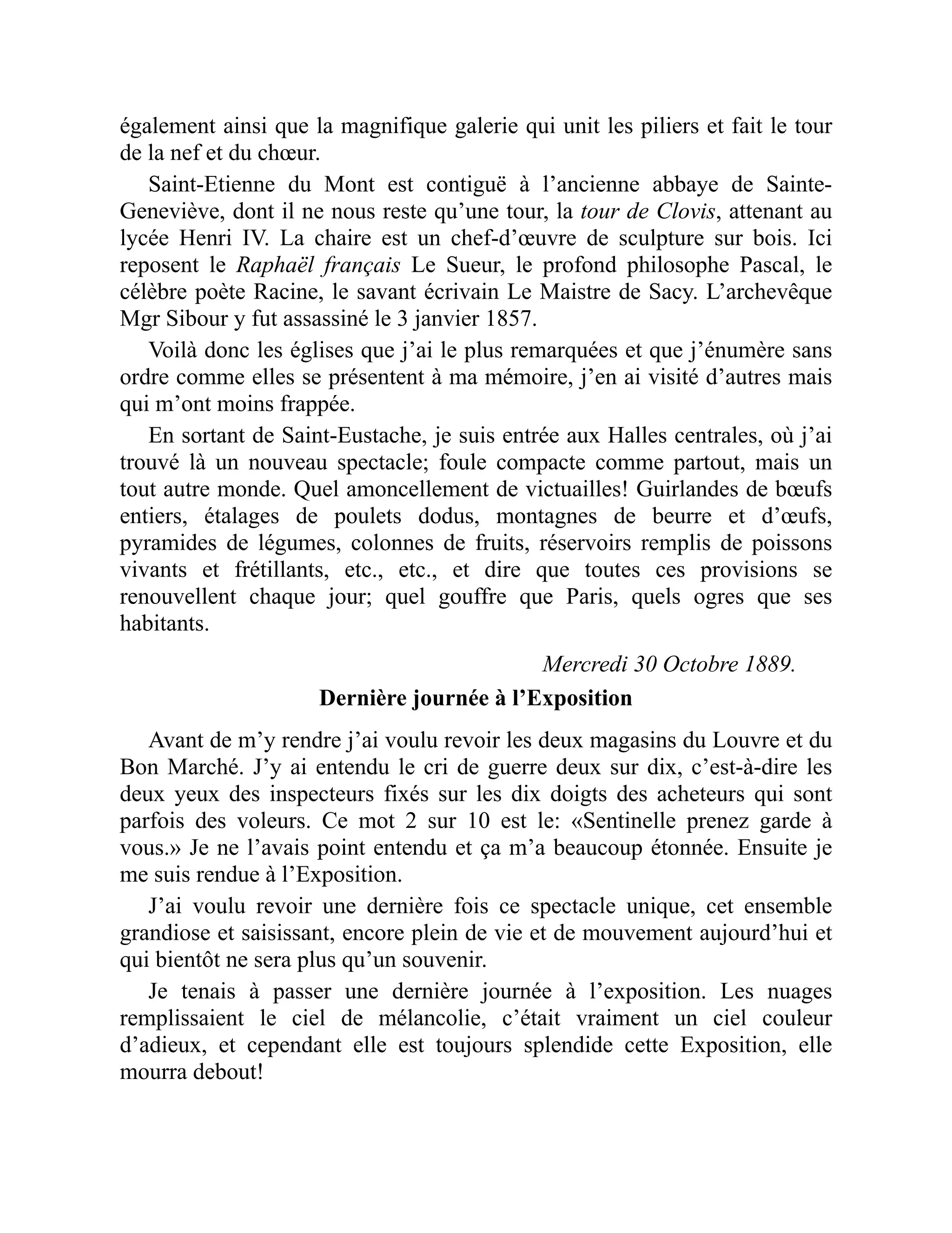 également ainsi que la magnifique galerie qui unit les piliers et fait le tour
de la nef et du chœur.
Saint-Etienne du Mont est contiguë à l’ancienne abbaye de Sainte-
Geneviève, dont il ne nous reste qu’une tour, la tour de Clovis, attenant au
lycée Henri IV. La chaire est un chef-d’œuvre de sculpture sur bois. Ici
reposent le Raphaël français Le Sueur, le profond philosophe Pascal, le
célèbre poète Racine, le savant écrivain Le Maistre de Sacy. L’archevêque
Mgr Sibour y fut assassiné le 3 janvier 1857.
Voilà donc les églises que j’ai le plus remarquées et que j’énumère sans
ordre comme elles se présentent à ma mémoire, j’en ai visité d’autres mais
qui m’ont moins frappée.
En sortant de Saint-Eustache, je suis entrée aux Halles centrales, où j’ai
trouvé là un nouveau spectacle; foule compacte comme partout, mais un
tout autre monde. Quel amoncellement de victuailles! Guirlandes de bœufs
entiers, étalages de poulets dodus, montagnes de beurre et d’œufs,
pyramides de légumes, colonnes de fruits, réservoirs remplis de poissons
vivants et frétillants, etc., etc., et dire que toutes ces provisions se
renouvellent chaque jour; quel gouffre que Paris, quels ogres que ses
habitants.
Mercredi 30 Octobre 1889.
Dernière journée à l’Exposition
Avant de m’y rendre j’ai voulu revoir les deux magasins du Louvre et du
Bon Marché. J’y ai entendu le cri de guerre deux sur dix, c’est-à-dire les
deux yeux des inspecteurs fixés sur les dix doigts des acheteurs qui sont
parfois des voleurs. Ce mot 2 sur 10 est le: «Sentinelle prenez garde à
vous.» Je ne l’avais point entendu et ça m’a beaucoup étonnée. Ensuite je
me suis rendue à l’Exposition.
J’ai voulu revoir une dernière fois ce spectacle unique, cet ensemble
grandiose et saisissant, encore plein de vie et de mouvement aujourd’hui et
qui bientôt ne sera plus qu’un souvenir.
Je tenais à passer une dernière journée à l’exposition. Les nuages
remplissaient le ciel de mélancolie, c’était vraiment un ciel couleur
d’adieux, et cependant elle est toujours splendide cette Exposition, elle
mourra debout!
 