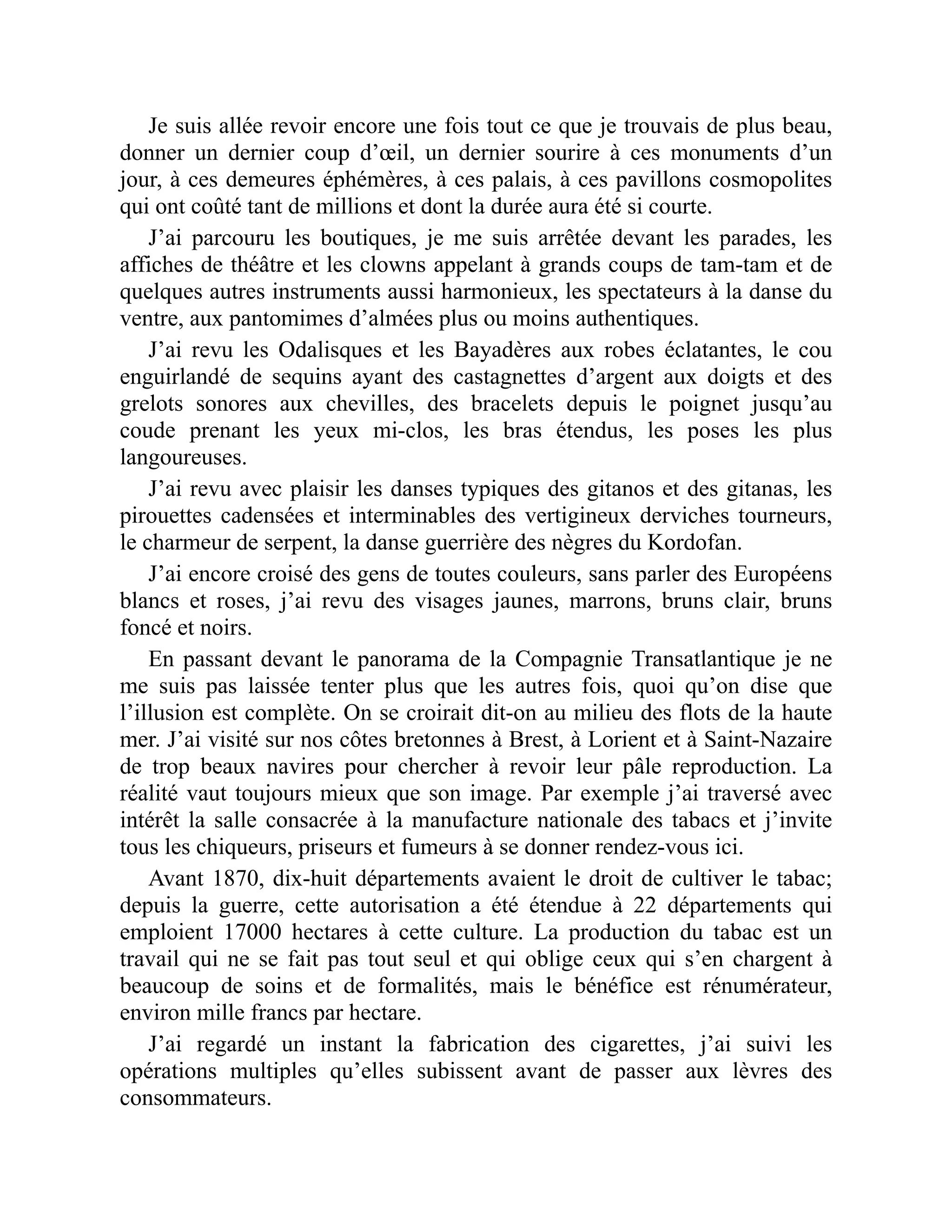 Je suis allée revoir encore une fois tout ce que je trouvais de plus beau,
donner un dernier coup d’œil, un dernier sourire à ces monuments d’un
jour, à ces demeures éphémères, à ces palais, à ces pavillons cosmopolites
qui ont coûté tant de millions et dont la durée aura été si courte.
J’ai parcouru les boutiques, je me suis arrêtée devant les parades, les
affiches de théâtre et les clowns appelant à grands coups de tam-tam et de
quelques autres instruments aussi harmonieux, les spectateurs à la danse du
ventre, aux pantomimes d’almées plus ou moins authentiques.
J’ai revu les Odalisques et les Bayadères aux robes éclatantes, le cou
enguirlandé de sequins ayant des castagnettes d’argent aux doigts et des
grelots sonores aux chevilles, des bracelets depuis le poignet jusqu’au
coude prenant les yeux mi-clos, les bras étendus, les poses les plus
langoureuses.
J’ai revu avec plaisir les danses typiques des gitanos et des gitanas, les
pirouettes cadensées et interminables des vertigineux derviches tourneurs,
le charmeur de serpent, la danse guerrière des nègres du Kordofan.
J’ai encore croisé des gens de toutes couleurs, sans parler des Européens
blancs et roses, j’ai revu des visages jaunes, marrons, bruns clair, bruns
foncé et noirs.
En passant devant le panorama de la Compagnie Transatlantique je ne
me suis pas laissée tenter plus que les autres fois, quoi qu’on dise que
l’illusion est complète. On se croirait dit-on au milieu des flots de la haute
mer. J’ai visité sur nos côtes bretonnes à Brest, à Lorient et à Saint-Nazaire
de trop beaux navires pour chercher à revoir leur pâle reproduction. La
réalité vaut toujours mieux que son image. Par exemple j’ai traversé avec
intérêt la salle consacrée à la manufacture nationale des tabacs et j’invite
tous les chiqueurs, priseurs et fumeurs à se donner rendez-vous ici.
Avant 1870, dix-huit départements avaient le droit de cultiver le tabac;
depuis la guerre, cette autorisation a été étendue à 22 départements qui
emploient 17000 hectares à cette culture. La production du tabac est un
travail qui ne se fait pas tout seul et qui oblige ceux qui s’en chargent à
beaucoup de soins et de formalités, mais le bénéfice est rénumérateur,
environ mille francs par hectare.
J’ai regardé un instant la fabrication des cigarettes, j’ai suivi les
opérations multiples qu’elles subissent avant de passer aux lèvres des
consommateurs.
 