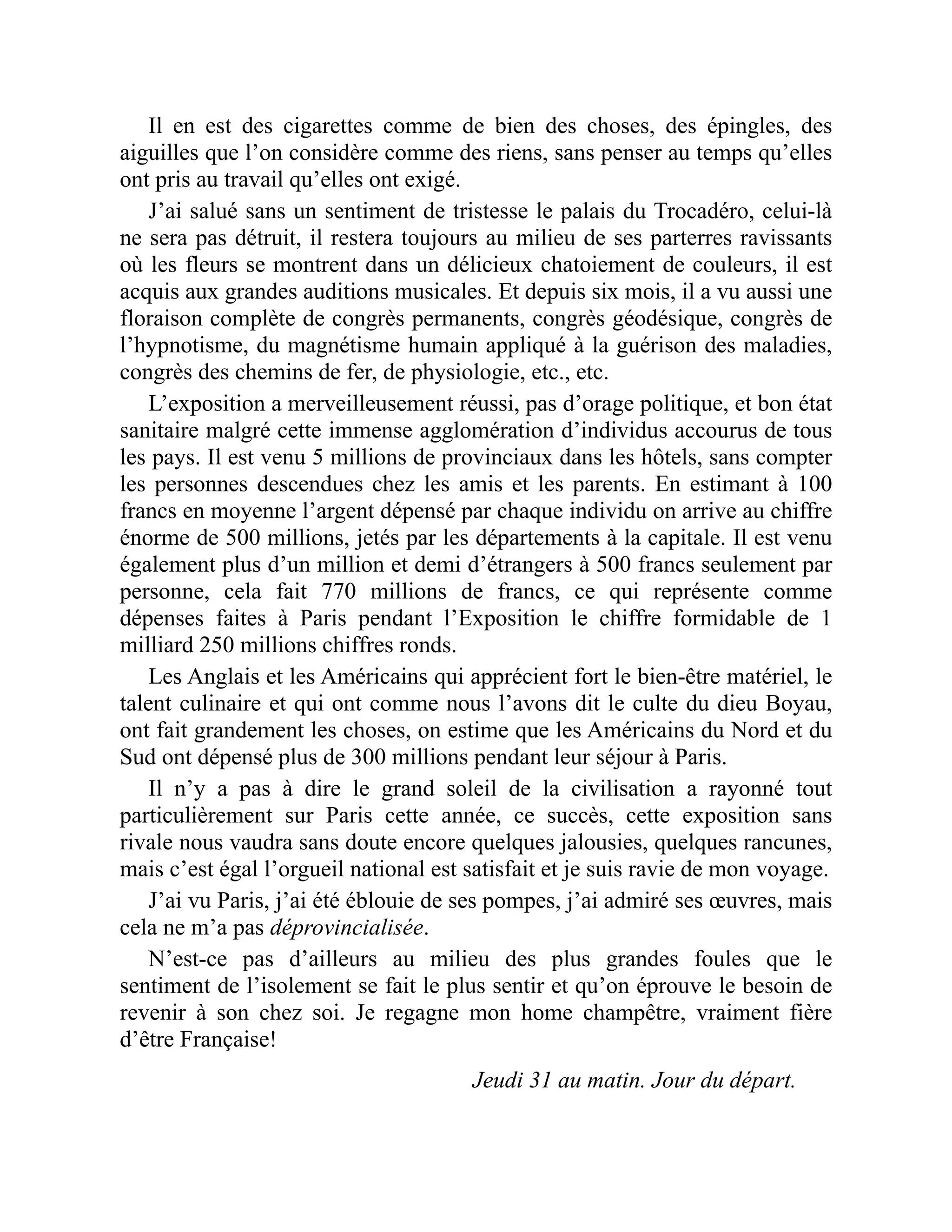 Il en est des cigarettes comme de bien des choses, des épingles, des
aiguilles que l’on considère comme des riens, sans penser au temps qu’elles
ont pris au travail qu’elles ont exigé.
J’ai salué sans un sentiment de tristesse le palais du Trocadéro, celui-là
ne sera pas détruit, il restera toujours au milieu de ses parterres ravissants
où les fleurs se montrent dans un délicieux chatoiement de couleurs, il est
acquis aux grandes auditions musicales. Et depuis six mois, il a vu aussi une
floraison complète de congrès permanents, congrès géodésique, congrès de
l’hypnotisme, du magnétisme humain appliqué à la guérison des maladies,
congrès des chemins de fer, de physiologie, etc., etc.
L’exposition a merveilleusement réussi, pas d’orage politique, et bon état
sanitaire malgré cette immense agglomération d’individus accourus de tous
les pays. Il est venu 5 millions de provinciaux dans les hôtels, sans compter
les personnes descendues chez les amis et les parents. En estimant à 100
francs en moyenne l’argent dépensé par chaque individu on arrive au chiffre
énorme de 500 millions, jetés par les départements à la capitale. Il est venu
également plus d’un million et demi d’étrangers à 500 francs seulement par
personne, cela fait 770 millions de francs, ce qui représente comme
dépenses faites à Paris pendant l’Exposition le chiffre formidable de 1
milliard 250 millions chiffres ronds.
Les Anglais et les Américains qui apprécient fort le bien-être matériel, le
talent culinaire et qui ont comme nous l’avons dit le culte du dieu Boyau,
ont fait grandement les choses, on estime que les Américains du Nord et du
Sud ont dépensé plus de 300 millions pendant leur séjour à Paris.
Il n’y a pas à dire le grand soleil de la civilisation a rayonné tout
particulièrement sur Paris cette année, ce succès, cette exposition sans
rivale nous vaudra sans doute encore quelques jalousies, quelques rancunes,
mais c’est égal l’orgueil national est satisfait et je suis ravie de mon voyage.
J’ai vu Paris, j’ai été éblouie de ses pompes, j’ai admiré ses œuvres, mais
cela ne m’a pas déprovincialisée.
N’est-ce pas d’ailleurs au milieu des plus grandes foules que le
sentiment de l’isolement se fait le plus sentir et qu’on éprouve le besoin de
revenir à son chez soi. Je regagne mon home champêtre, vraiment fière
d’être Française!
Jeudi 31 au matin. Jour du départ.
 