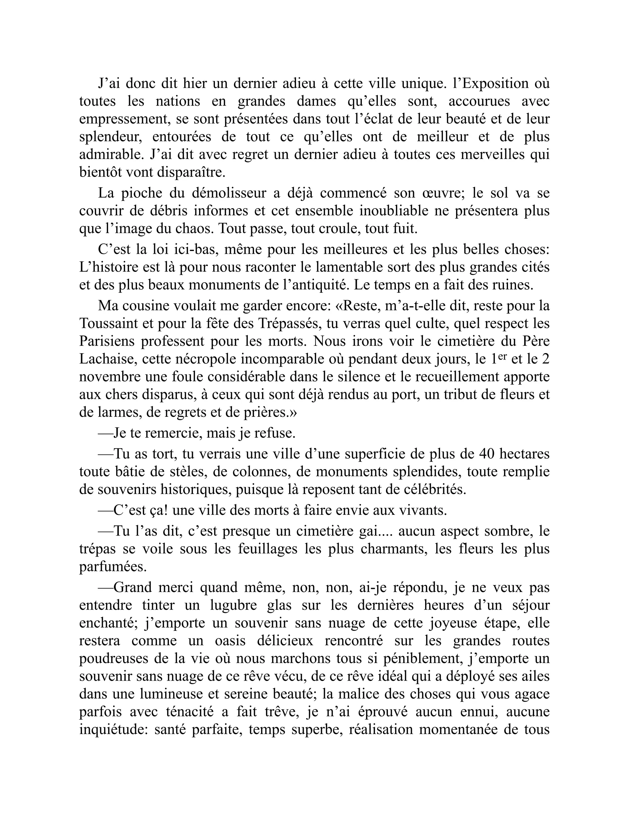 J’ai donc dit hier un dernier adieu à cette ville unique. l’Exposition où
toutes les nations en grandes dames qu’elles sont, accourues avec
empressement, se sont présentées dans tout l’éclat de leur beauté et de leur
splendeur, entourées de tout ce qu’elles ont de meilleur et de plus
admirable. J’ai dit avec regret un dernier adieu à toutes ces merveilles qui
bientôt vont disparaître.
La pioche du démolisseur a déjà commencé son œuvre; le sol va se
couvrir de débris informes et cet ensemble inoubliable ne présentera plus
que l’image du chaos. Tout passe, tout croule, tout fuit.
C’est la loi ici-bas, même pour les meilleures et les plus belles choses:
L’histoire est là pour nous raconter le lamentable sort des plus grandes cités
et des plus beaux monuments de l’antiquité. Le temps en a fait des ruines.
Ma cousine voulait me garder encore: «Reste, m’a-t-elle dit, reste pour la
Toussaint et pour la fête des Trépassés, tu verras quel culte, quel respect les
Parisiens professent pour les morts. Nous irons voir le cimetière du Père
Lachaise, cette nécropole incomparable où pendant deux jours, le 1er et le 2
novembre une foule considérable dans le silence et le recueillement apporte
aux chers disparus, à ceux qui sont déjà rendus au port, un tribut de fleurs et
de larmes, de regrets et de prières.»
—Je te remercie, mais je refuse.
—Tu as tort, tu verrais une ville d’une superficie de plus de 40 hectares
toute bâtie de stèles, de colonnes, de monuments splendides, toute remplie
de souvenirs historiques, puisque là reposent tant de célébrités.
—C’est ça! une ville des morts à faire envie aux vivants.
—Tu l’as dit, c’est presque un cimetière gai.... aucun aspect sombre, le
trépas se voile sous les feuillages les plus charmants, les fleurs les plus
parfumées.
—Grand merci quand même, non, non, ai-je répondu, je ne veux pas
entendre tinter un lugubre glas sur les dernières heures d’un séjour
enchanté; j’emporte un souvenir sans nuage de cette joyeuse étape, elle
restera comme un oasis délicieux rencontré sur les grandes routes
poudreuses de la vie où nous marchons tous si péniblement, j’emporte un
souvenir sans nuage de ce rêve vécu, de ce rêve idéal qui a déployé ses ailes
dans une lumineuse et sereine beauté; la malice des choses qui vous agace
parfois avec ténacité a fait trêve, je n’ai éprouvé aucun ennui, aucune
inquiétude: santé parfaite, temps superbe, réalisation momentanée de tous
 