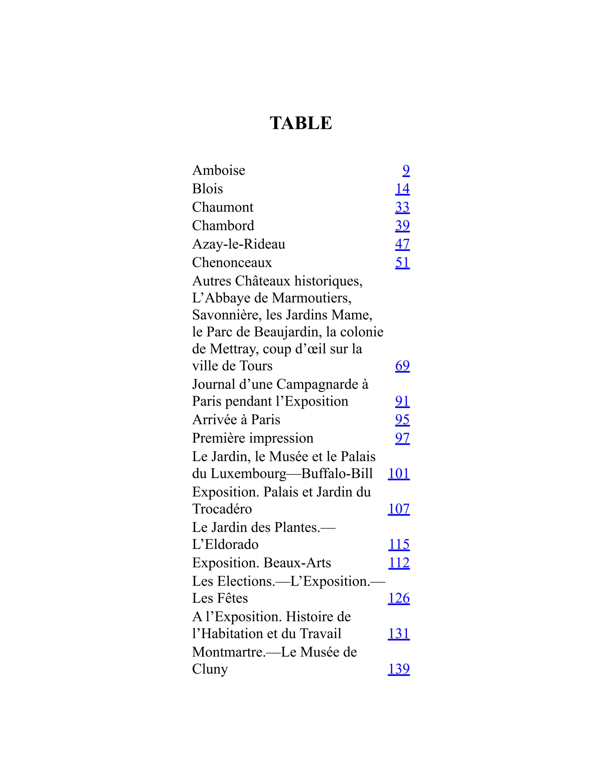 TABLE
Amboise 9
Blois 14
Chaumont 33
Chambord 39
Azay-le-Rideau 47
Chenonceaux 51
Autres Châteaux historiques,
L’Abbaye de Marmoutiers,
Savonnière, les Jardins Mame,
le Parc de Beaujardin, la colonie
de Mettray, coup d’œil sur la
ville de Tours 69
Journal d’une Campagnarde à
Paris pendant l’Exposition 91
Arrivée à Paris 95
Première impression 97
Le Jardin, le Musée et le Palais
du Luxembourg—Buffalo-Bill 101
Exposition. Palais et Jardin du
Trocadéro 107
Le Jardin des Plantes.—
L’Eldorado 115
Exposition. Beaux-Arts 112
Les Elections.—L’Exposition.—
Les Fêtes 126
A l’Exposition. Histoire de
l’Habitation et du Travail 131
Montmartre.—Le Musée de
Cluny 139
 