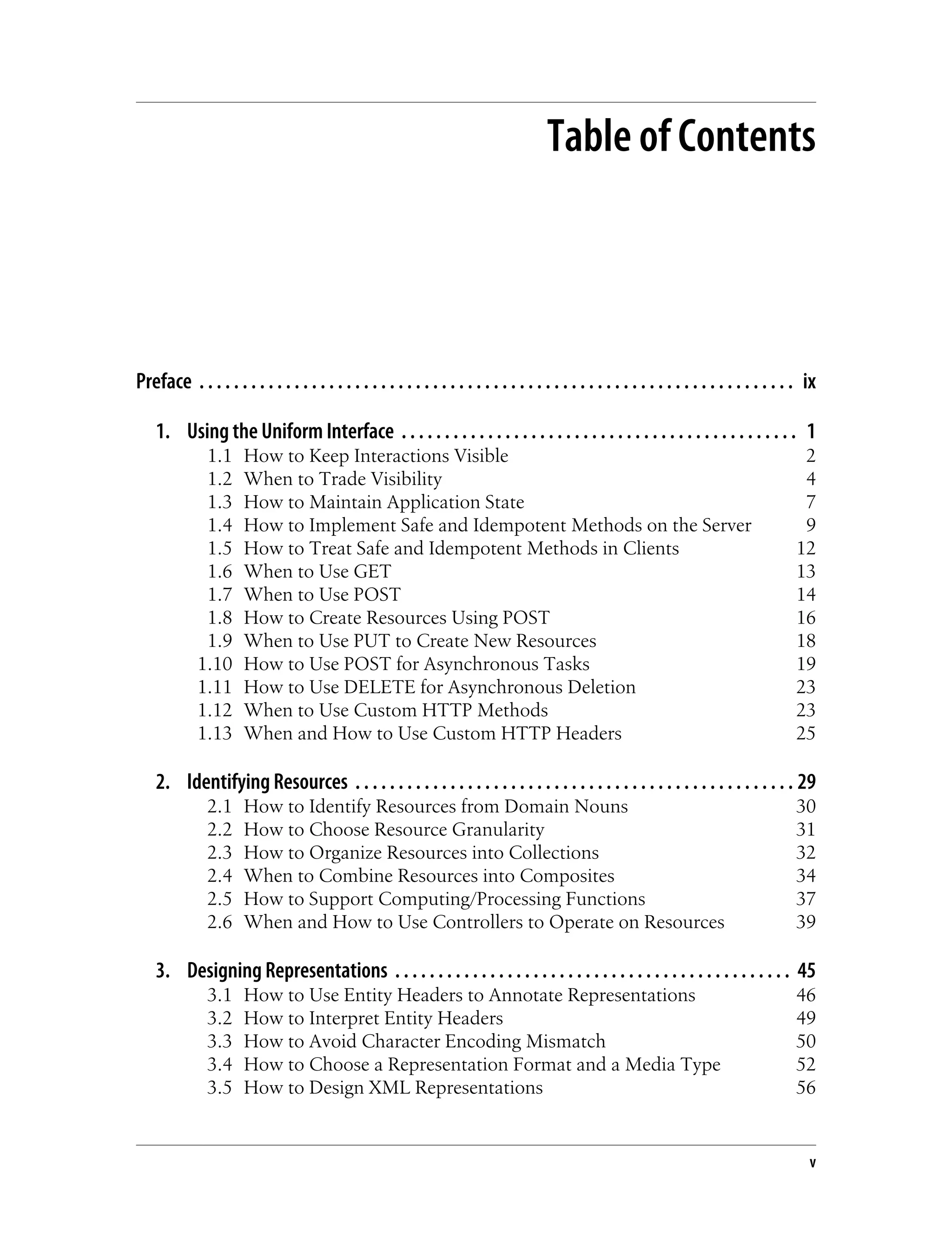Table of Contents
Preface . . . . . . . . . . . . . . . . . . . . . . . . . . . . . . . . . . . . . . . . . . . . . . . . . . . . . . . . . . . . . . . . . . . . . ix
1. Using the Uniform Interface . . . . . . . . . . . . . . . . . . . . . . . . . . . . . . . . . . . . . . . . . . . . . . 1
1.1 How to Keep Interactions Visible 2
1.2 When to Trade Visibility 4
1.3 How to Maintain Application State 7
1.4 How to Implement Safe and Idempotent Methods on the Server 9
1.5 How to Treat Safe and Idempotent Methods in Clients 12
1.6 When to Use GET 13
1.7 When to Use POST 14
1.8 How to Create Resources Using POST 16
1.9 When to Use PUT to Create New Resources 18
1.10 How to Use POST for Asynchronous Tasks 19
1.11 How to Use DELETE for Asynchronous Deletion 23
1.12 When to Use Custom HTTP Methods 23
1.13 When and How to Use Custom HTTP Headers 25
2. Identifying Resources . . . . . . . . . . . . . . . . . . . . . . . . . . . . . . . . . . . . . . . . . . . . . . . . . . . 29
2.1 How to Identify Resources from Domain Nouns 30
2.2 How to Choose Resource Granularity 31
2.3 How to Organize Resources into Collections 32
2.4 When to Combine Resources into Composites 34
2.5 How to Support Computing/Processing Functions 37
2.6 When and How to Use Controllers to Operate on Resources 39
3. Designing Representations . . . . . . . . . . . . . . . . . . . . . . . . . . . . . . . . . . . . . . . . . . . . . . 45
3.1 How to Use Entity Headers to Annotate Representations 46
3.2 How to Interpret Entity Headers 49
3.3 How to Avoid Character Encoding Mismatch 50
3.4 How to Choose a Representation Format and a Media Type 52
3.5 How to Design XML Representations 56
v
 