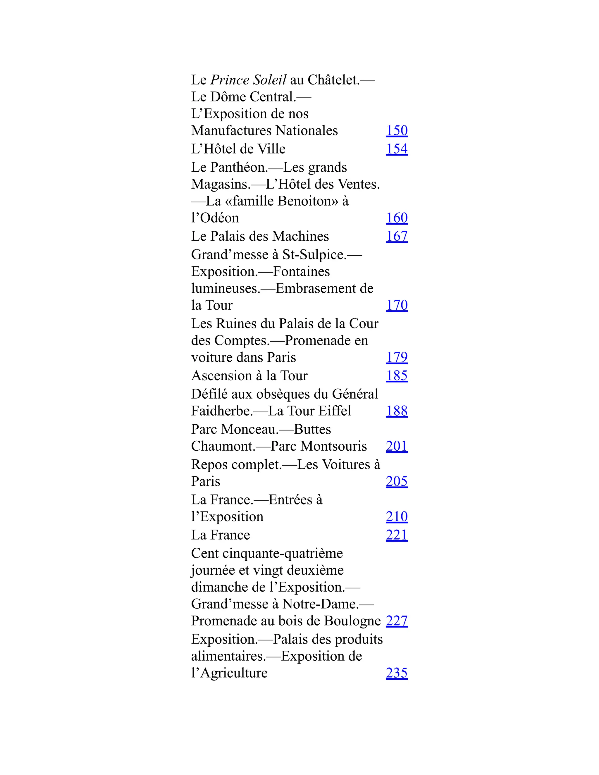 Le Prince Soleil au Châtelet.—
Le Dôme Central.—
L’Exposition de nos
Manufactures Nationales 150
L’Hôtel de Ville 154
Le Panthéon.—Les grands
Magasins.—L’Hôtel des Ventes.
—La «famille Benoiton» à
l’Odéon 160
Le Palais des Machines 167
Grand’messe à St-Sulpice.—
Exposition.—Fontaines
lumineuses.—Embrasement de
la Tour 170
Les Ruines du Palais de la Cour
des Comptes.—Promenade en
voiture dans Paris 179
Ascension à la Tour 185
Défilé aux obsèques du Général
Faidherbe.—La Tour Eiffel 188
Parc Monceau.—Buttes
Chaumont.—Parc Montsouris 201
Repos complet.—Les Voitures à
Paris 205
La France.—Entrées à
l’Exposition 210
La France 221
Cent cinquante-quatrième
journée et vingt deuxième
dimanche de l’Exposition.—
Grand’messe à Notre-Dame.—
Promenade au bois de Boulogne 227
Exposition.—Palais des produits
alimentaires.—Exposition de
l’Agriculture 235
 