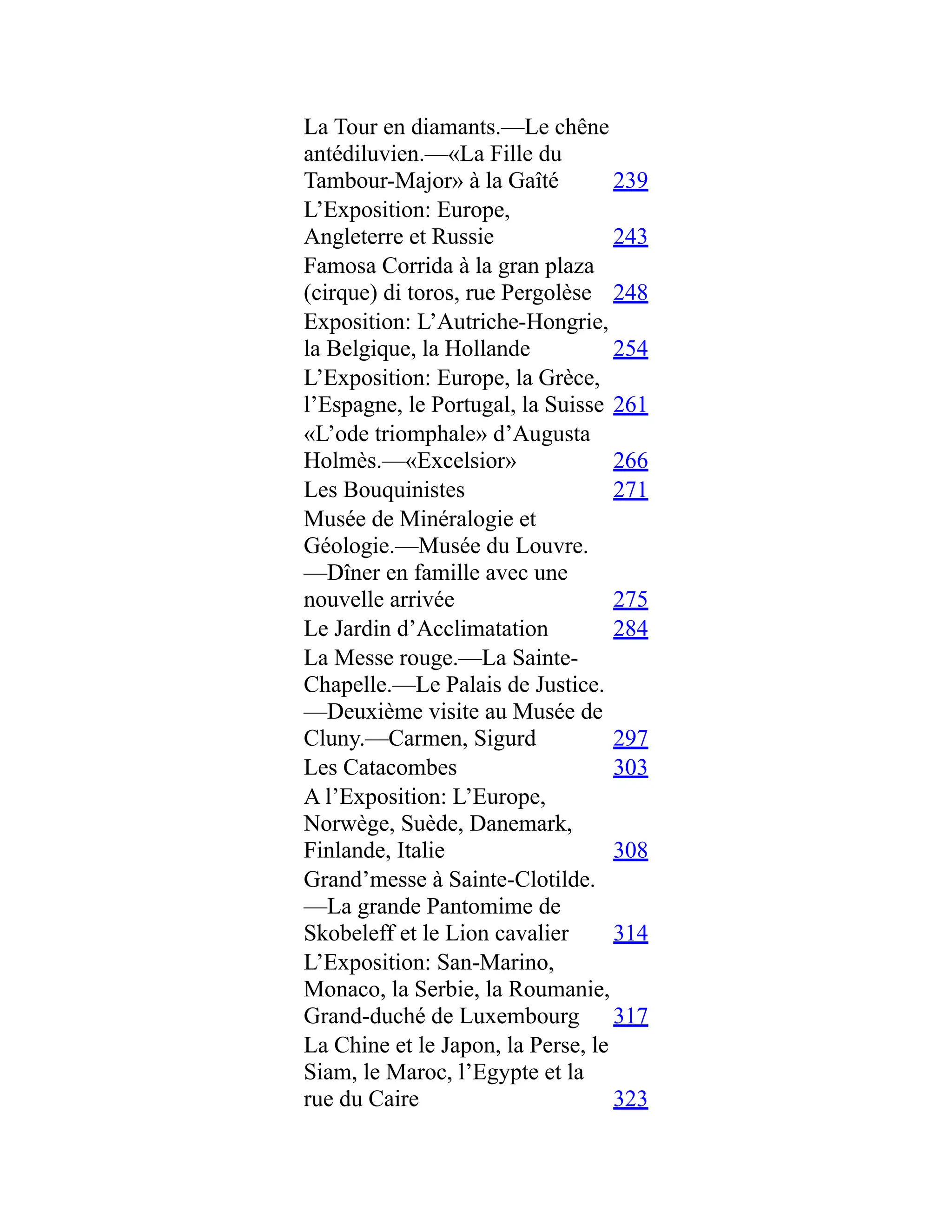 La Tour en diamants.—Le chêne
antédiluvien.—«La Fille du
Tambour-Major» à la Gaîté 239
L’Exposition: Europe,
Angleterre et Russie 243
Famosa Corrida à la gran plaza
(cirque) di toros, rue Pergolèse 248
Exposition: L’Autriche-Hongrie,
la Belgique, la Hollande 254
L’Exposition: Europe, la Grèce,
l’Espagne, le Portugal, la Suisse 261
«L’ode triomphale» d’Augusta
Holmès.—«Excelsior» 266
Les Bouquinistes 271
Musée de Minéralogie et
Géologie.—Musée du Louvre.
—Dîner en famille avec une
nouvelle arrivée 275
Le Jardin d’Acclimatation 284
La Messe rouge.—La Sainte-
Chapelle.—Le Palais de Justice.
—Deuxième visite au Musée de
Cluny.—Carmen, Sigurd 297
Les Catacombes 303
A l’Exposition: L’Europe,
Norwège, Suède, Danemark,
Finlande, Italie 308
Grand’messe à Sainte-Clotilde.
—La grande Pantomime de
Skobeleff et le Lion cavalier 314
L’Exposition: San-Marino,
Monaco, la Serbie, la Roumanie,
Grand-duché de Luxembourg 317
La Chine et le Japon, la Perse, le
Siam, le Maroc, l’Egypte et la
rue du Caire 323
 
