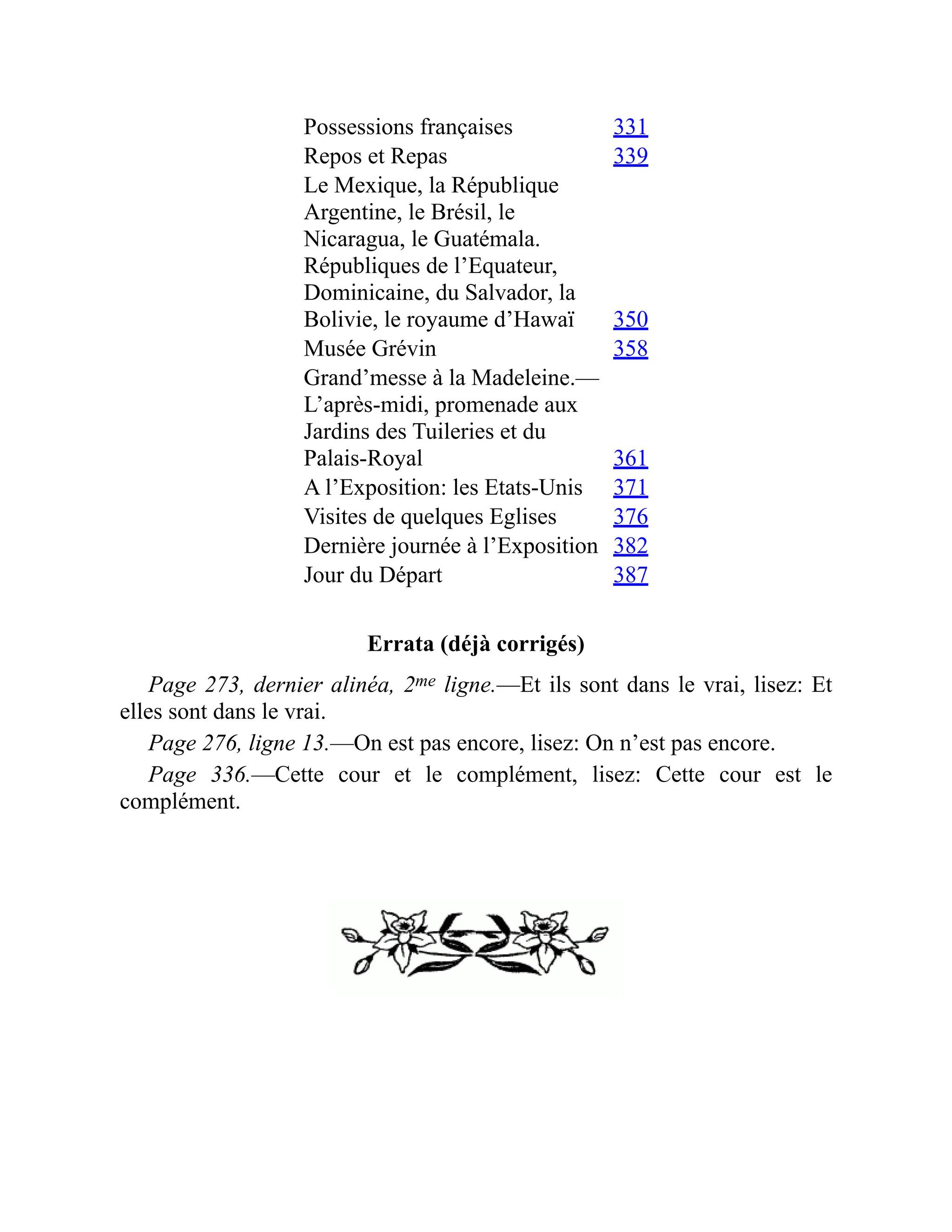 Possessions françaises 331
Repos et Repas 339
Le Mexique, la République
Argentine, le Brésil, le
Nicaragua, le Guatémala.
Républiques de l’Equateur,
Dominicaine, du Salvador, la
Bolivie, le royaume d’Hawaï 350
Musée Grévin 358
Grand’messe à la Madeleine.—
L’après-midi, promenade aux
Jardins des Tuileries et du
Palais-Royal 361
A l’Exposition: les Etats-Unis 371
Visites de quelques Eglises 376
Dernière journée à l’Exposition 382
Jour du Départ 387
Errata (déjà corrigés)
Page 273, dernier alinéa, 2me ligne.—Et ils sont dans le vrai, lisez: Et
elles sont dans le vrai.
Page 276, ligne 13.—On est pas encore, lisez: On n’est pas encore.
Page 336.—Cette cour et le complément, lisez: Cette cour est le
complément.
 